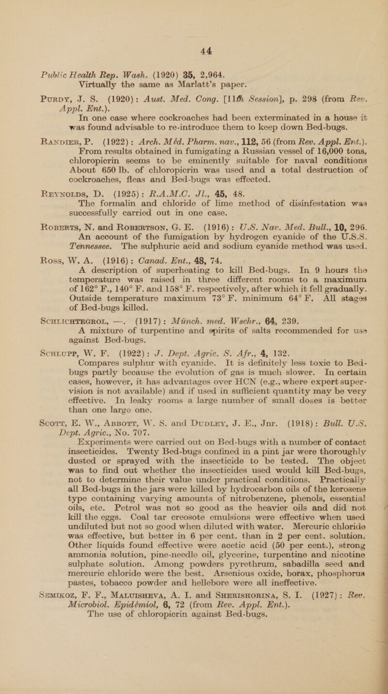 Public Health Rep. Wash. (1920) 35, 2,964. Virtually the same as Marlatt’s paper. - Purpy, J. S. (1920): Aust. Med. Cong. [11th Session], p. 298 (from Rev. Appl. Ent.). In one case where cockroaches had been exterminated in a house it was found advisable to re-introduce them to keep down Bed-bugs. RANpDIER, P. (1922): Arch. Méd. Pharm. nav., 112, 56 (from Rev. Appl. Ent.). From results obtained in fumigating a Russian vessel of 16,000 tons, chloropicrin seems to be eminently suitable for naval conditions About 650 Ib. of chloropicrin was used and a total destruction of cockroaches, fleas and Bed-bugs was effected. Rerynotps, D. (1925): R.A.M.C. Jl., 45, 48. The formalin and chloride of lime method of disinfestation was successfully carried out in one case. Roserts, N. and Rospertson, G. E. (1916): U.S. Nav. Med. Bull., 10, 296. An account of the fumigation by hydrogen cyanide of the U.S.S. Tennessee. The sulphuric acid and sodium cyanide method was used. Ross, W. A. (1916): Canad. Ent., 48, 74. A description of superheating to kill Bed-bugs. In 9 hours the temperature was raised in three different rooms to a maximum of 162° F., 140° F. and 158° F. respectively, after which it fell gradually. Outside temperature maximum 73°F. minimum 64°F. All stages of Bed-bugs killed. SCHLICHTEGROL, —. (1917): Minch. med. Wschr., 64, 239. A mixture of turpentine and spirits of salts recommended for use against Bed-bugs. | Scutupp, W. F. (1922): J. Dept. Agric. S. Afr., 4, 132. Compares sulphur with cyanide. It is definitely less toxic to Bed- bugs partly because the evolution of gas is much slower. In certain cases, however, it has advantages over HCN (e.g., where expert super- vision is not available) and if used in sufficient quantity may be very effective. In leaky rooms a large number of small doses is better than one large one. Scott, E. W., ApBort, W. 8. and Dupiay, J. E., Jnr. (1918): Bull. U.S. Dept. Agric., No. 707. Experiments were carried out on Bed-bugs with a number of contact insecticides. Twenty Bed-bugs confined in a pint jar were thoroughly dusted or sprayed with the insecticide to be tested. The object was to find out whether the insecticides used would kill Bed-bugs, not to determine their value under practical conditions. Practically all Bed-bugs in the jars were killed by hydrocarbon oils of the kerosene type containing varying amounts of nitrobenzene, phenols, essential oils, ete. Petrol was not so good as the heavier oils and did not kill the eggs. Coal tar creosote emulsions were effective when used undiluted but not so good when diluted with water. Mercuric chloride was effective, but better in 6 per cent. than in 2 per cent. solution. Other liquids found effective were acetic acid (50 per cent.), strong ammonia solution, pine-needle oil, glycerine, turpentine and nicotine sulphate solution. Among powders pyrethrum, sabadilla seed and mercuric chloride were the best. Arsenious oxide, borax, phosphorus pastes, tobacco powder and heliebore were all ineffective. Semrxoz, F. F., Maruisomeva, A. I. and SHerisHorina, 8. I. (1927): Rev. Microbiol. Epidémiol, 6, 72 (from Rev. Appl. Ent.). _ The use of chloropicrin against Bed-bugs. 