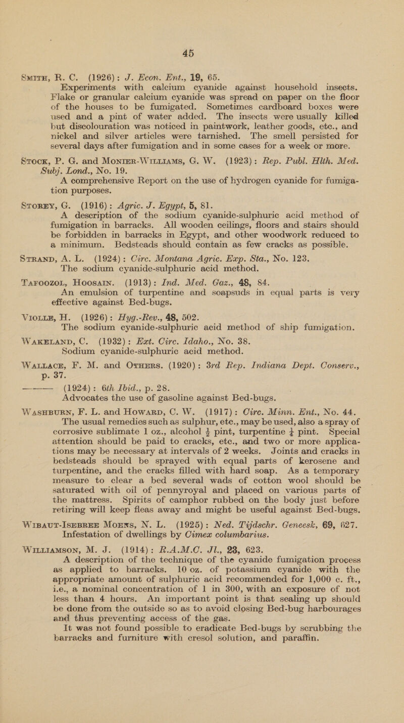 SmirH, R. C. (1926): J. Heon. Ent., 19, 65. Experiments with calcium cyanide against household isects. Flake or granular calcium cyanide was spread on paper on the floor of the houses to be fumigated. Sometimes cardboard boxes were used and a pint of water added. The imsects were usually killed but discolouration was noticed in paintwork, leather goods, etc., and nickel and silver articles were tarnished. The smell persisted for several days after fumigation and in some cases for a week or more. Stock, P. G. and Monrer-Wittiiams, G. W. (1923): Rep. Publ. Hlth. Med. Subj. Lond., No. 19. A comprehensive Report on the use of hydrogen cyanide for fumiga- tion purposes. Storny, G. (1916): Agric. J. Hgypt, 5, 81. A description of the sodium cyanide-sulphuric acid method of fumigation in barracks. All wooden ceilings, floors and stairs should be forbidden in barracks in Egypt, and other woodwork reduced to a minimum. Bedsteads should contain as few cracks as possible. Srranp, A. L. (1924): Circ. Montana Agric. Hap. Sta., No. 123. The sodium cyanide-sulphuric acid method. TaFOoOzOoL, Hoosain. (1913): Ind. Med. Gaz., 48, 84. ; An emulsion of turpentine and soapsuds in equal parts is very effective against Bed-bugs. VIOLLE, H. (1926): Hyg.-Rev., 48, 502. The sodium cyanide-sulphuric acid method of ship fumigation. WAKELAND, C. (1932): Hat. Circ. Idaho., No. 38. Sodium cyanide-sulphuric acid method. Watiace, F. M. and Orumrs. (1920): 3rd Rep. Indiana Dept. Conserv., p. 37. —-——. _ (1924): 6th Ibid., p. 28. Advocates the use of gasoline against Bed-bugs. WasHBURN, F. L. and Howarp, C. W. (1917): Cire. Minn. Ent., No. 44. The usual remedies such as sulphur, etc., may be used, also a spray of corrosive sublimate 1 oz., alcohol 4 pint, turpentine ; pint. Special attention should be paid to cracks, etc., and two or more applica- tions may be necessary at intervals of 2 weeks. Joints and cracks in bedsteads should be sprayed with equal parts of kerosene and turpentine, and the cracks filled with hard soap. As a temporary measure to clear a bed several wads of cotton wool should be saturated with oil of pennyroyal and placed on various parts of the mattress. Spirits of camphor rubbed on the body just before retiring will keep fleas away and might be useful against Bed-bugs. Wisaut-IseBREE Moms, N. L. (1925): Ned. Tijdschr. Geneesk, 69, 627. Infestation of dwellings by Cimex columbarius. Wiuiamson, M. J. (1914): R.A.M.C. JI, 28, 623. A description of the technique of the cyanide fumigation process as applied to barracks. 100z. of potassium cyanide with the appropriate amount of sulphuric acid recommended for 1,000 ec. ft., i.e., @ nominal concentration of 1 in 300, with an exposure of not less than 4 hours. An important point is that sealing up should be done from the outside so as to avoid closing Bed-bug harbourages and thus preventing access of the gas. It was not found possible to eradicate Bed-bugs by scrubbing the barracks and furniture with cresol solution, and paraffin.