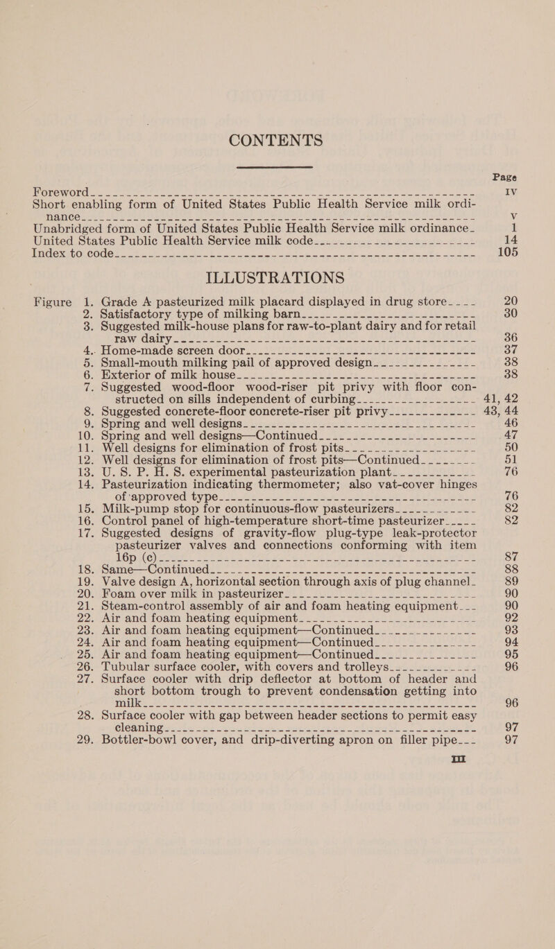 CONTENTS Figure Om Nook WHE ILLUSTRATIONS AS CLARY meen ty ote naa Mt lees ee Mh PARES oa ee structed on sills independent of curbing.________-___----- Spring and well designs—Continued_____.-....-___-------- Well designs for elimination of frost pits—Continued_-_-_-____- U.S. P. H. S. experimental pasteurization plant__..________ Pasteurization indicating thermometer; also vat-cover hinges Gfoapprovedrtype 326 Bite ne eae ae ee i is Seat IO Sa Milk-pump stop for continuous-flow pasteurizers__________-- Suggested designs of gravity-flow plug-type leak-protector pasteurizer valves and connections conforming with item LGD GkO) Ferre 22 eas 8 IS Wr ee eg aye pe ed ee Rey Same Comiumuedie. . oo hese. ee ee eG Ce pea ee ie Valve design A, horizontal section through axis of plug channel_ Steam-control assembly of air and foam heating equipment. __ Mar and foam heating equipment. ...20.. 222206 h0538. 2 222 Air and foam heating equipment—Continued______________- Air and foam heating equipment—Continued______________- Surface cooler with drip deflector at bottom of header and aol bottom trough to prevent condensation getting into TATE Fan BSE WIN eee Suet NR LD, Bi MELD SL RE AAS Bod TIS Surface cooler with gap between header sections to permit easy GlOGMIN Gerla DOE wa bernie sug eee rene, oleae 2 Fe. ee Bottler-bowl cover, and drip-diverting apron on filler pipe_-_-_ mi Page 41, 42 43, 44