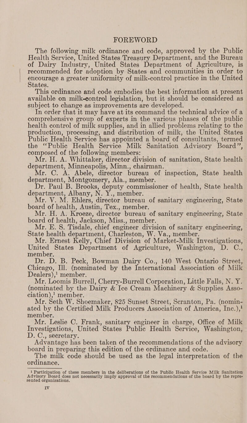 The following milk ordinance and code, approved by the Public Health Service, United States Treasury Department, and the Bureau of Dairy Industry, United States Department of Agriculture, is recommended for adoption by States and communities in order to Nadas de a greater uniformity of milk-control practice in the United tates This ordinance and code embodies the best information at a gncrints available on milk-control legislation, but it should be considered as subject to change as improvements are developed. In order that it may have at its command the technical advice of a comprehensive group of experts in the various phases of the public health control of milk supplies, and in allied problems relating to the production, processing, and distribution of milk, the United States Public Health Service has appointed a board of consultants, termed the ‘Public Health Service Milk Sanitation Advisory Board”’, composed of the following members: Mr. H. A. Whittaker, director division of sanitation, State health department, Minneapolis, Minn., chairman. Mr. C. A. Abele, director bureau of inspection, State health department, Montgomery, Ala., member. Dr. Paul B. Brooks, deputy commissioner of health, State health department, Albany, N. Y., member. Mr. V. M. Ehlers, director bureau of sanitary engineering, State board of health, Austin, Tex., member. Mr. H. A. Kroeze, director bureau of sanitary engineering, State board of health, Jackson, Miss., member. Mr. E. S. Tisdale, chief engineer division of sanitary engineering, State health department, Charleston, W. Va., member. Mr. Ernest Kelly, Chief Division of Market-Milk Investigations, United States Department of Agriculture, Washington, D. C., member. Dr. D. B. Peck, Bowman Dairy Co., 140 West Ontario Street, Chicago, Il. (nominated by the International Association of Milk Dealers), 1 member. Mr. Loomis Burrell, Cherry-Burrell Corporation, Little Falls, N. Y. (nominated by the Dairy &amp; Ice Cream Machinery &amp; Supplies Asso- clation),! member. Mr. Seth W. Shoemaker, 825 Sunset Street, Scranton, Pa. (nomin- ated by the Certified Milk Producers Association of America, Inc.), membet. Mr. Leslie C. Frank, sanitary engineer in charge, Office of Milk Investigations, United States Public Health Service, Washington, D. C., secretary. Advantage has been taken of the recommendations of the advisory board in preparing this edition of the ordinance and code. The milk code should be used as the legal interpretation of the ordinance. 1 Participation of these members in the deliberations of the Public Health Service Milk Sanitation Advisory Board does not necessarily imply approval of the recommendations of the board by the repre- sented organizations. IV