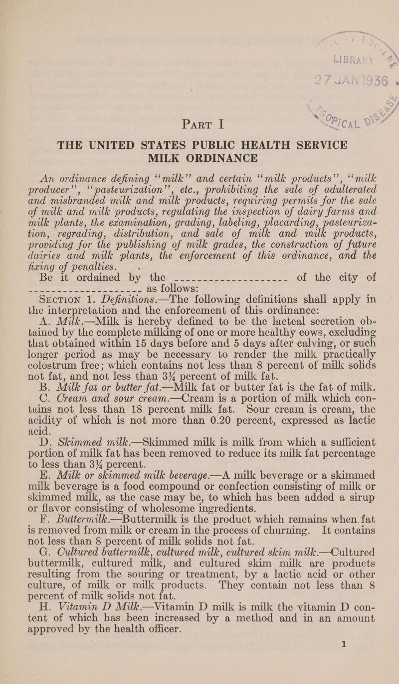 , Pr Part I “ed (0 Sha ine THE UNITED STATES PUBLIC HEALTH SERVICE MILK ORDINANCE An ordinance defining “‘milk”’ and certain ‘‘milk products’’, ‘“‘“milk producer”, “pasteurization”, etc., prohibiting the sale of adulterated and misbranded milk and milk products, reqyuaring permits for the sale of milk and milk products, regulating the inspection of dairy farms and milk plants, the examination, grading, labeling, placarding, pasteuriza- tion, regrading, distribution. and sale of milk and malk products, providing for the publishing of milk grades, the construction of future dairies and milk plants, the enforcement of this ordinance, and the fixing of penalties. : mets Oncaea. Oy UNG) o.2- 2.207. ele of the city of Lt Cea ee cecal tarts: as follows: Section 1. Definitions —The following definitions shall apply in the interpretation and the enforcement of this ordinance: A. Milk.—Milk is hereby defined to be the lacteal secretion ob- tained by the complete milking of one or more healthy cows, excluding that obtained within 15 days before and 5 days after calving, or such longer period as may be necessary to render the milk practically colostrum free; which contains not less than 8 percent of milk solids not fat, and not less than 3% percent of milk fat. B. Milk fat or butter fat—Miulk fat or butter fat is the fat of milk. C. Cream and sour cream.—Cream is a portion of milk which con- tains not less than 18 percent milk fat. Sour cream is cream, the poaly of which is not more than 0.20 percent, expressed as lactic ACI D. Skimmed milk.—Skimmed milk is milk from which a sufficient. portion of milk fat has been removed to reduce its milk fat percentage to less than 3% percent. EK. Milk or skimmed milk beverage —A milk beverage or a skimmed milk beverage is a food compound or confection consisting of milk or skimmed milk, as the case may be, to which has been added a sirup or flavor consisting of wholesome ingredients. F. Buttermilk.—Buttermilk is the product which remains when. fat is removed from milk or cream in the process of churning. It contains not less than 8 percent of milk solids not fat. G. Cultured buttermilk, cultured milk, cultured skim milk.—Cultured buttermilk, cultured milk, and cultured skim milk are products resulting from the. souring or treatment, by a lactic acid or other culture, of milk or milk products. They contain not less than 8 percent of milk solids not fat. H. Vitamin D Milk.—Vitamin D milk is milk the vitamin D con- tent of which has been increased by a method and in an amount approved by the health officer. a