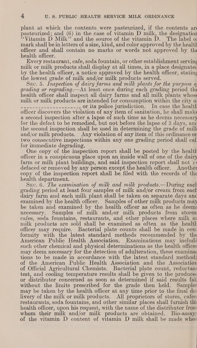 plant at which the contents were pasteurized, if the contents ar pasteurized; and (6) in the case of vitamin D milk, the designatior “Vitamin D Milk” and the source of the vitamin D. The label o: mark shall be in letters of a size, kind, and color approved by the healt officer and shall contain no marks or words not approved by the health officer. | Every restaurant, cafe, soda fountain, or other establishment serving milk or milk products shall display at all times, in a place designatec oy the health officer, a notice approved by the health officer, stating the lowest grade of milk and/or milk products served. DECwo: Inspection of dairy farms and milk plants for the purpose o, grading or regrading.—At least once during each grading period the health officer shall inspect all dairy farms and all milk plants whoss milk or milk products are intended for consumption within the city o: Bd Saee ies ty tee , or its police jurisdiction. In case the health officer discovers the violation of any item of sanitation, he shall make a second inspection after a lapse of such time as he deems necessary for the defect to be remedied, but not before the lapse of 3 days, anc the second inspection shall be used in determining the grade of milk and/or milk products. Any violation of any item of this ordinance or two consecutive inspections within any one grading period shall cal for immediate degrading. One copy of the inspection report shall be posted by the health officer in a conspicuous place upon an inside wall of one of the dairy farm or milk plant buildings, and said inspection report shall not &gt;&gt; defaced or removed by any person except the health officer. Another copy of the inspection report shall be. filed with the records of the health department. Sec. 6. The examination of milk and milk products —During eack grading period at least four samples of milk and/or cream from eack dairy farm and each milk plant shall be taken on separate days anc examined by the health officer. Samples of other milk products may be taken and examined by the health officer as often as he deems necessary. Samples of milk andjor milk products from stores: cafes, soda fountains, restaurants, and other places where milk oi milk ’ products are sold shall be examined as often as the health officer may require. Bacterial plate counts shall be made in con: formity with the latest standard methods recommended by the American Public Health Association. Examinations may includé such other chemical and physical determinations as the health officer may deem necessary for the detection of adulteration, these examina: tions to be made in accordance with the latest standard method) of the American Public Health Association and the Association of Official Agricultural Chemists. Bacterial plate count, reductass test, and cooling temperature results shall be given to the produce: or distributor concerned as soon as determined if said results fal, without the limits prescribed for the grade then held. Samples may be taken by the health officer at any time prior to the final de livery of the milk or milk products. All proprietors of stores, cafee: restaurants, soda fountains, and other similar places shall furnish thi health officer, upon his request, with the name of the distributor fror whom their milk and/or milk products are obtained. Bio-assayy of the vitamin D content of vitamin D milk shall be made whee
