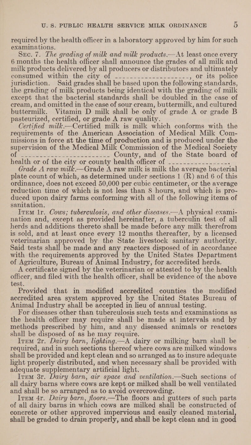 required by the health officer in a laboratory approved by him for such examinations. Sec. 7. The grading of milk and milk products.—At least once every 6 months the health officer shall announce the grades of all milk and milk products delivered by all producers or distributors and ultimately consumed within thescity ol jas. osectlg eee cel Lee , or its police jurisdiction. Said grades shall be based upon the following standards, the grading of milk products being identical with the grading of milk except that the bacterial standards shall be doubled in the case of cream, and omitted in the case of sour cream, buttermilk, and cultured buttermilk. Vitamin D milk shall be only of grade A or grade B pasteurized, certified, or grade A raw quality. Certified mitk.—Certified milk is milk which conforms with the requirements of the American Association of Medical Milk Com- missions in force at the time of production and is produced under the supervision of the Medical Milk Commission of the Medical Society ieee imac mer Ady wel. County, and of the State board of health or of the city or county health officer of __..______-___--. Grade A raw milk.—Grade A raw milk is milk the average bacterial plate count of which, as determined under sections 1 (R) and 6 of this ordinance, does not exceed 50,000 per cubic centimeter, or the average reduction time of which is not less than 8 hours, and which is pro- duced upon dairy farms conforming with all of the following items of sanitation. Item Ir. Cows; tuberculosis, and other diseases.—A physical exami- nation and, except as provided hereinafter, a tuberculin test of all herds and additions thereto shall be made before any milk therefrom is sold, and at least once every 12 months thereafter, by a licensed veterinarian approved by the State livestock sanitary authority. Said tests shall be made and any reactors disposed of in accordance with the requirements approved by the United States Department of Agriculture, Bureau of Animal Industry, for accredited herds. A certificate signed by the veterinarian or attested to by the health officer, and filed with the health officer, shall be evidence of the above test. Provided that in modified accredited counties the modified accredited area system approved by the United States Bureau of Animal Industry shall be accepted in lieu of annual testing. For diseases other than tuberculosis such tests and examinations as the health officer may require shall be made at intervals and by methods prescribed by him, and any diseased animals or reactors shall be disposed of as he may require. Item 2r. Dairy barn, lighting —A dairy or milking barn shall be required, and in such sections thereof where cows are milked windows shall be provided and kept clean and so arranged as to insure adequate light properly distributed, and when necessary shall be provided with adequate supplementary artificial light. Irpm 3r. Darry barn, ar space and ventilation.—Such sections of all dairy barns where cows are kept or milked shall be well ventilated and shall be so arranged as to avoid overcrowding. Irem 4r. Dairy barn, floors—The floors and gutters of such parts of all dairy barns in which cows are milked shall be constructed of concrete or other approved impervious and easily cleaned material, shall be graded to drain properly, and shall be kept clean and in good