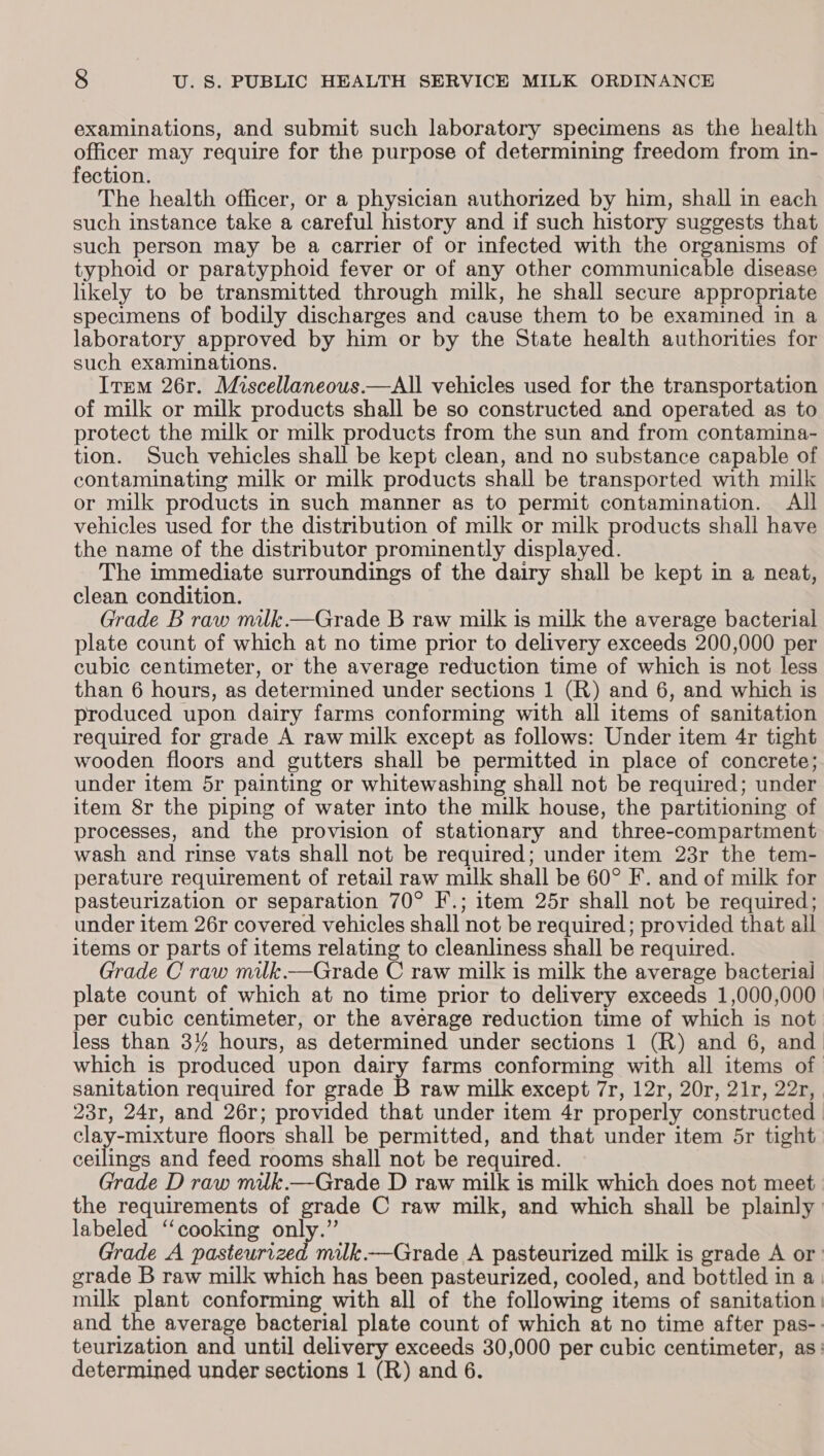 examinations, and submit such laboratory specimens as the health officer may require for the purpose of determining freedom from in- fection. The health officer, or a physician authorized by him, shall in each such instance take a careful history and if such history suggests that such person may be a carrier of or infected with the organisms of typhoid or paratyphoid fever or of any other communicable disease likely to be transmitted through milk, he shall secure appropriate specimens of bodily discharges and cause them to be examined in a laboratory approved by him or by the State health authorities for such examinations. Item 26r. Miscellaneous.—All vehicles used for the transportation of milk or milk products shall be so constructed and operated as to protect the milk or milk products from the sun and from contamina- tion. Such vehicles shall be kept clean, and no substance capable of contaminating milk or milk products shall be transported with milk or milk products in such manner as to permit contamination. All vehicles used for the distribution of milk or milk products shall have the name of the distributor prominently displayed. The immediate surroundings of the dairy shall be kept in a neat, clean condition. Grade B raw milk.—Grade B raw milk is milk the average bacterial plate count of which at no time prior to delivery exceeds 200,000 per cubic centimeter, or the average reduction time of which is not less than 6 hours, as determined under sections 1 (R) and 6, and which is produced upon dairy farms conforming with all items of sanitation required for grade A raw milk except as follows: Under item 4r tight wooden floors and gutters shall be permitted in place of concrete; under item 5r painting or whitewashing shall not be required; under item 8r the piping of water into the milk house, the partitioning of processes, and the provision of stationary and three-compartment wash and rinse vats shall not be required; under item 23r the tem- perature requirement of retail raw milk shall be 60° F. and of milk for pasteurization or separation 70° F.; item 25r shall not be required; under item 26r covered vehicles shall not be required; provided that all items or parts of items relating to cleanliness shall be required. Grade C raw milk.—Grade C raw milk is milk the average bacterial plate count of which at no time prior to delivery exceeds 1,000,000 per cubic centimeter, or the average reduction time of which is not less than 3% hours, as determined under sections 1 (R) and 6, and which is produced upon dairy farms conforming with all items of sanitation required for grade B raw milk except 7r, 12r, 20r, 21r, 22r, 23r, 24r, and 26r; provided that under item 4r properly constructed clay-mixture floors shall be permitted, and that under item 5r tight ceilings and feed rooms shall not be required. Grade D raw milk.—Grade D raw milk is milk which does not meet the requirements of grade C raw milk, and which shall be plainly’ labeled “cooking only.” Grade A pasteurized milk —Grade A pasteurized milk is grade A or: grade B raw milk which has been pasteurized, cooled, and bottled in a. milk plant conforming with all of the following items of sanitation | and the average bacterial plate count of which at no time after pas-- teurization and until delivery exceeds 30,000 per cubic centimeter, as: determined under sections 1 (R) and 6.