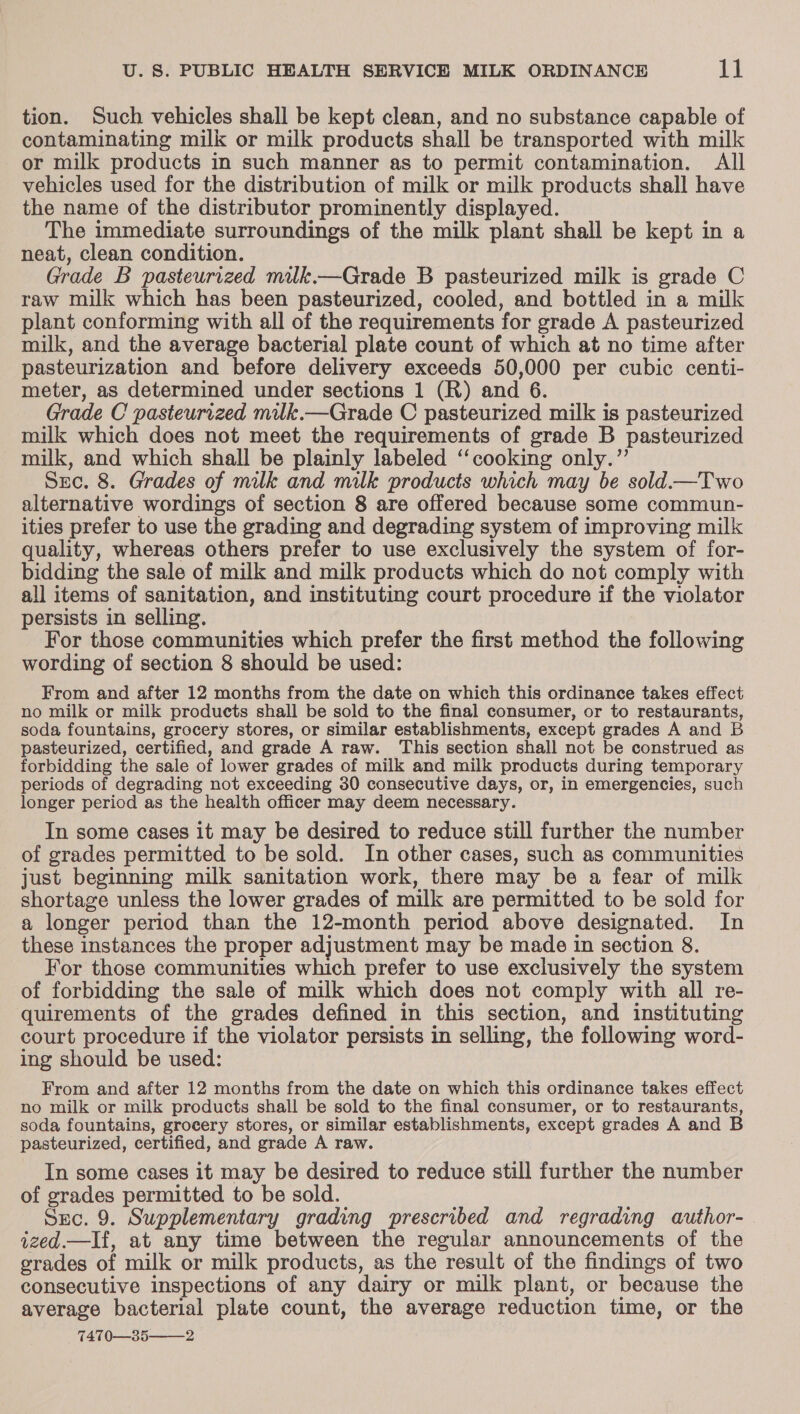 tion. Such vehicles shall be kept clean, and no substance capable of contaminating milk or milk products shall be transported with milk or milk products in such manner as to permit contamination. All vehicles used for the distribution of milk or milk products shall have the name of the distributor prominently displayed. The immediate surroundings of the milk plant shall be kept in a neat, clean condition. Grade B pasteurrvzed milk.—Grade B pasteurized milk is grade C raw milk which has been pasteurized, cooled, and bottled in a milk plant conforming with all of the requirements for grade A pasteurized milk, and the average bacterial plate count of which at no time after pasteurization and before delivery exceeds 50,000 per cubic centi- meter, as determined under sections 1 (R) and 6. Grade C pasteurized milk.—Grade C pasteurized milk is pasteurized milk which does not meet the requirements of grade B pasteurized milk, and which shall be plainly labeled ‘cooking only.”’ Src. 8. Grades of milk and milk products which may be sold.i—Two alternative wordings of section 8 are offered because some commun- ities prefer to use the grading and degrading system of improving milk quality, whereas others prefer to use exclusively the system of for- bidding the sale of milk and milk products which do not comply with all items of sanitation, and instituting court procedure if the violator persists in selling. For those communities which prefer the first method the following wording of section 8 should be used: From and after 12 months from the date on which this ordinance takes effect no milk or milk products shall be sold to the final consumer, or to restaurants, soda fountains, grocery stores, or similar establishments, except grades A and B pasteurized, certified, and grade A raw. This section shall not be construed as forbidding the sale of lower grades of milk and milk products during temporary periods of degrading not exceeding 30 consecutive days, or, in emergencies, such longer period as the health officer may deem necessary. In some cases it may be desired to reduce still further the number of grades permitted to be sold. In other cases, such as communities just beginning milk sanitation work, there may be a fear of milk shortage unless the lower grades of milk are permitted to be sold for a longer period than the 12-month period above designated. In these instances the proper adjustment may be made in section 8. For those communities which prefer to use exclusively the system of forbidding the sale of milk which does not comply with all re- quirements of the grades defined in this section, and instituting court procedure if the violator persists in selling, the following word- ing should be used: From and after 12 months from the date on which this ordinance takes effect no milk or milk products shall be sold to the final consumer, or to restaurants, soda fountains, grocery stores, or similar establishments, except grades A and B pasteurized, certified, and grade A raw. In some cases it may be desired to reduce still further the number of grades permitted to be sold. Src. 9. Supplementary grading prescribed and regrading author- ized.—If, at any time between the regular announcements of the grades of milk or milk products, as the result of the findings of two consecutive inspections of any dairy or milk plant, or because the average bacterial plate count, the average reduction time, or the 7470—35——2