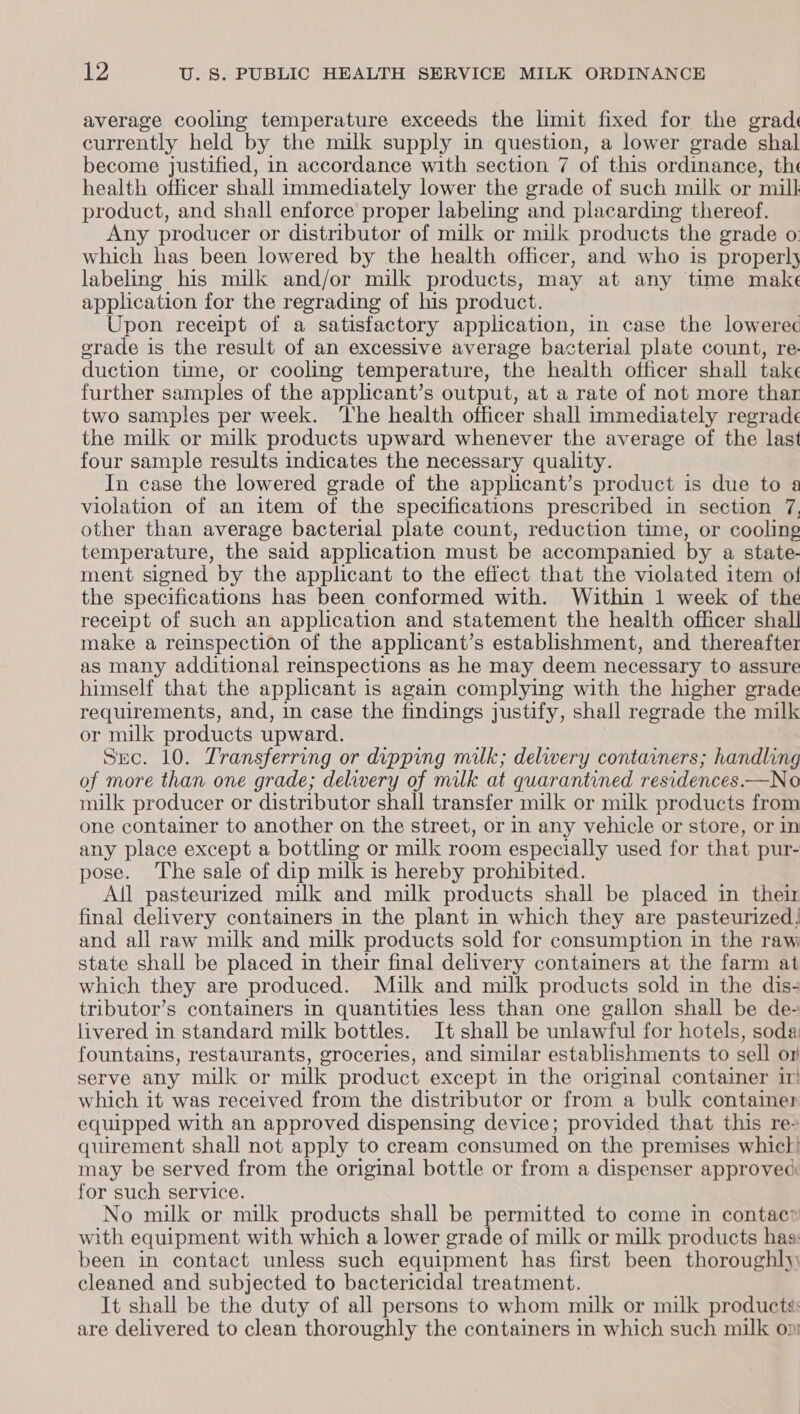 average cooling temperature exceeds the limit fixed for the grad currently held by the milk supply in question, a lower grade shal become justified, in accordance with section 7 of this ordinance, the health officer shall immediately lower the grade of such milk or mill product, and shall enforce proper labeling and placarding thereof. Any producer or distributor of milk or milk products the grade o. which has been lowered by the health officer, and who is properly labeling his milk and/or milk products, may at any time make application for the regrading of his product. Upon receipt of a satisfactory application, in case the lowerec erade is the result of an excessive average bacterial plate count, re- duction time, or cooling temperature, the health officer shall take further samples of the applicant’s output, at a rate of not more thar two samples per week. ‘lhe health officer shall immediately regrade the milk or milk products upward whenever the average of the last four sample results indicates the necessary quality. In case the lowered grade of the applicant’s product is due to violation of an item of the specifications prescribed in section 7. other than average bacterial plate count, reduction time, or cooling temperature, the said application must be accompanied by a state- ment signed by the applicant to the effect that the violated item of the specifications has been conformed with. Within 1 week of the receipt of such an application and statement the health officer shall make a reinspection of the applicant’s establishment, and thereafter as many additional reinspections as he may deem necessary to assure himself that the applicant is again complying with the higher grade requirements, and, in case the findings justify, shall regrade the milk or milk products upward. Suc. 10. Transferring or dipping milk; delwery containers; handling of more than one grade; delivery of milk at quarantined residences.—No milk producer or distributor shall transfer milk or milk products from one container to another on the street, or in any vehicle or store, or in any place except a bottling or milk room especially used for that pur- pose. The sale of dip milk is hereby prohibited. All pasteurized milk and milk products shall be placed in their final delivery containers in the plant in which they are pasteurized: and all raw milk and milk products sold for consumption in the raw state shall be placed in their final delivery containers at the farm at which they are produced. Milk and milk products sold in the dis- tributor’s containers in quantities less than one gallon shall be de- livered in standard milk bottles. It shall be unlawful for hotels, soda fountains, restaurants, groceries, and similar establishments to sell om serve any milk or milk product except in the original container ir which it was received from the distributor or from a bulk container equipped with an approved dispensing device; provided that this re- quirement shall not apply to cream consumed on the premises whic! may be served from the orginal bottle or from a dispenser approved for such service. No milk or milk products shall be permitted to come in contac® with equipment with which a lower grade of milk or milk products haa: been in contact unless such equipment has first been thoroughl)\ cleaned and subjected to bactericidal treatment. It shall be the duty of all persons to whom milk or milk products: are delivered to clean thoroughly the containers in which such milk op: