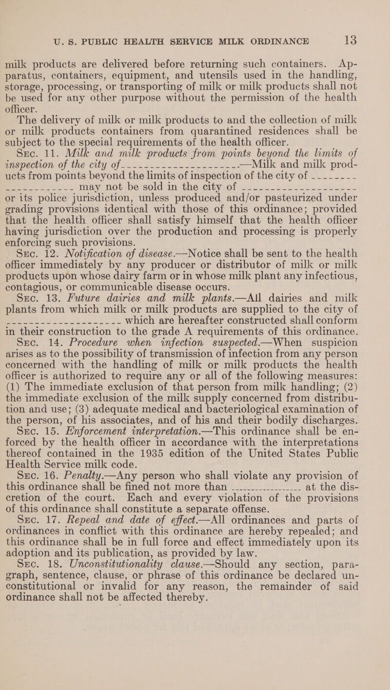 milk products are delivered before returning such containers. Ap- paratus, containers, equipment, and utensils used in the handling, storage, processing, or transporting of milk or milk products shall not be used for any other purpose without the permission of the health officer. The delivery of milk or milk products to and the collection of milk or milk products containers from quarantined residences shall be subject to the special requirements of the health officer. Sec. 11. Milk and milk products from points beyond the limits of cspcciion of the Cily Of 226 Yoo ee oe eS —Milk and milk prod- ucts from points beyond the limits of inspection of the city of -_------ 3 ee mays Wot&lt;be sold im the stityyO! 2.26 Us oeee kesh Lh or its police jurisdiction, unless produced and/or pasteurized under grading provisions identical with those of this ordinance; provided that the health officer shall satisfy himself that the health officer having jurisdiction over the production and processing is properly enforcing such provisions. Sec. 12. Notrfication of disease.—Notice shall be sent to the health officer immediately by any producer or distributor of milk or milk products upon whose dairy farm or in whose milk plant any infectious, contagious, or communicable disease occurs. Suc. 13. Future dairies and milk plants—AI dairies and milk plants from which milk or milk products are supplied to the city of sep ee Sa pla which are hereafter constructed shall conform in their construction to the grade A requirements of this ordinance. Sec. 14. Procedure when infection suspected—When suspicion arises as to the possibility of transmission of infection from any person concerned with the handling of milk or milk products the health officer is authorized to require any or all of the following measures: (1) The immediate exclusion of that person from milk handling; (2) the immediate exclusion of the milk supply concerned from distribu- tion and use; (3) adequate medical and bacteriological examination of the person, of his associates, and of his and their bodily discharges. Sec. 15. Enforcement interpretation.—This ordinance shall be en- forced by the health officer in accordance with the interpretations thereof contained in the 1935 edition of the United States Public Health Service milk code. Suc. 16. Penalty—Any person who shall violate any provision of this ordinance shall be fined not more than __________________ at the dis- cretion of the court. Each and every violation of the provisions of this ordinance shall constitute a separate offense. Sec. 17. Repeal and date of effect—All ordinances and parts of ordinances in conflict with this ordinance are hereby repealed; and this ordinance shall be in full force and effect immediately upon its adoption and its publication, as provided by law. Sec. 18. Unconstitutionalhity clause-—Should any section, para- graph, sentence, clause, or phrase of this ordinance be declared un- constitutional or invalid for any reason, the remainder of said ordinance shall not be affected thereby.