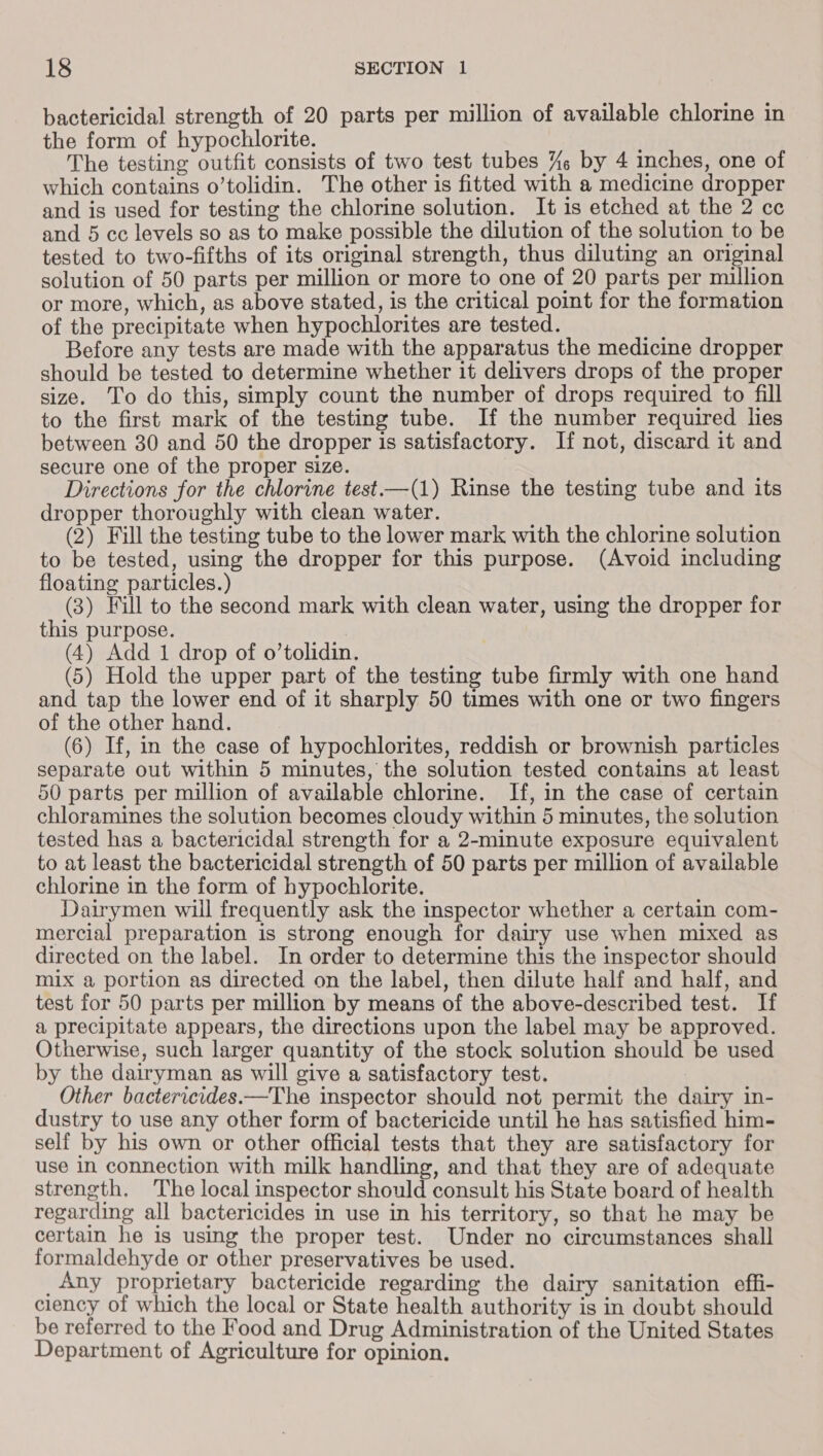 bactericidal strength of 20 parts per million of available chlorine in the form of hypochlorite. The testing outfit consists of two test tubes %— by 4 inches, one of which contains o’tolidin. The other is fitted with a medicine dropper and is used for testing the chlorine solution. It is etched at the 2 cc and 5 cc levels so as to make possible the dilution of the solution to be tested to two-fifths of its original strength, thus diluting an original solution of 50 parts per million or more to one of 20 parts per million or more, which, as above stated, is the critical point for the formation of the precipitate when hypochlorites are tested. aA Before any tests are made with the apparatus the medicine dropper should be tested to determine whether it delivers drops of the proper size. To do this, simply count the number of drops required to fill to the first mark of the testing tube. If the number required lies between 30 and 50 the dropper is satisfactory. If not, discard it and secure one of the proper size. Directions for the chlorine test—(1) Rinse the testing tube and its dropper thoroughly with clean water. (2) Fill the testing tube to the lower mark with the chlorine solution to be tested, using the dropper for this purpose. (Avoid including floating particles.) (3) Fill to the second mark with clean water, using the dropper for this purpose. (4) Add 1 drop of o’tolidin. (5) Hold the upper part of the testing tube firmly with one hand and tap the lower end of it sharply 50 times with one or two fingers of the other hand. (6) If, in the case of hypochlorites, reddish or brownish particles separate out within 5 minutes, the solution tested contains at least 50 parts per million of available chlorine. If, in the case of certain chloramines the solution becomes cloudy within 5 minutes, the solution tested has a bactericidal strength for a 2-minute exposure equivalent to at least the bactericidal strength of 50 parts per million of available chlorine in the form of hypochlorite. Dairymen will frequently ask the inspector whether a certain com- mercial preparation is strong enough for dairy use when mixed as directed on the label. In order to determine this the inspector should mix a portion as directed on the label, then dilute half and half, and test for 50 parts per million by means of the above-described test. If a precipitate appears, the directions upon the label may be approved. Otherwise, such larger quantity of the stock solution should be used by the dairyman as will give a satisfactory test. Other bactericides.—The inspector should not permit the dairy in- dustry to use any other form of bactericide until he has satisfied him- self by his own or other official tests that they are satisfactory for use in connection with milk handling, and that they are of adequate strength. The local inspector should consult his State board of health regarding all bactericides in use in his territory, so that he may be certain he is using the proper test. Under no circumstances shall formaldehyde or other preservatives be used. _Any proprietary bactericide regarding the dairy sanitation effi- ciency of which the local or State health authority is in doubt should be referred to the Food and Drug Administration of the United States Department of Agriculture for opinion.