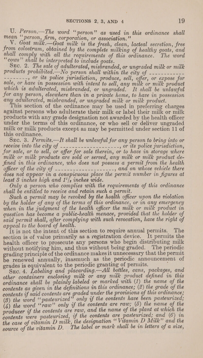 U. Person.—The word “person” as used in this ordinance shall mean ‘‘ person, firm, corporation, or association.” V. Goat milk—Goat milk is the fresh, clean, lacteal secretion, free from colostrum, obtained by the complete milking of healthy goats, and shall comply with all the requirements of this ordinance. The word “cows”’ shall be interpreted to include goats. io Sec. 2. The sale of adulterated, misbranded, or ungraded milk or milk products prohibited—No person shall within the city OR esi hase SSE Pes , or ws police jurisdiction, produce, sell, offer, or expose for sale, or have in possession with intent to sell, any milk or milk product which 1s adulterated, misbranded, or ungraded. It shall be unlawful Jor any person, elsewhere than in a private home, to have in possession any adulterated, misbranded, or ungraded milk or milk product. This section of the ordinance may be used in preferring charges against persons who adulterate their milk or label their milk or milk products with any grade designation not awarded by the health officer under the terms of this ordinance, or who sell or deliver ungraded milk or milk products except as may be permitted under section 11 of this ordinance. Sec. 3. Permits.—It shall be unlawful for any person to bring inte or redewe iio the city of -..-.2- eke ----, or tts police jurisdiction, Jor sale, or to sell, or offer for sale therein, or to have in storage where milk or muk products are sold or served, any milk or milk product de- fined in this ordinance, who does not possess Be aie from ie co DICEIP OT TRC Of id ey ee , and on whose vehicle there Te ek a conspicuous place the permit number in figures at least 3 inches high and 1'/2 inches wide. Only a person who complies with the requirements of this ordinance shall be entitled to recewe and retain such a permit. pane Such a permit may be revoked by the health officer upon the violation by the hoider of any of the terms of this ordinance, or in any emergency when in the judgment of the health officer the mulk or milk product in question has become a public-health menace, provided that the holder of said permit shall, sg ee alg with such revocation, have the right of eal to the board of health. a is not the ‘am of this section to require annual permits. The section is of value primarily as a registration device. It permits the health officer to prosecute any persons who begin distributing milk without notifying him, and thus without being graded. The periodic grading principle of the ordinance makes it unnecessary that the permit be renewed annually, inasmuch as the periodic announcement of erades is equivalent to the periodic granting of permits. Suc. 4. Labeling and placarding.— ll bottles, cans, packages, and other containers enclosing milk or any milk product defined in this ordinance shall be plainly labeled or marked with (1) the name of ne contents as given in the definitions un this ordinance; (2) the grade of t ¢ contents if said contents are graded under the provisions of this Meise: ; (3) the word “pasteurized” only of the contents have been pasteurized; (4) the word “raw” only if the contents are raw; (6) the name of the producer if the contents are raw, and the name of the plant at which the tents were pasteurized, if the contents are pasteurized, and (6) a te i of vitamin D milk, the designation * Vitamin D Milk” and the ae, of the vitamin D. The label or mark shall be an letters of a size,