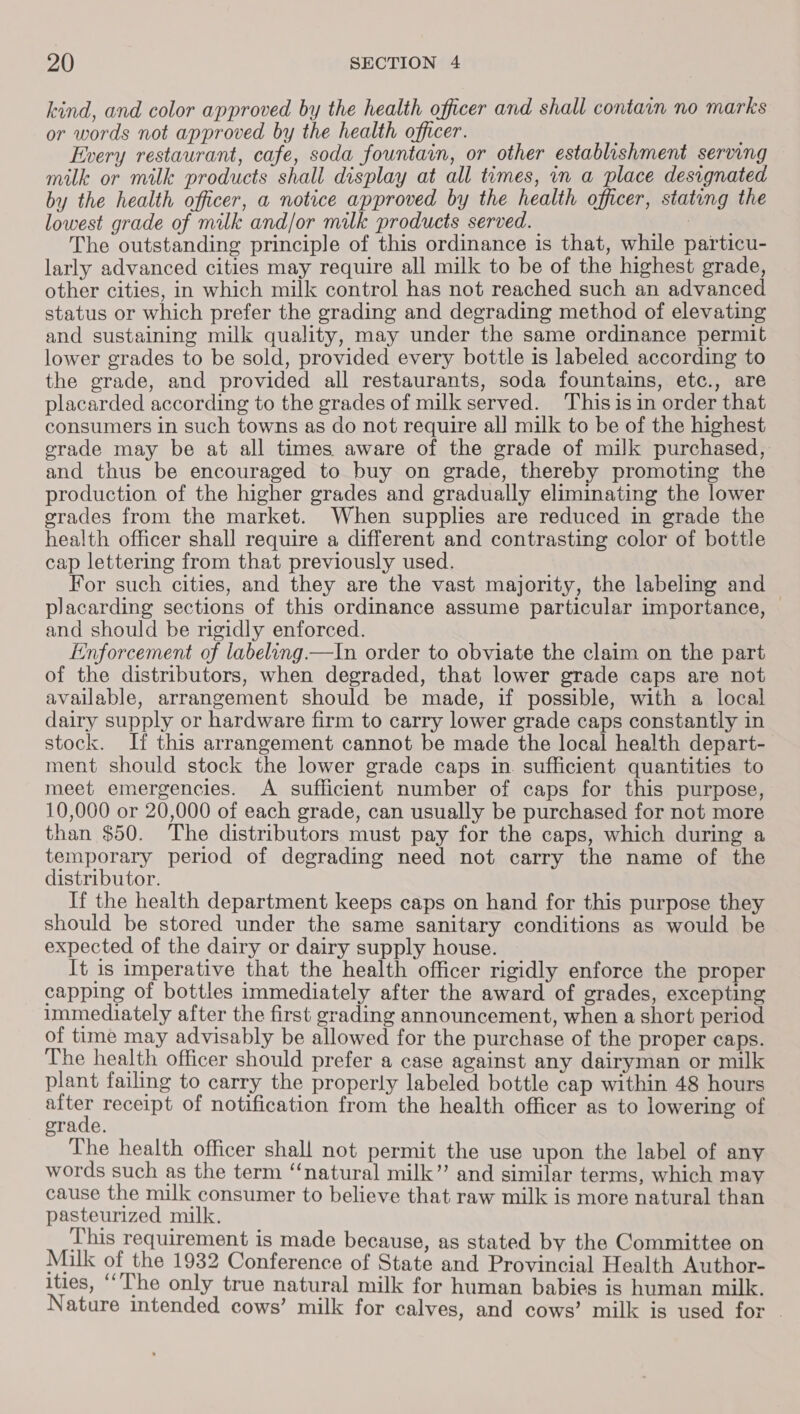 kind, and color approved by the health officer and shall contain no marks or words not approved by the health officer. Every restaurant, cafe, soda fountain, or other establishment serving milk or milk products shall display at all tumes, in a place designated by the health officer, a notice approved by the health officer, stating the lowest grade of milk and/or milk products served. | The outstanding principle of this ordinance is that, while particu- larly advanced cities may require all milk to be of the highest grade, other cities, in which milk control has not reached such an advanced status or which prefer the grading and degrading method of elevating and sustaining milk quality, may under the same ordinance permit lower grades to be sold, provided every bottle is labeled according to the grade, and provided all restaurants, soda fountains, etc., are placarded according to the grades of milk served. This is in order that consumers in such towns as do not require all milk to be of the highest grade may be at all times aware of the grade of milk purchased, and thus be encouraged to buy on grade, thereby promoting the production of the higher grades and gradually eliminating the lower erades from the market. When supplies are reduced in grade the health officer shall require a different and contrasting color of bottle cap lettering from that previously used. For such cities, and they are the vast majority, the labeling and placarding sections of this ordinance assume particular importance, | and should be rigidly enforced. Enforcement of labeling. —In order to obviate the claim on the part of the distributors, when degraded, that lower grade caps are not available, arrangement should be made, if possible, with a local dairy supply or hardware firm to carry lower grade caps constantly in stock. If this arrangement cannot be made the local health depart- ment should stock the lower grade caps in. sufficient quantities to meet emergencies. A sufficient number of caps for this purpose, 10,000 or 20,000 of each grade, can usually be purchased for not more than $50. The distributors must pay for the caps, which during a temporary period of degrading need not carry the name of the distributor. If the health department keeps caps on hand for this purpose they should be stored under the same sanitary conditions as would be expected of the dairy or dairy supply house. It is imperative that the health officer rigidly enforce the proper capping of bottles immediately after the award of grades, excepting immediately after the first grading announcement, when a short period of time may advisably be allowed for the purchase of the proper caps. The health officer should prefer a case against any dairyman or milk plant failing to carry the properly labeled bottle cap within 48 hours ee receipt of notification from the health officer as to lowering of orade. The health officer shall not permit the use upon the label of any words such as the term “natural milk’ and similar terms, which may cause the milk consumer to believe that raw milk is more natural than pasteurized milk. This requirement is made because, as stated by the Committee on Milk of the 1932 Conference of State and Provincial Health Author- ities, “The only true natural milk for human babies is human milk. Nature intended cows’ milk for calves, and cows’ milk is used for |