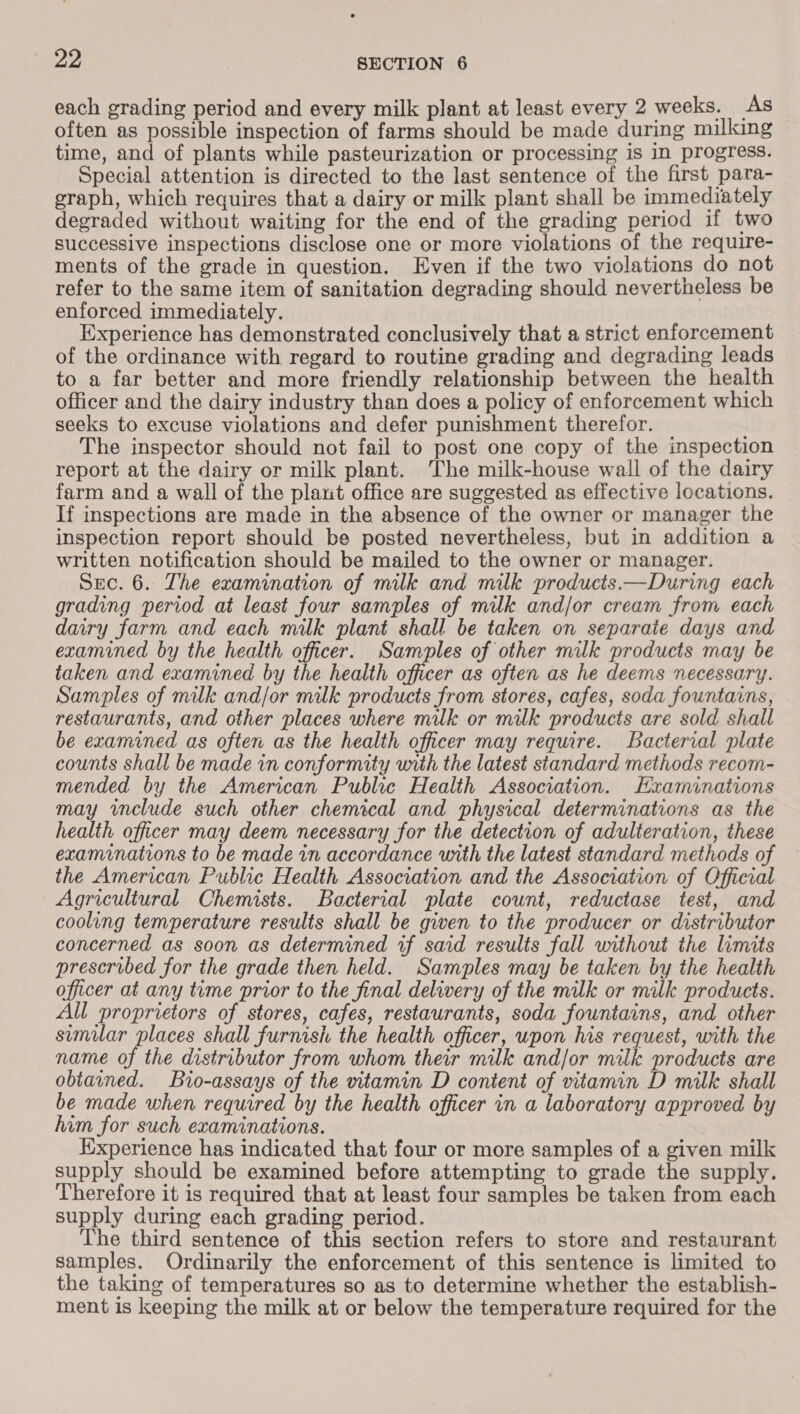 each grading period and every milk plant at least every 2 weeks. As often as possible inspection of farms should be made during milking time, and of plants while pasteurization or processing is in progress. Special attention is directed to the last sentence of the first para- graph, which requires that a dairy or milk plant shall be immediately degraded without waiting for the end of the grading period if two successive inspections disclose one or more violations of the require- ments of the grade in question. Even if the two violations do not refer to the same item of sanitation degrading should nevertheless be enforced immediately. Experience has demonstrated conclusively that a strict enforcement of the ordinance with regard to routine grading and degrading leads to a far better and more friendly relationship between the health officer and the dairy industry than does a policy of enforcement which seeks to excuse violations and defer punishment therefor. The inspector should not fail to post one copy of the inspection report at the dairy or milk plant. The milk-house wall of the dairy farm and a wall of the plant office are suggested as effective locations. If inspections are made in the absence of the owner or manager the inspection report should be posted nevertheless, but in addition a written notification should be mailed to the owner or manager. Src. 6. The examination of milk and milk products.—During each grading period at least four samples of milk and/or cream from each dairy farm and each milk plant shall be taken on separate days and examined by the health officer. Samples of other milk products may be taken and examined by the health officer as often as he deems necessary. Samples of milk and/or milk products from stores, cafes, soda fountains, restaurants, and other places where milk or milk products are sold shall be examined as often as the health officer may require. Bacterial plate counts shall be made in conformity with the latest standard methods recom- mended by the American Public Health Association. Examinations may include such other chemical and physical determinations as the health officer may deem necessary for the detection of adulteration, these examrnations to be made in accordance with the latest standard methods of the American Public Health Association and the Association of Official Agricultural Chemists. Bacterial plate count, reductase test, and cooling temperature results shall be given to the producer or distributor concerned as soon as determined if said results fall without the limits prescribed for the grade then held. Samples may be taken by the health officer at any time prior to the final delivery of the milk or milk products. All proprietors of stores, cafes, restaurants, soda fountains, and other similar places shall furnish the health officer, upon his request, with the name of the distributor from whom their milk and/or milk products are obtained. Bio-assays of the vitamin D content of vitamin D milk shall be made when required by the health officer in a laboratory approved by him for such examinations. | Experience has indicated that four or more samples of a given milk supply should be examined before attempting to grade the supply. Therefore it is required that at least four samples be taken from each supply during each grading period. The third sentence of this section refers to store and restaurant samples. Ordinarily the enforcement of this sentence is limited to the taking of temperatures so as to determine whether the establish- ment is keeping the milk at or below the temperature required for the