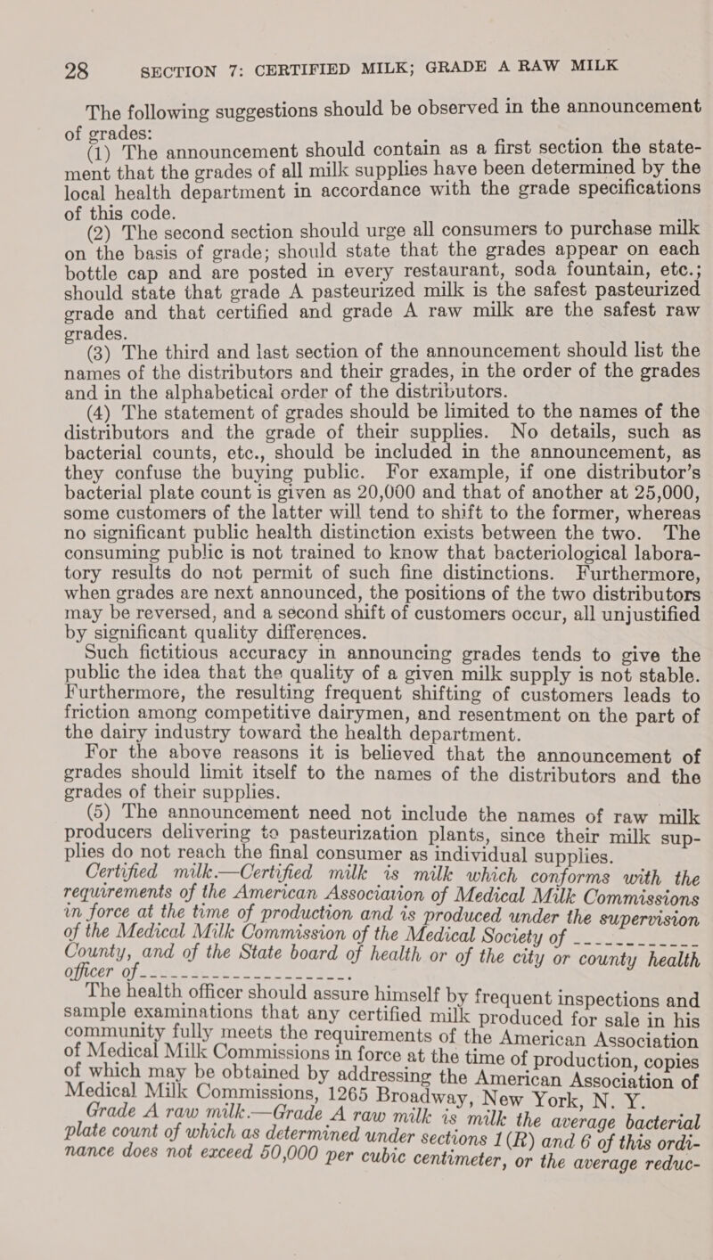 The following suggestions should be observed in the announcement f erades: ; : (i) The announcement should contain as a first section the state- ment that the grades of all milk supplies have been determined by the local health department in accordance with the grade specifications of this code. (2) The second section should urge all consumers to purchase milk on the basis of grade; should state that the grades appear on each bottle cap and are posted in every restaurant, soda fountain, etc.; should state that grade A pasteurized milk is the safest pasteurized grade and that certified and grade A raw milk are the safest raw rades. z (3) The third and last section of the announcement should list the names of the distributors and their grades, in the order of the grades and in the alphabetical order of the distributors. (4) The statement of grades should be limited to the names of the distributors and the grade of their supplies. No details, such as bacterial counts, etc., should be included in the announcement, as they confuse the buying public. For example, if one distributor’s bacterial plate count is given as 20,000 and that of another at 25,000, some customers of the latter will tend to shift to the former, whereas no significant public health distinction exists between the two. The consuming public is not trained to know that bacteriological labora- tory results do not permit of such fine distinctions. Furthermore, when grades are next announced, the positions of the two distributors may be reversed, and a second shift of customers occur, all unjustified by significant quality differences. Such fictitious accuracy in announcing grades tends to give the public the idea that the quality of a given milk supply is not stable. Furthermore, the resulting frequent shifting of customers leads to friction among competitive dairymen, and resentment on the part of the dairy industry toward the health department. For the above reasons it is believed that the announcement of grades should limit itself to the names of the distributors and the grades of their supplies. (5) The announcement need not include the names of raw milk producers delivering to pasteurization plants, since their milk sup- plies do not reach the final consumer as individual supplies. Certified milk.—Certified milk is milk which conforms with the requirements of the American Associavion of Medical Milk: Commissions in force at the time of production and is produced under the supervision of the Medical Milk Commission of the Medical Nociety of See ee a and of the State board of health or of the city or county health The health officer should assure himself by frequent j i sample examinations that any certified hile praduoad for caleaentts community fully meets the requirements of the American Associati of Medical Milk Commissions in force at the time of productio Sone of which may be obtained by addressing the ayaa As igtion Cf Medical Milk Commissions, 1265 Broadway, New York N ny Bi Grade A raw milk.—Grade A raw milk is milk the average bacterial plate count of which as determined under sections 1(R oe peas nance does not exceed 60,000 per cubi voné L(t) and 6 of thea ordi- ww per cuore centimeter, or the average reduc-