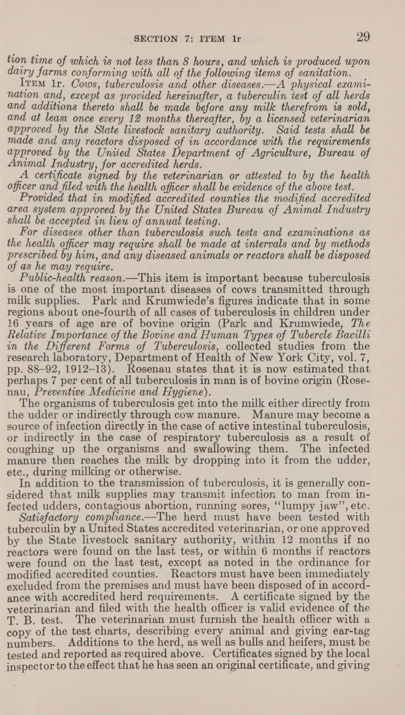 tion time of which is not less than 8 hours, and which 1s produced upon dairy farms conforming with all of the following items of sanitation. Ivem Ir. Cows, tuberculosis and other diseases —A physical exami- nation and, except as provided hereinafter, a tuberculin test of all herds and additions thereto shall be made before any milk therefrom is sold, and at least once every 12 months thereafter, by a licensed veterinarian approved by the State livestock sanitary authority. Said tests shall be made and any reactors disposed of in accordance with the requirements approved by the Uniied States Department of Agriculture, Bureau of Animal Industry, for accredited herds. A certificate signed by the veterinarian or attested to by the healih officer and filed with the health officer shall be evidence of the above test. Provided that in modified accredited counties the modified accredited area system approved by the United States Bureau of Animal Industry shall be accepted in liew of annual testing. For diseases other than tuberculosis such tests and examinations as the health officer may require shall be made at intervals and by methods prescribed by him, and any diseased animals or reactors shall be disposed of as he may require. Public-health reason.—This item is important because tuberculosis is one of the most important diseases of cows transmitted through milk supplies. Park and Krumwiede’s figures indicate that in some regions about one-fourth of all cases of tuberculosis in children under 16 years of age are of bovine origin (Park and Krumwiede, The Relatwe Importance of the Bovine and Human Types of Tubercle Bacills in the Different Forms of Tuberculosis, collected studies from the research laboratory, Department of Health of New York City, vol. 7, pp. 88-92, 1912-13). Rosenau states that it is now estimated that perhaps 7 per cent of all tuberculosis in man is of bovine origin (Rose- nau, Preventive Medicine and Hygiene). The organisms of tuberculosis get into the milk either directly from the udder or indirectly through cow manure. Manure may become a source of infection directly in the case of active intestinal tuberculosis, or indirectly in the case of respiratory tuberculosis as a result of coughing up the organisms and swallowing them. The infected manure then reaches the milk by dropping into it from the udder, etc., during milking or otherwise. In addition to the transmission of tuberculosis, it is generally con- sidered that milk supplies may transmit infection to man from in- fected udders, contagious abortion, running sores, ‘lumpy jaw’’, etc. Satisfactory compliance——The herd must have been tested with tuberculin by a United States accredited veterinarian, or one approved by the State livestock sanitary authority, within 12 months if no reactors were found on the last test, or within 6 months if reactors were found on the last test, except as noted in the ordinance for modified accredited counties. Reactors must have been immediately excluded from the premises and must have been disposed of in accord- ance with accredited herd requirements. A certificate signed by the veterinarian and filed with the health officer is valid evidence of the T. B. test. The veterinarian must furnish the health officer with a copy of the test charts, describing every animal and giving ear-tag numbers. Additions to the herd, as well as bulls and heifers, must be tested and reported as required above. Certificates signed by the local inspector to the effect that he has seen an original certificate, and giving