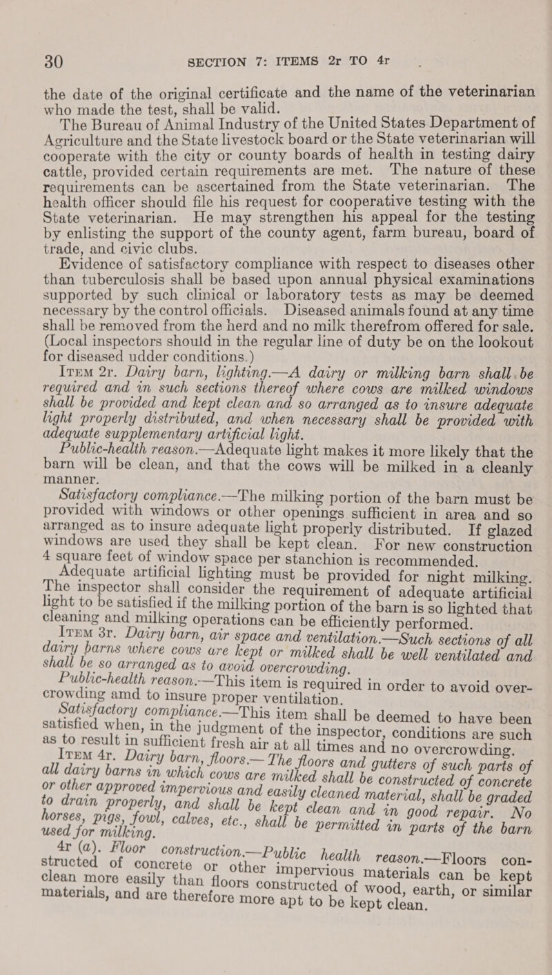 the date of the original ce atrs and the name of the veterinarian made the test, shall be valid. | withe Bureau of Animal Industry of the United States Department of Agriculture and the State livestock board or the State veterinarian will cooperate with the city or county boards of health in testing dairy cattle, provided certain requirements are met. The nature of these requirements can be ascertained from the State veterinarian. The health officer should file his request for cooperative testing with the State veterinarian. He may strengthen his appeal for the testing by enlisting the support of the county agent, farm bureau, board of trade, and civic clubs. Evidence of satisfactory compliance with respect to diseases other than tuberculosis shall be based upon annual physical examinations supported by such clinical or laboratory tests as may be deemed necessary by the control officials. Diseased animals found at any time shall be removed from the herd and no milk therefrom offered for sale. (Local inspectors should in the regular line of duty be on the lookout for diseased udder conditions. ) Item 2r. Dairy barn, lighting—A dairy or milking barn shall. be required and in such sections thereof where cows are milked windows shall be provided and kept clean and so arranged as to insure adequate light properly distributed, and when necessary shall be provided with adequate supplementary artificial light. Public-health reason.—Adequate light makes it more likely that the barn will be clean, and that the cows will be milked in a cleanly manner. Satisfactory compliance-—The milking portion of the barn must be provided with windows or other openings sufficient in area and so arranged as to insure adequate light properly distributed. If elazed windows are used they shall be kept clean. For new construction 4 square feet of window space per stanchion is recommended. Adequate artificial lighting must be provided for night milking. The inspector shall consider the requirement of adequate artificial light to be satisfied if the milking portion of the barn is so lighted that cleaning and milking operations can be efficiently performed. Irma 3r. Dairy barn, air space and ventilation.—Such sections of all dairy barns where cows wre kept or milked shall be well ventilated and shall be so arranged as to avoid overcrowding. Public-health reason.—This item is required in order to avoid over- crowding amd to insure proper ventilation. Satisfactory compliance.—This item shall be deemed to have been satisfied when, in the judgment of the inspector, conditions are such as to result in sufficient fresh air at all times and no overcrowdin Item 4r. Dairy barn, floors.— The floors and gutters of such aie of all dairy barns im which cows are milked shall be constructed of t dnbeie of is a bag unpervious and easily cleaned material, shall be graded rain property, and shall be kept clean and in good repair. No orses, pigs, fowl, calves, étc., shall be perms : used for milking. al be permitted in parts of the barn 4r (a). Floor construction.—Py structed of concrete or other j clean more easily than ff materials, and are therefo