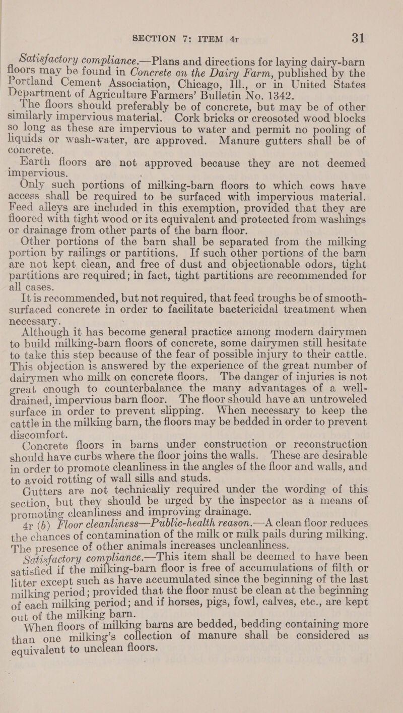 Satisfactory compliance.—Plans and directions for laying dairy-barn floors may be found in Concrete en the Dairy Farm, published by the Portland Cement Association, Chicago, Ill., or in United States Department of Agriculture Farmers’ Bulletin No. 1342. _ The floors should preferably be of concrete, but may be of other similarly impervious material. Cork bricks or creosoted wood blocks so long as these are impervious to water and permit no pooling of pads or wash-water, are approved. Manure gutters shall be of concrete. _ Earth floors are not approved because they are not deemed impervious. Only such portions of milking-barn floors to which cows have access shall be required to be surfaced with impervious material. Feed alleys are included in this exemption, provided that they are floored with tight wood or its equivalent and protected from washings or drainage from other parts of the barn floor. Other portions of the barn shall be separated from the milking portion by railings or partitions. If such other portions of the barn are not kept clean, and free of dust and objectionable odors, tight partitions are required; in fact, tight partitions are recommended for all cases. It is recommended, but not required, that feed troughs be of smooth- surfaced concrete in order to facilitate bactericidal treatment when necessary. ; ithoueh it has become general practice among modern dairymen to build milking-barn floors of concrete, some dairymen still hesitate to take this step because of the fear of possible injury to their cattle. This objection. is answered by the experience of the great number of dairymen who milk on concrete floors. The danger of injuries is not great enough to ecules ge jee mB ausapieges of a well: drained, impervious barn floor. e floor should have an untrowele surface in hie te prevent slipping. When necessary to keep the cattle in the milking barn, the floors may be bedded in order to prevent discomfort. nen floors in barns under construction or reconstruction should have curbs where the floor joins the walls. These are desirable in order to promote cleanliness in the angles of the floor and walls, and to avoid rotting of hes tase ane studs. pp iah ie ‘! ib tters are not technically required under tue wording of this ea but they should be urged by the inspector as a means of promoting cleanliness and improving drainage. ~ Ar (6) Floor cleanliness—Public-health reason.—A clean floor reduces the chances of contamination of the milk or milk pails during milking. The presence of aur ee jan Steaae ous pealeat 1 a . -ofactory compliance.—This item shail be deemed to have been satchel i the get floor is free of accumulations of filth or litter except such as have accumulated since the beginning of the last milking period ; provided that the floor raust be clean at the beginning of each ean Been and if horses, pigs, fowl, calves, etc., are kept out of the milking barn. De oors of milking barns are bedded, bedding containing more a any hae collection of manure shall be considered as equivalent to unclean Hoors.