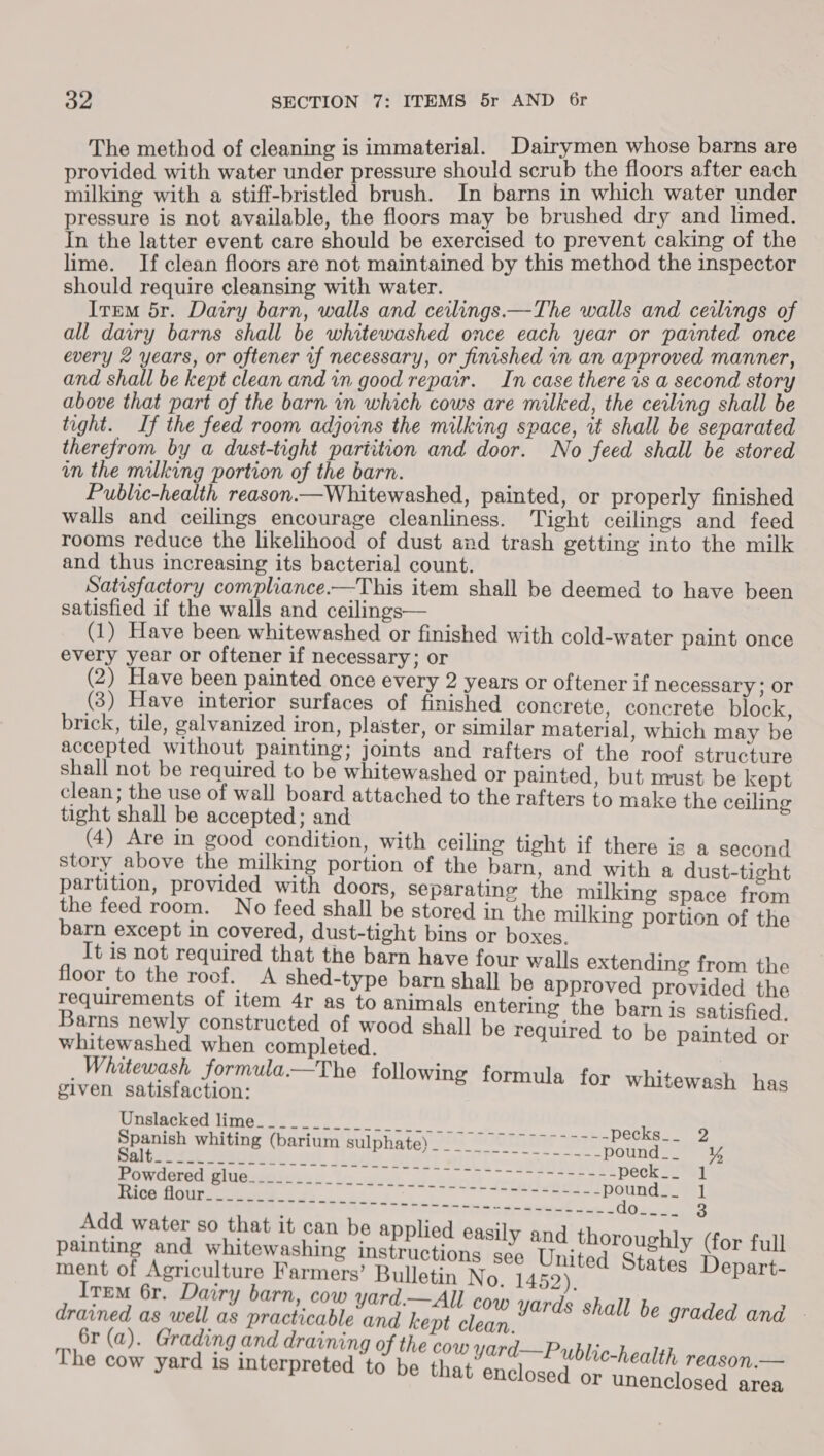 The method of cleaning is immaterial. Dairymen whose barns are provided with water under pressure should scrub the floors after each milking with a stiff-bristled brush. In barns in which water under pressure is not available, the floors may be brushed dry and limed. In the latter event care should be exercised to prevent caking of the lime. If clean floors are not maintained by this method the inspector should require cleansing with water. _ = Item dr. Dairy barn, walls and ceilings.—The walls and ceilings of all dairy barns shall be whitewashed once each year or painted once every 2 years, or oftener vf necessary, or finished in an approved manner, and shall be kept clean and in good repair. In case there vs a second story above that part of the barn in which cows are milked, the ceiling shall be tight. If the feed room adjoins the milking space, it shall be separated therefrom by a dust-tight partition and door. No feed shall be stored in the milking portion of the barn. Public-health reason.—Whitewashed, painted, or properly finished walls and ceilings encourage cleanliness. Tight ceilings and feed rooms reduce the likelihood of dust and trash getting into the milk and thus increasing its bacterial count. Satisfactory compliance.—This item shall be deemed to have been satisfied if the walls and ceilings— (1) Have been whitewashed or finished with cold-water paint once every year or oftener if necessary; or (2) Have been painted once every 2 years or oftener if necessary ; or (3) Have interior surfaces of finished concrete, concrete block, brick, tile, galvanized iron, plaster, or similar material, which may be accepted without painting; joints and rafters of the roof structure shall not be required to be whitewashed or painted, but must be kept clean; the use of wall board attached to the rafters to make the ceiling tight shall be accepted; and (4) Are in good condition, with ceiling tight if there is a second story above the milking portion of the barn, and with a dust-tight partition, provided with doors, separating the milking space from the feed room. No feed shall be stored in the milking portion of the barn except in covered, dust-tight bins or boxes. It is not required that the barn have four walls extending from the floor to the roof. A shed-type barn shall be approved provided the Tequirements of item 4r as to animals entering the barn is satisfied. Barns newly constructed of wood shall be required to be painted or whitewashed when completed. _ Whitewash Sormula.—The following formula for whitewash has given satisfaction: | ype whiting (barium Bulphatey 2a SoUninar Yeebigy Onies se Sign Mmleboe ot Wade Gist) wilco weer mt BOWAMeO ee nG eis aa’ a) vent pat ha peck__ 1 Bef eaet eds oo 7, ee Reebounda Add water so that it can be applied easil Adc an bi y and thoro painting and whitewashing instructions sée United “hath Der ah eee of a, Farmers’ Bulletin No. 1452) &gt; tal TEM 6r. Dairy barn, cow yard.—All CO drained as well as practicable and kept ae aad Degraded ine 6r (a). Grading and draining of the cow yard—Public The cow yard is interpreted to be that enclosed or Bilas unenclosed area