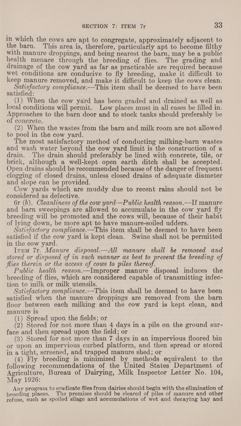 in which the cows are apt to congregate, approximately adjacent to the barn. This area is, therefore, particularly apt to become filthy with manure droppings, and being nearest the barn, may be a public health menace through the breeding of flies. The grading and drainage of the cow yard as far as practicable are required because wet conditions are conducive to fly breeding, make it difficult to keep manure removed, and make it difficult to keep the cows clean. Satisfactory compliance —This item shall be deemed to have been satisfied: . (1) When the cow yard has been graded and drained as well as local conditions will permit. Low places must in all cases be filled in. Approaches to the barn door and to stock tanks should preferably be of concrete. (2) When the wastes from the barn and milk room are not allowed to pool in the cow yard. The most satisfactory method of conducting milking-barn wastes and wash water beyond the cow yard limit is the construction of a drain. The drain should preferably be lined with concrete, tile, or brick, although a well-kept open earth ditch shall be accepted. Open drains should be recommended because of the danger of frequent clogging of closed drains, unless closed drains of adequate diameter and slope can. be provided. Cow yards which are muddy due to recent rains should not be considered as defective. 6r (b). Cleanliness of the cow yard-—Public health reason.—If manure and barn sweepings are allowed tc accumulate in the cow yard fly breeding will be promoted and the cows will, because of their habit of lying down, be more apt to have manure-soiled udders. Satisfactory compliance.—This item shall be deemed to have been satisfied if the cow yard is kept clean. Swine shall not be permitted in the cow yard. Item 7r. Manure disposal—All manure shail be removed and stored or disposed of in such manner as best to prevent the breeding of flies therein or the access of cows to piles thereof. Public health reason—Improper manure disposal induces the breeding of flies, which are considered capable of transmitting infec- tion to milk or milk utensils. Satisfactory compliance._-This item shall be deemed to have been satisfied when the manure droppings are removed from the barn floor between each milking and the cow yard is kept clean, and manure is (1) Spread upon the fields; or (2) Stored for not more than 4 days in a pile on the ground sur- face and then spread upon the field; or (3) Stored for not more than 7 days in an impervious floored bin or upon an impervious curbed platform, and then spread or stored in a tight, screened, and trapped manure shed; or (4) Fly breeding is minimized by methods equivalent to the following recommendations of the United States Department of Agriculture, Bureau of Dairying, Milk Inspector Letter No. 104, May 1926: _ Any program to eradicate flies from dairies should begin with the elimination of breeding places. ‘The premises should be cleared of piles of manure and other refuse, such as spoiled silage and accumulations of wet and decaying hay and