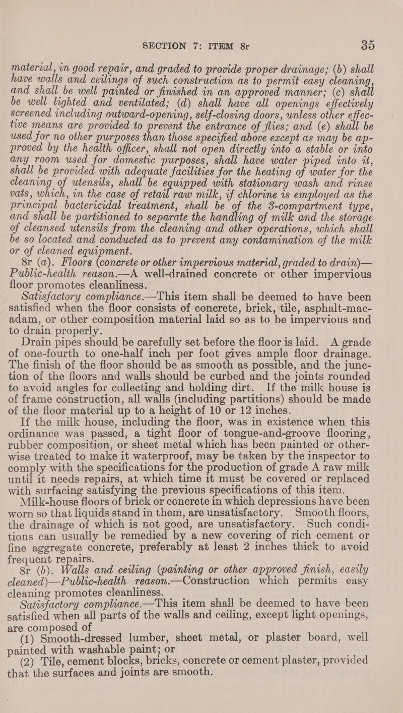materral, vn good repair, and graded to provide proper drainage; (b) shall have walls and ceilings of such construction as to permit easy cleaning, and shall be well painted or finished in an approved manner; (c) shall be well lighted and ventilated; (d) shall have all openings effectively screened including outward-opening, self-closing doors, unless other effec- twe means are provided to prevent the entrance of flies; and (e) shall be used for no other purposes than those specified above except as may be ap- proved by the health officer, shall not open directly into a stable or into any room used for domestic purposes, shall have water piped into it, shall be provided with adequate facilities for the heating of water for the cleaning of utensils, shall be equipped with stationary wash and rinse vats, which, wn the case of retail raw milk, if chlorine is employed as the principal bactericidal treatment, shall be of the 3-compartment iype, and shall be partitioned to separate the handling of milk and the storage of cleansed utensils from the cleaning and other operations, which shall be so located and conducted as to prevent any contamination of the milk or of cleaned equipment. : Sr (a). Floors (concrete or other impervious material, graded to drain) — Public-health reason.—A well-drained concrete or other impervious floor promotes cleanliness. Satisfactory compliance.—This item shall be deemed to have been satisfied when the floor consists of concrete, brick, tile, asphalt-mac- adam, or other composition material laid so as to be impervious and to drain properly. . Drain pipes should be carefully set before the floor is laid. A grad of one-fourth to one-half inch per foot gives ample floor drainage. The finish of the floor should be as smooth as possible, and the junc- tion of the floors and walls should be curbed and the joints rounded to avoid angles for collecting and holding dirt. If the milk house is of frame construction, all walls (including partitions) should be made of the floor material up to a height of 10 or 12 inches. If the milk house, including the floor, was in existence when this ordinance was passed, a tight floor of tongue-and-groove flooring, rubber composition, or sheet metal which has been painted or other- wise treated to make it waterproof, may be taken by the inspector to comply with the specifications for the production of grade A raw milk until it needs repairs, at which time it must be covered or replaced with surfacing satisfying the previous specifications of this item. _ Milk-house floors of brick or concrete in which depressions have been worn so that liquids stand in them, are unsatisfactory. Smooth floors, the drainage of which is not good, are unsatisfactory. Such condi- tions can usually be remedied by a new covering of rich cement or fine aggregate concrete, preferably at least 2 inches thick to avoid frequent repairs. ab Sr (b). Walls and ceiling (painting or other approved finish, easily cleaned) —Public-health reason.—Construction which permits easy cleaning promotes cleanliness. __ : Satisfactory compliance.—This item shall be deemed to have been satisfied when all parts of the walls and ceiling, except light openings, are composed of , , (1) Smooth-dressed lumber, sheet metal, or plaster board, well painted with washable paint; or . (2) Tile, cement blocks, bricks, concrete or cement plaster, provided that the surfaces and joints are smooth.