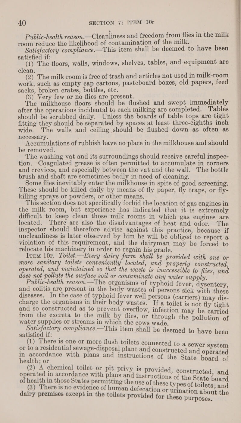 Public-health reason.—Cleanliness and freedom from flies in the milk room reduce the likelihood of contamination of the milk. Satisfactory compliance.—This item shall be deemed to have been satisfied if: : (1) The floors, walls, windows, shelves, tables, and equipment are clean. , (2) The milk room is free of trash and articles not used in milk-room work, such as empty cap cartons, pasteboard boxes, old papers, feed sacks, broken crates, bottles, etc. (3) Very few or no flies are present. The milkhouse floors should be flushed and swept immediately after the operations incidental to each milking are completed. Tables should be scrubbed daily. Unless the boards of table tops are tight fitting they should be separated by spaces at least three-eighths inch wide. The walls and ceiling should be flushed down as often as necessary. Accumulations of rubbish have no place in the milkhouse and should be removed. The washing vat and its surroundings should receive careful inspec- tion. Coagulated grease is often permitted to accumulate in corners and crevices, and especially between the vat and the wall. The bottle brush and shaft are sometimes badly in need of cleaning. Some flies inevitably enter the milkhouse in spite of good screening. These should be killed daily by means of fly paper, fly traps, or fly- killing sprays or powders, or other means. This section does not specifically forbid the location of gas engines in the milk room, but experience has indicated that it is extremely difficult to keep clean those milk rooms in which gas engines are located. There are also the disadvantages of heat and odor. The inspector should therefore advise against this practice, because if uncleanliness is later observed by him he will be obliged to report a violation of this requirement, and the dairyman may be forced to relocate his machinery in order to regain his grade. Item 10r. Towlet—EHvery dairy farm shall be provided with one or more sanitary toilets conveniently located, and properly constructed operated, and maintained so that the waste is inaccessible to flies a d does not pollute the surface soil or contaminate any water supply. - : Public-health reason.—The organisms of typhoi faveb ila Stes and colitis are present in the body wastes of persons sick with Hee, diseases. In the case of typhoid fever well persons (carriers) m as charge the organisms in their body wastes. If a toilet is not iv i Hy and so constructed as to prevent overflow, infection ma b ee from the excreta to the milk by flies, or through fin - ny ree het BASSE BUDD 188 or ‘aha, in which the cows wade. bce de atisfactory c lance.—This i : nate i ef y compiance.—This item shall be deemed to have been (1) There is one or more flush toilets c or toa pencenisy hs Aimee a plant aid aateernntes anaes beige in accordance wi Th Heth tor th plans and instructions of the State board of (2) A chemical toilet or pit privy j ’ operated in accordance with Winta ay cutest f the Geren wile of health in those States permitting the use of th aout State board (3) There is no evidence of human Hbfanittingins Ad eee toilets; and dairy premises except in the toilets provided for shee peas the .