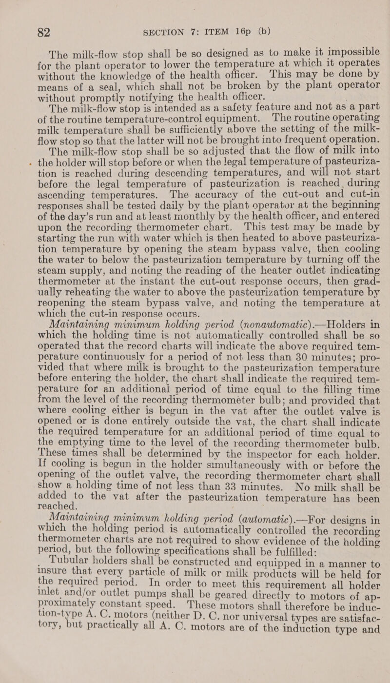 The milk-flow stop shall be so designed as to make it impossible for the plant operator to lower the temperature at which it operates without the knowledge of the health officer. This may be done by means of a seal, which shall not be broken by the plant operator without promptly notifying the health officer. The milk-flow stop is intended as a safety feature and not as a part of the routine temperature-control equipment. The routine operating milk temperature shall be sufficiently above the setting of the milk- flow stop so that the latter will not be brought into frequent operation. The milk-flow stop shall be so adjusted that the flow of milk into . the holder will stop before or when the legal temperature of pasteuriza- tion is reached during descending temperatures, and will not start before the legal temperature of pasteurization is reached, during ascending temperatures. The accuracy of the cut-out and cut-in responses shall be tested daily by the plant operator at the beginning of the day’s run and at least monthly by the health officer, and entered upon the recording thermometer chart. This test may be made by starting the run with water which is then heated to above pasteuriza- tion temperature by opening the steam bypass valve, then cooling the water to below the pasteurization temperature by turning off the steam supply, and noting the reading of the heater outlet indicating thermometer at the instant the cut-out response occurs, then grad- ually reheating the water to above the pasteurization temperature by reopening the steam bypass valve, and noting the temperature at which the cut-in response occurs. Maintaining minimum holding period (nonautomatic).—Holders in which the holding time is not automatically controlled shall be so operated that the record charts will indicate the above required tem- perature continuously for a period of not less than 30 minutes; pro- vided that where milk is brought to the pasteurization temperature before entering the holder, the chart shall indicate the required tem- perature for an additional period of time equal to the filling time from the level of the recording thermométer bulb; and provided that where cooling either is begun in the vat after the outlet valve is opened or is done entirely outside the vat, the chart shall indicate the required temperature for an additional period of time equal to the emptying time to the level of the recording thermometer bulb. These times shall be determined by the inspector for each holder. If cooling is begun in the holder srmultaneously with or before the opening of the outlet valve, the recording thermometer chart shall show a holding time of not less than 33 minutes. No milk shall be added to the vat after the pasteurization temperature has been reached. Maintaining minimum holding period (automatic).—For designs in which the holding period is automatically controlled the recording thermometer charts are not required to show evidence of the holding period, but the following specifications shall be fulfilled: _ Tubular holders shall be constructed and equipped in a manner to Insure that every particle of milk or milk products will be held for the required period. In order to meet this requirement all holder inlet and/or outlet pumps shall be geared directly to motors of ap- proximately constant speed. These motors shall therefore be induc- eonsty ne Asis tars (neither D. C. nor universal types are satisfac- ory, but practically all A. C. motors are of the induction type and