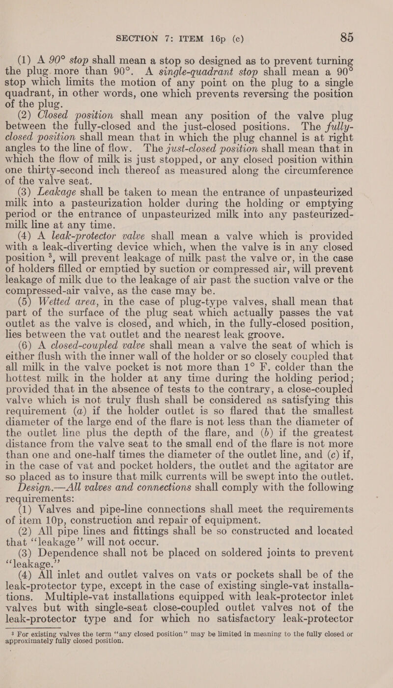 (1) A 90° stop shall mean a stop so designed as to prevent turning the plug. more than 90°. A single-quadrant stop shall mean a 90° stop which limits the motion of any point on the plug to a single quadrant, in other words, one which prevents reversing the position of the plug. (2) Closed position shall mean any position of the valve plug between the fully-closed and the just-closed positions. The fully- closed position shall mean that in which the plug channel is at right angles to the line of flow. The just-closed position shall mean that in which the flow of milk is just stopped, or any closed position within one thirty-second inch thereof as measured along the circumference of the valve seat. (3) Leakage shall be taken to mean the entrance of unpasteurized milk into a pasteurization holder during the holding or emptying period or the entrance of unpasteurized milk into any pasteurized- milk line at any time. | (4) A leak-protector valve shall mean a valve which is provided with a leak-diverting device which, when the valve is in any closed position *, will prevent leakage of milk past the valve or, in the case of holders filled or emptied by suction or compressed air, will prevent leakage of milk due to the leakage of air past the suction valve or the compressed-air valve, as the case may be. (5) Wetted area, in the case of plug-type valves, shall mean that part of the surface of the plug seat which actually passes the vat outlet as the valve is closed, and which, in the fully-closed position, lies between the vat outlet and the nearest leak groove. (6) A closed-coupled valve shall mean a valve the seat of which is either flush with the inner wall of the holder or so closely coupled that all milk in the valve pocket is not more than 1° F. colder than the hottest milk in the holder at any time during the holding period; provided that in the absence of tests to the contrary, a close-coupled valve which is not truly flush shall be considered as satisfying this requirement (a) if the holder outlet is so flared that the smallest diameter of the large end of the flare is not less than the diameter of the outlet line plus the depth of the flare, and (6) if the greatest distance from the valve seat to the small end of the flare is not more than one and one-half times the diameter of the outlet line, and (c) if, in the case of vat and pocket holders, the outlet and the agitator are so placed as to insure that milk currents will be swept into the outlet. Design.—All valves and connections shall comply with the following requirements: (1) Valves and pipe-line connections shall meet the requirements of item 10p, construction and repair of equipment. (2) All pipe lines and fittings shall be so constructed and located that ‘“‘leakage’’ will not occur. (3) Dependence shall not be placed on soldered joints to prevent “leakage.” (4) All inlet and outlet valves on vats or pockets shall be of the leak-protector type, except in the case of existing single-vat installa- tions. Multiple-vat installations equipped with leak-protector inlet valves but with single-seat close-coupled outlet valves not of the leak-protector type and for which no satisfactory leak-protector 3 For existing valves the term ‘“‘any closed position” may be limited in meaning to the fully closed or approximately fully closed position.