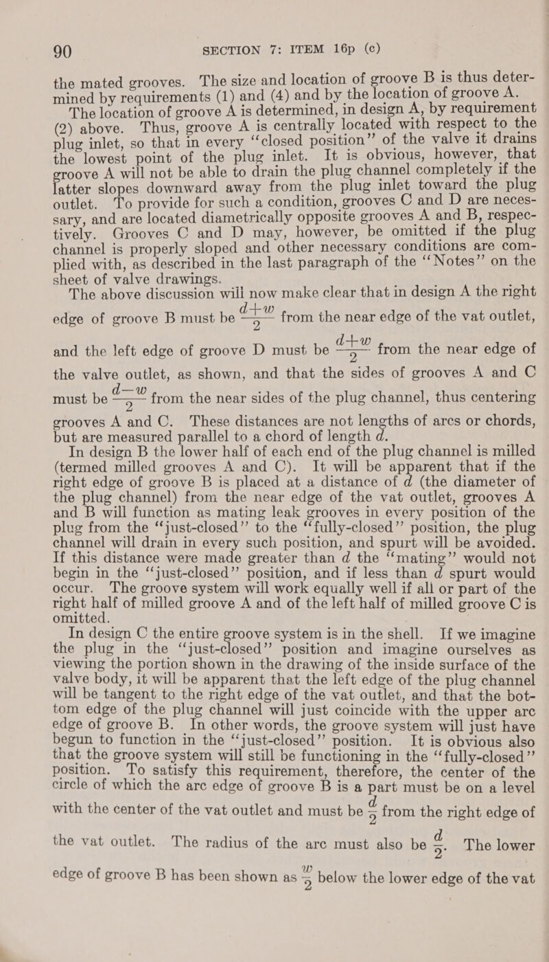 the mated grooves. The size and location of groove B is thus deter- mined by requirements (1) and (4) and by the location of groove A. The location of groove A is determined, in design A, by requirement (2) above. Thus, groove A is centrally located with respect to the plug inlet, so that in every ‘closed position” of the valve it drains the lowest point of the plug inlet. It is obvious, however, that roove A will not be able to drain the plug channel completely if the mn slopes downward away from the plug inlet toward the plug outlet. To provide for such a condition, grooves C and D are neces- sary, and are located diametrically opposite grooves A and B, respec- tively. Grooves C and D may, however, be omitted if the plug channel is properly sloped and other necessary conditions are com- plied with, as described in the last paragraph of the “Notes” on the sheet of valve drawings. The above discussion will now make clear that in design A the right d+w edge of groove B must be 9 from the near edge of the vat outlet,  and the left edge of groove D must be a from the near edge of the valve outlet, as shown, and that the sides of grooves A and C ete from the near sides of the plug channel, thus centering  must be grooves A and C. These distances are not lengths of arcs or chords, but are measured parallel to a chord of length d. In design B the lower half of each end of the plug channel is milled (termed milled grooves A and C). It will be apparent that if the right edge of groove B is placed at a distance of d (the diameter of the plug channel) from the near edge of the vat outlet, grooves A and B will function as mating leak grooves in every position of the plug from the “‘just-closed”’ to the ‘‘fully-closed”’ position, the plug channel will drain in every such position, and spurt will be avoided. If this distance were made greater than d the “‘mating”’ would not begin in the ‘‘just-closed”’ position, and if less than d spurt would occur. The groove system will work equally well if all or part of the right eh of milled groove A and of the left half of milled groove C is omitted. , In design C the entire groove system is in the shell. If we imagine the plug in the ca cea eda? position and imagine ourselves as viewing the portion shown in the drawing of the inside surface of the valve body, it will be apparent that the left edge of the plug channel will be tangent to the right edge of the vat outlet, and that the bot- tom edge of the plug channel will just coincide with the upper arc edge of groove B. In other words, the groove system will just have begun to function in the “‘just-closed”’ position. It is obvious also that the groove system will still be functioning in the “‘fully-closed”’ position. To satisfy this requirement, therefore, the center of the circle of which the arc edge of groove B is a part must be on a level with the center of the vat outlet and must be from the right edge of the vat outlet. The radius of the arc must also be a The lower edge of groove B has been shown as 5 below the lower edge of the vat