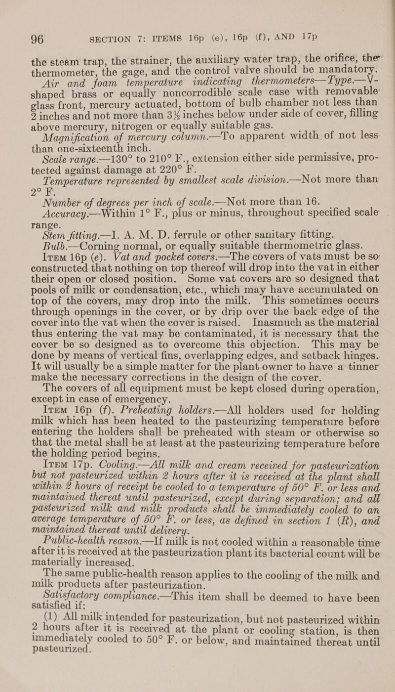 the steam trap, the strainer, the auxiliary water trap, the orifice, the thermometer, the gage, and the control valve should be mandatory. Air and foam temperature «indicating thermometers— Type.—V - shaped brass or equally noncorrodible scale case with removable glass front, mercury actuated, bottom of bulb chamber not less than 5 inches and not more than 3% inches below under side of cover, filling above mercury, nitrogen or equally suitable gas. Magnification of mercury column.—To apparent width. of not less than one-sixteenth inch. , Pe Scale range.—130° to 210° F., extension either side permissive, pro- tected against damage at 220° F. og Temperature represented by smallest scale division —Not more than 12) Number of degrees per inch of scale-—Not more than 16. _ Accuracy.—-Within 1° F., plus or minus, throughout specified scale . range. | Stein fitting —I. A. M. D. ferrule or other sanitary fitting. Bulb.—Corning normal, or equally suitable thermometric glass. Irem 16p (e). Vat and pocket covers —The covers of vats must be so constructed that nothing on top thereof will drop into the vat in either their open or closed position. Some vat covers are so designed that pools of milk or condensation, etc., which may have accumulated on top of the covers, may drop into the milk. This sometimes occurs through openings in the cover, or by drip over the back edge of the cover into the vat when the cover is raised. Inasmuch as the material thus entering the vat may be contaminated, it is necessary that the cover be so designed as to overcome this objection. This may be done by means of vertical fins, overlapping edges, and setback hinges.. It will usually be a simple matter for the plant owner to have a tinner make the necessary corrections in the design of the cover. The covers of all equipment must be kept closed during operation,. except in case of emergency. Irem 16p (f). Preheating holders—All holders used for holding milk which has been heated to the pasteurizing temperature before entering the holders shall be preheated with steam or otherwise so that the metal shall be at least at the pasteurizing temperature before the holding period begins. Irem 17p. Cooling.—All milk and cream received for pasteurization but not pasteurized within 2 hours after it is received at the plant shall within 2 hours of receipt be cooled to a temperature of 50° F. or less and maintained thereat until pasteurized, except during separation; and all pasteurized muk and milk products shall be immediately cooled to an average temperature of 50° F. or less, as defined in section 1 (R), and maintained thereat until delivery. Public-health reason.—lf milk is not cooled within a reasonable time after it is received at the pasteurization plant its bacterial count will be materially increased. ‘The same public-health reason applies to the cooling of the milk and muk products after pasteurization. Satisfactory compliance.—This item shall be deemed to have been satisfied if: (1) All milk intended for pasteurization, but not pasteurized within 2 hours after it is received at the plant or cooling station, is then immediately cooled to 50° F. or below, and maintained thereat until pasteurized.