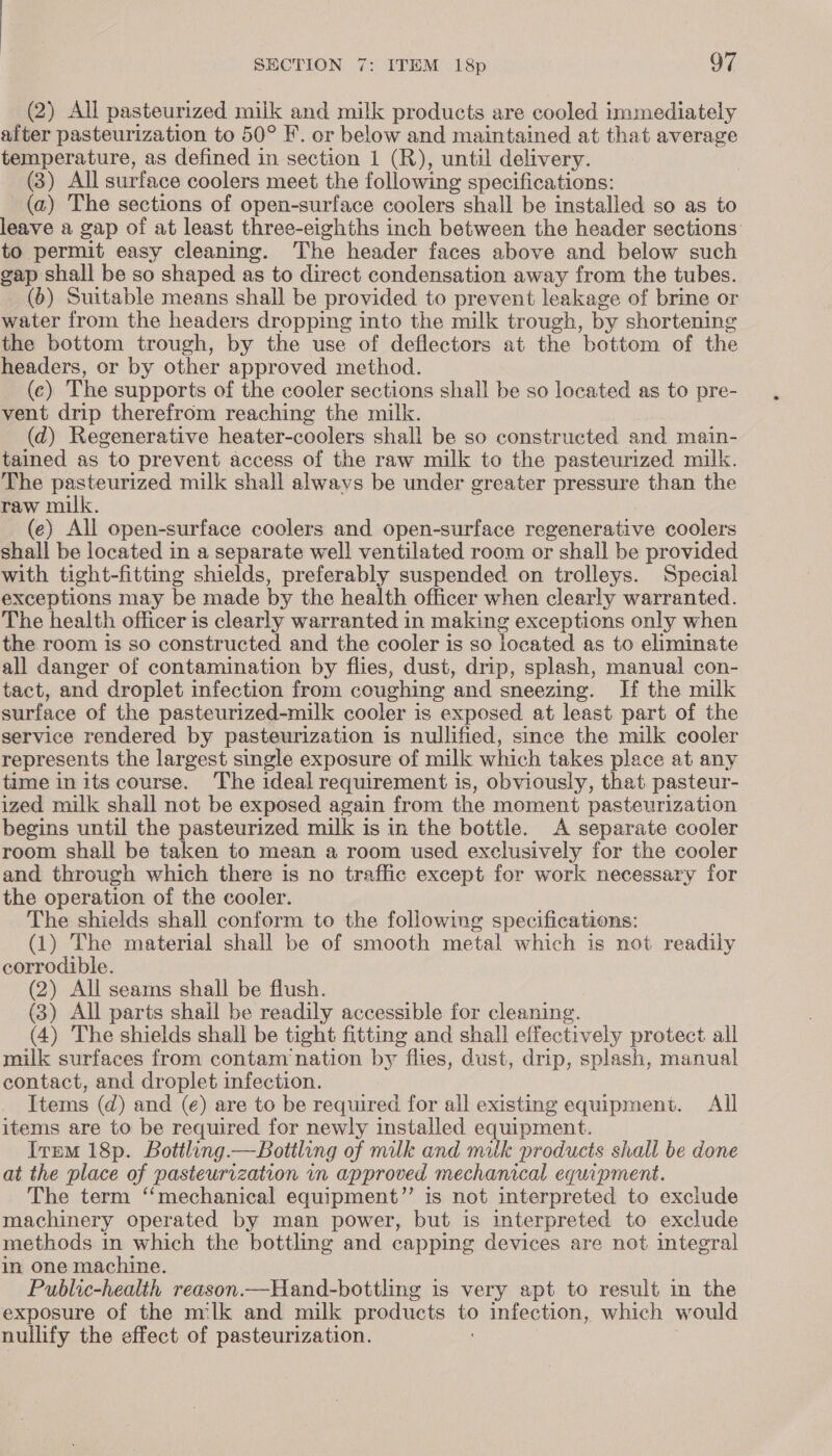 (2) All pasteurized milk and milk products are cooled immediately after pasteurization to 50° F. or below and maintained at that average temperature, as defined in section 1 (R), until delivery. (3) All surface coolers meet the following specifications: (a) The sections of open-surface coolers shall be installed so as to leave a gap of at least three-eighths inch between the header sections to permit easy cleaning. The header faces above and below such gap shall be so shaped as to direct condensation away from the tubes. (6) Suitable means shall be provided to prevent leakage of brine or water from the headers dropping into the milk trough, by shortening the bottom trough, by the use of deflectors at the bottom of the headers, or by other approved method. (c) The supports of the cooler sections shall be so located as to pre- vent drip therefrom reaching the milk. (d) Regenerative heater-coolers shall be so constructed and main- tained as to prevent access of the raw milk to the pasteurized milk. The pasteurized milk shall always be under greater pressure than the raw milk. (e) All open-surface coolers and open-surface regenerative coolers shall be located in a separate well ventilated room or shall be provided with tight-fitting shields, preferably suspended on trolleys. Special exceptions may be made by the health officer when clearly warranted. The health officer is clearly warranted in making exceptions only when the room is so constructed and the cooler is so located as to eliminate all danger of contamination by flies, dust, drip, splash, manual con- tact, and droplet infection from coughing and sneezing. If the milk surface of the pasteurized-milk cooler is exposed at least part of the service rendered by pasteurization is nullified, since the milk cooler represents the largest single exposure of milk which takes plece at any time in its course. The ideal requirement is, obviously, that pasteur- ized milk shall not be exposed again from the moment pasteurization begins until the pasteurized milk is in the bottle. A separate cooler room shall be taken to mean a room used exclusively for the cooler and through which there is no traffic except for work necessary for the operation of the cooler. The shields shall conform to the following specifications: (1) The material shall be of smooth metal which is not readily corrodible. (2) All seams shall be flush. (3) All parts shail be readily accessible for cleaning. (4) The shields shall be tight fitting and shall effectively protect all milk surfaces from contam nation by. flies, dust, drip, splash, manual contact, and droplet infection. Items (d) and (e) are to be required for all existing equipment. All items are to be required for newly installed equipment. Item 18p. Bottling —Botiling of milk and milk products shall be done at the place of pasteurization in approved mechanical equipment. The term ‘mechanical equipment”’ is not interpreted to exclude machinery operated by man power, but is interpreted to exclude methods in which the bottling and capping devices are not integral in one machine. Public-health reason.—Hand-bottling is very apt to result in the exposure of the milk and milk products to infection, which would nullify the effect of pasteurization.