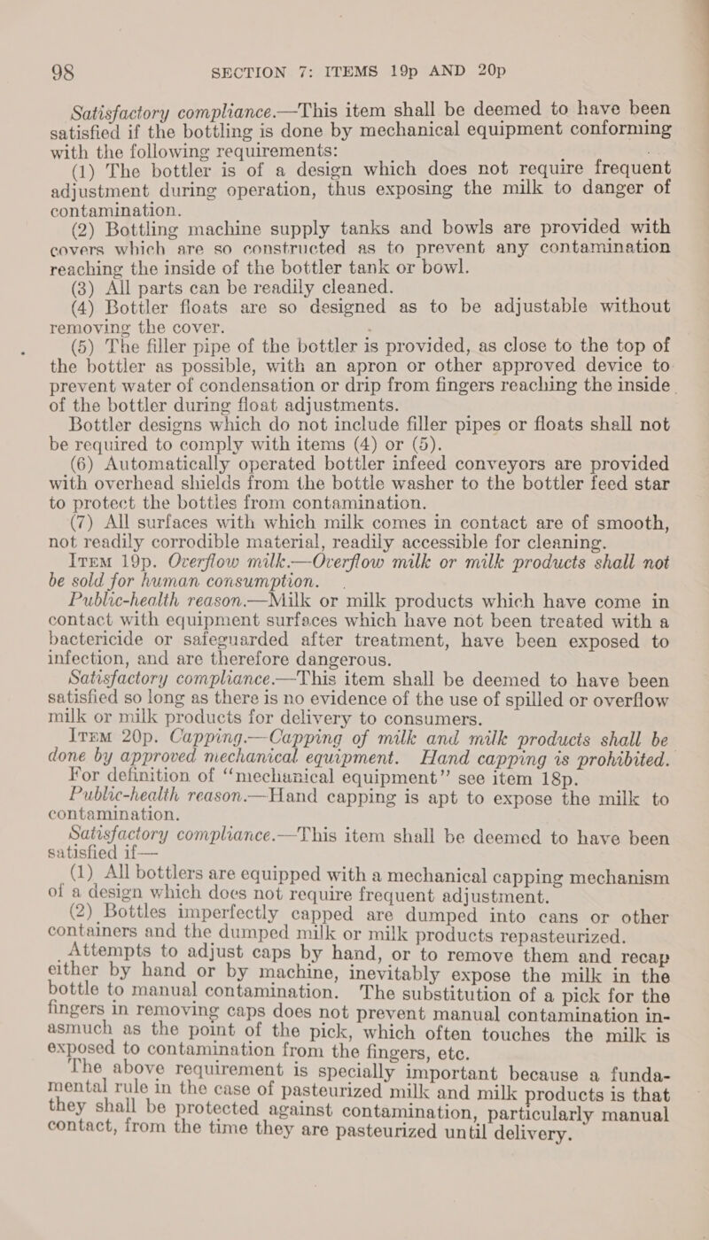 9§ SECTION 7: ITEMS 19p AND 20p Satisfactory compliance.—This item shall be deemed to have been satisfied if the bottling is done by mechanical equipment conforming with the following requirements: a (1) The bottler is of a design which does not require frequent adjustment during operation, thus exposing the milk to danger of contamination. (2) Bottling machine supply tanks and bowls are provided with covers which are so constructed as to prevent any contamination reaching the inside of the bottler tank or bowl. (3) All parts can be readily cleaned. (4) Bottler floats are so designed as to be adjustable without removing the cover. : (5) The filler pipe of the bottler is provided, as close to the top of the bottler as possible, with an apron or other approved device to. prevent water of condensation or drip from fingers reaching the inside. of the bottler during float adjustments. Bottler designs which do not include filler pipes or floats shall not be required to comply with items (4) or (5). (6) Automatically operated bottler infeed conveyors are provided with overhead shields from the bottle washer to the bottler feed star to protect the bottles from contamination. (7) All surfaces with which milk comes in contact are of smooth, not readily corrodible material, readily accessible for cleaning. IreM 19p. Overflow milk.—Overflow milk or milk products shall not be sold for human consumption. . Public-health reason.—Milk or milk products which have come in contact with equipment surfaces which have not been treated with a bactericide or safeguarded after treatment, have been exposed to infection, and are therefore dangerous. Satisfactory compliance.—This item shall be deemed to have been satisfied so long as there is no evidence of the use of spilled or overflow milk or milk products for delivery to consumers. Item 20p. Capping.—Capping of milk and milk producis shall be done by approved mechanical equipment. Hand capping is prohibited. For definition of “mechanical equipment” see item 18p. Public-health reason.—Hand capping is apt to expose the milk to contamination. Satisfactory compliance.—This item shall be deemed to have been satisfied if— (1) All bottlers are equipped with a mechanical capping mechanism of a design which does not require frequent adjustment. (2) Bottles imperfectly capped are dumped into cans or other containers and the dumped milk or milk products repasteurized. _Attempts to adjust caps by hand, or to remove them and recap elther by hand or by machine, inevitably expose the milk in the bottle to manual contamination. The substitution of a pick for the fingers in removing caps does not prevent manual contamination in- asmuch as the point of the pick, which often touches the milk is exposed to contamination from the fingers, etc. The above requirement is specially important because a funda- mental rule in the case of pasteurized milk and milk products is that they shall be protected against contamination, particularly manual contact, from the time they are pasteurized until delivery.