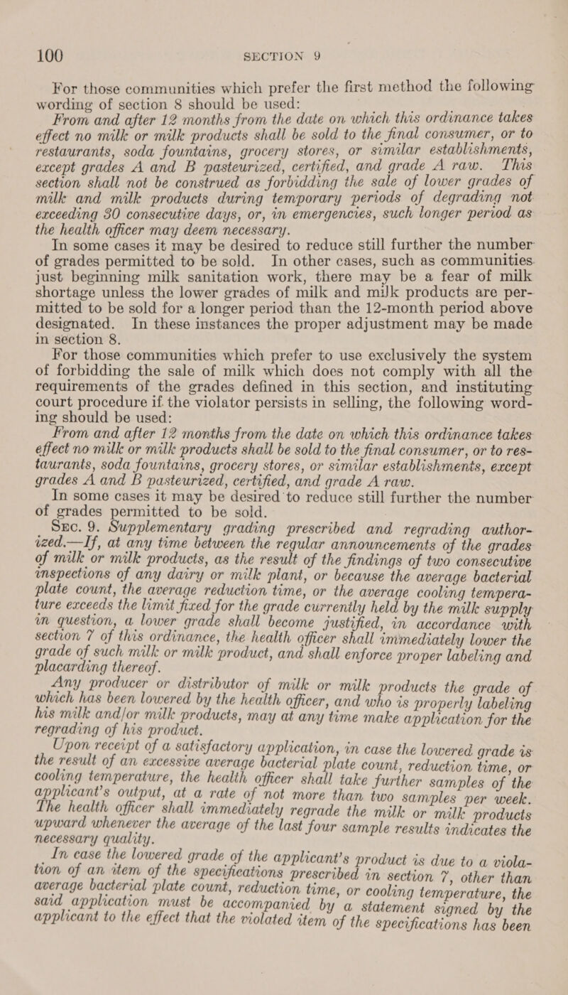 For those communities which prefer the first method the followimg wording of section 8 should be used: ty: ; | From and after 12 months from the date on which this ordinance takes effect no mille or milk products shall be sold to the final consumer, or to restaurants, soda fountains, grocery stores, or similar establishments, except grades A and B pasteurized, certified, and grade A raw. This. section shall not be construed as forbidding the sale of lower grades of milk and milk products during temporary periods of degrading not exceeding 30 consecutive days, or, in emergencies, such longer period as the health officer may deem necessary. In some cases it may be desired to reduce still further the number of grades permitted to be sold. In other cases, such as communities. just beginning milk sanitation work, there may be a fear of milk shortage unless the lower grades of milk and milk products are per- mitted to be sold for a longer period than the 12-month period above designated. In these instances the proper adjustment may be made in section 8. For those communities which prefer to use exclusively the system of forbidding the sale of milk which does not comply with all the requirements of the grades defined in this section, and instituting court procedure if the violator persists in selling, the following word- ing should be used: From and after 12 months from the date on which this ordinance takes effect no milk or milk products shail be sold to the final consumer, or to res- taurants, soda fountains, grocery stores, or similar establishments, except grades A and B pasteurized, certified, and grade A raw. In some cases it may be desired to reduce still further the number of grades permitted to be sold. : | Sec. 9. Supplementary grading prescribed and regrading author- wzed.— If, at any time between the regular announcements of the grades of milk or milk products, as the result of the findings of two consecutive mspections of any dairy or milk plant, or because the average bacterial plate count, the average reduction time, or the average cooling tempera- ture exceeds the limit fixed for the grade currently held by the milk supply m question, a lower grade shall become justified, in accordance with section 7 of this ordinance, the health officer shall immediately lower the grade of such milk: or milk product, and shall enforce proper labeling and placarding thereof. Any producer or distributor of milk or milk products the grade of. which has been lowered by the health officer, and who is properly labeling his milk and/or milk products, may at any time make application for the regrading of his product. Upon receipt of a satisfactory application, in case the lowered grade is the result of an excessive average bacterial plate count, reduction time, or cooling temperature, the health officer shall take further samples of ‘the applicant’s output, at a rate of not more than two samples per week. Lhe health officer shall immediately regrade the milk or milk: products upward whenever the average of the last four sample results indicates the necessary quality. _In case the lowered grade of the applicant’s product is due to a viola- tion of an item of the specifications prescribed in section 7 , other than average bacterial plate count, reduction time, or cooling temperature, the said application must be accompanied by a statement signed by the applicant to the effect that the violated item of the specifications has been