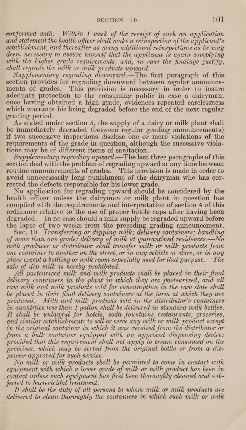 conformed unith. Within 1 week of the receipt of such an application and statement the health officer shall make a reinspection of the applicant’s establishmeni, and thereafter as many additional reinspections as he may deem necessary to assure himself that the applicant is again complying with the higher grade requirements, and, in case the findings justify, shall regrade the milk or milk products upward. Supplementary regrading downward.—The first paragraph of this section provides for regrading downward between regular announce- ments of grades. This provision is necessary in order to insure adequate protection to the consuming public in case a dairyman, once having obtained a, high grade, evidences repeated carelessness which warrants his being degraded before the end of the next regular grading period. . As stated under section 5, the supply of a dairy or milk plant shall be immediately degraded (between regular grading announcements) if two successive inspections disclose one or more violations of the requirements of the grade in question, although the successive viola- tions may be of different items of sanitation. Supplementary regrading upward.—The last three paragraphs of this. section deal with the problem of regrading upward at any time between routine announcements of grades. This provision is made in order to avoid unnecessarily long punishment of the dairyman who has cor- rected the defects responsible for his lower grade. No application for regrading upward should be considered by the health officer unless the dairyman or milk plant in question has complied with the requirements and interpretation of section 4 of this ordinance relative to the use of proper bottle caps after having been degraded. Inno case should a milk supply be regraded upward before the lapse of two weeks from the preceding grading announcement. Sec. 10. Transferring or dipping milk; delivery containers; handling of more than one grade; delwwery of milk at quarantined residences.—No milk producer or distributor shall transfer milk or milk products from one container to another on the street, or in any vehicle or store, or in any place except a bottling or milk room especially used for that purpose. The sale of dip milk is hereby prohibited. All pasteurized milk and milk products shall be placed in their final _ delivery containers in the plant in which they are pasteurized, and all raw milk and milk products sold for consumption in the raw state shall be placed in their final delivery containers at the farm at which they are produced. Milk and milk products sold in the distributor’s containers in quantities less than I gallon shall be delwered in standard milk bottles. Tt shall be unlawful for hotels, soda fountains, restaurants, groceries, and similar establishments to sell or serve any milk or milk product except in the original container in which it was recewed from the distributor or from a bulk container equipped with an approved dispensing device; provided that this requirement shall not apply to cream consumed on the premises, which may be served from the original botile or from a dis- penser approved for such service. No milk or milk products shall be permitted to come in contact with equipment with which a lower grade of milk or milk product has been vn contact unless such equipment has first been thoroughly cleaned and sub- jected to bactericidal treatment. It shall be the duty of all persons to whom milk or milk products are delivered to clean thoroughly the containers in which such milk or milk