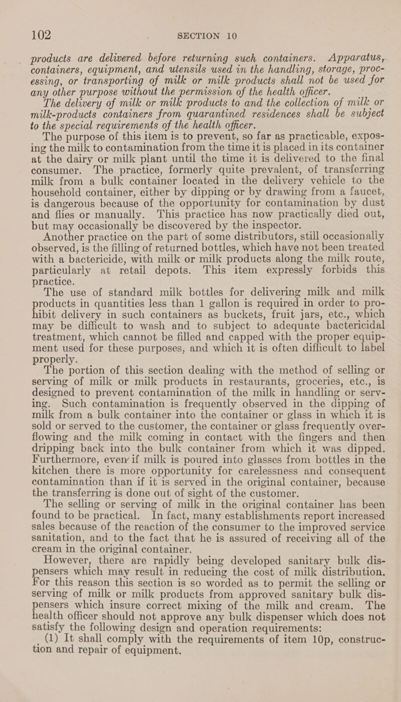 products are delivered before returning such containers. Apparatus, containers, equipment, and utensils used in the handling, storage, proc- essing, or transporting of milk or milk products shall not be used for any other purpose without the permission of the health officer. &lt; The delivery of milk or milk products to and the collection of milk or milk-products containers from quarantined residences shall be subject to the special requirements of the health officer. The purpose of this item is to prevent, so far as practicable, expos- ing the milk to contamination from the time it is placed in its container at the dairy or milk plant until the time it is delivered to the final consumer. The practice, formerly quite prevalent, of transferring milk from a bulk container located in the delivery vehicle to the household container, either by dipping or by drawing from a faucet, is dangerous because of the opportunity for contamination by dust and flies or manually. This practice has now practically died out, but may occasionally be discovered by the inspector. Another practice on the part of some distributors, still occasionally observed, is the filling of returned bottles, which have not been treated with a bactericide, with milk or milk products along the milk route, particularly at retail depots. This item expressly forbids this practice. The use of standard milk bottles for delivering milk and milk products in quantities less than 1 gallon is required in order to pro- hibit delivery in such containers as buckets, fruit jars, etc., which may be difficult to wash and to subject to adequate bactericidal treatment, which cannot be filled and capped with the proper equip- ment used for these purposes, and which it.is often difficult to label properly. The portion of this section dealing with the method of selling or serving of milk or milk products in restaurants, groceries, etc., is designed to prevent contamination of the milk in handling or serv- ing. Such contamination is frequently observed in the dipping of milk from a bulk container into the container or glass in which it is sold or served to the customer, the container or glass frequently over- flowing and the milk coming in contact with the fingers and then dripping back into the bulk container from which it was dipped. Furthermore, ever if milk is poured into glasses from bottles in the kitchen there is more opportunity for carelessness and consequent contamination than if it is served in the original container, because the transferring is done out of sight of the customer. The selling or serving of milk in the original container has been found to be practical. In fact, many establishments report increased sales because of the reaction of the consumer to the improved service sanitation, and to the fact that he is assured of receiving all of the cream in the original container. However, there are rapidly being developed sanitary bulk dis- ensers which may result in reducing the cost of milk distribution. or this reason this section is so worded as to permit the selling or serving of milk or milk products from approved sanitary bulk dis- pensers which insure correct mixing of the milk and cream. The health officer should not approve any bulk dispenser which does not satisfy the following design and operation requirements: _ (1) It shall comply with the requirements of item 10p, construc- tion and repair of equipment.