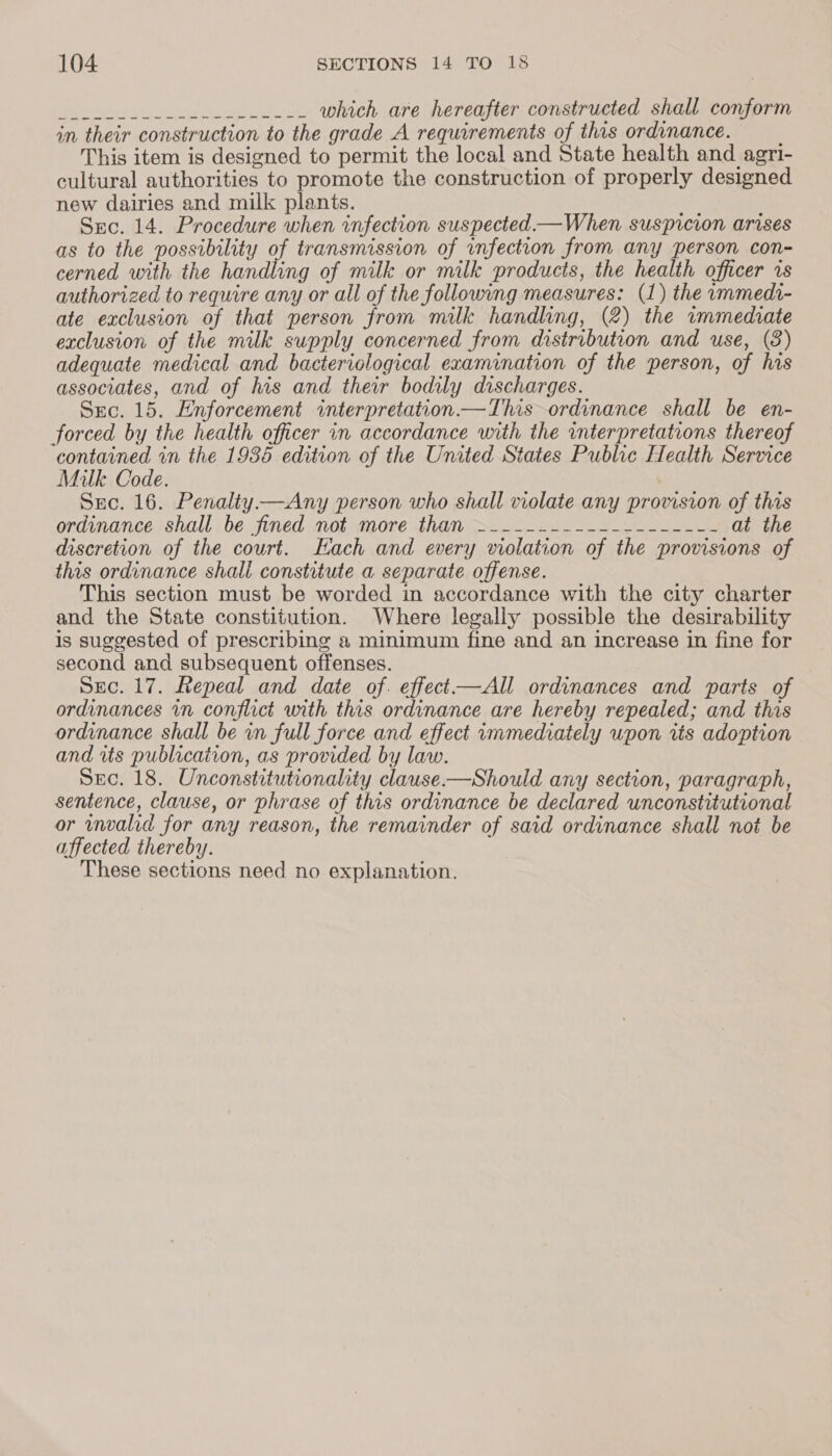 BIS eer Sh eee ce 8 Se which are hereafter constructed shall conform in their construction to the grade A requirements of this ordinance. This item is designed to permit the local and State health and agri- cultural authorities to promote the construction of properly designed new dairies and milk plants. ee Suc. 14. Procedure when infection suspected —When suspicion arises as to the possibility of transmission of unfection from any person con-~ cerned with the handling of milk or milk products, the health officer 1s authorized to require any or all of the following measures: (1) the immedi- ate exclusion of that person from milk handling, (2) the immediate exclusion of the milk supply concerned from distribution and use, (8) adequate medical and bacteriological examination of the person, of his associates, and of his and their bodily discharges. Src. 15. Enforcement interpretation —This ordinance shall be en- forced by the health officer in accordance with the interpretations thereof ‘contained in the 1936 edition of the United States Public Health Service Milk Code. Sxc. 16. Penalty —Any person who shall violate any provision of this ordinance shall be jined mot yore than 22-284 22-2 at the discretion of the court. Each and every violation of the provisions of this ordinance shall constitute a separate offense. This section must be worded in accordance with the city charter and the State constitution. Where legally possible the desirability is suggested of prescribing a minimum fine and an increase in fine for second and subsequent offenses. Sec. 17. Repeal and date of. effect—All ordinances and parts of ordinances vn conflict with this ordinance are hereby repealed; and this ordinance shall be in full force and effect immediately wpon its adoption and its publication, as provided by law. Sec. 18. Unconstitutionality clause —Should any section, paragraph, sentence, clause, or phrase of this ordinance be declared unconstitutional or wnvalid for any reason, the remainder of said ordinance shall not be affected thereby. These sections need no explanation.