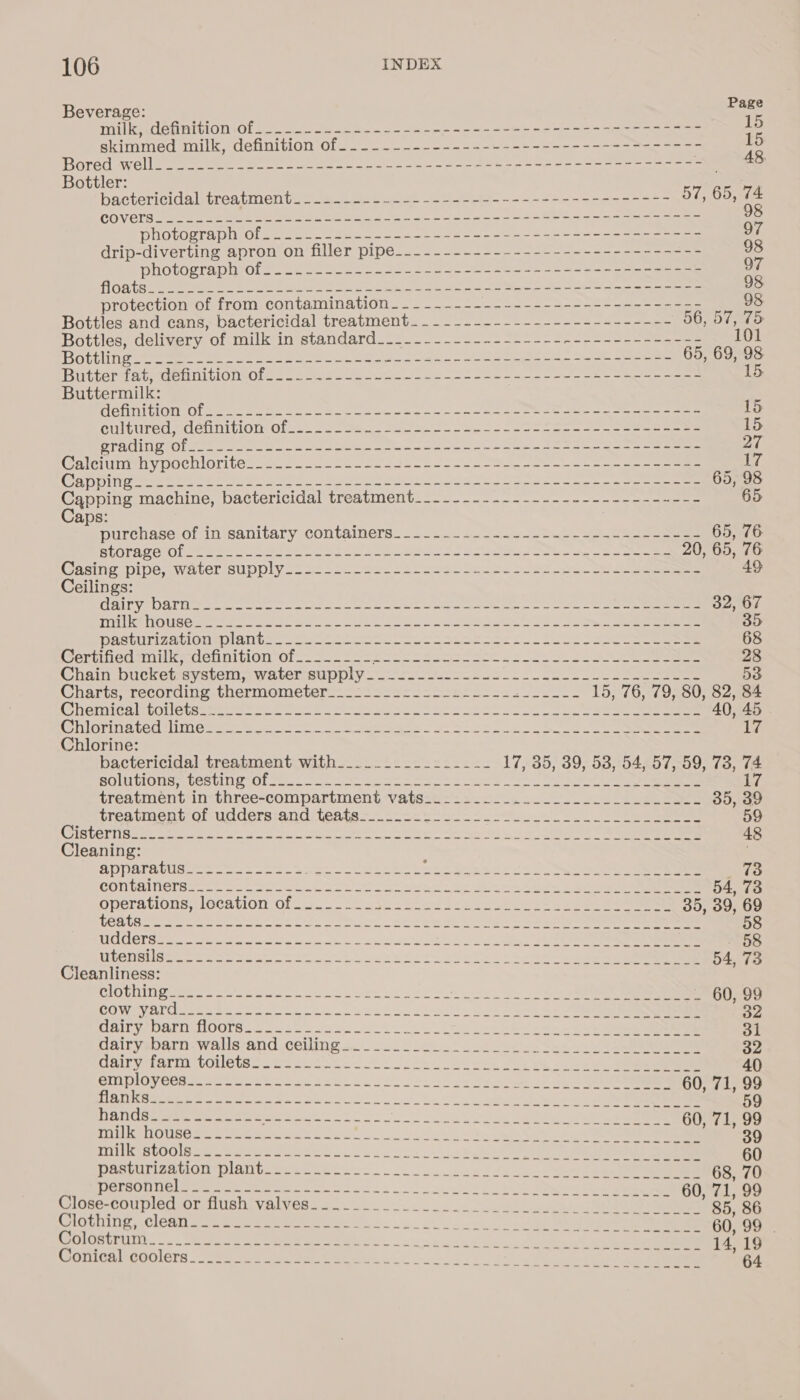 Beverage: Eake milk, definition.of....--.+.-4---------------+-59---- 2-7-5555 pes 5 skimmed milk, definition of...----------.~---------------=------ 15 Grad Welle ee ee ee eee ee eases ee ee erent x 48, Bottler: bactericidal treatment_.-..-~-------------------+----------- 57, 65, 74 COATS eee Ben ea ie ei a oe Se ee 98 photograph Ol =) 26.) 2 S260 02 oe oe ee ee ee 97 drip-diverting apron on filler pipe___---------------------------- 98 photograph of2 24 25h25 2) 2 2. eo ee ee eee ae 97 Ghee ee Oe ee ee a se ee ee 98 protection of from contamination _-_-_-~-------------------------- 98 Bottles and cans, bactericidal treatment... -__--------------------- 56, 57, 75 Bottles, delivery of milk in standard____.---------------------------- 101 Oty ree ee ee a eG aan eee eee 65, 69, 98 Buthertat wmenuitiomot.!- cones ese oo eee ee 15, Buttermilk: Beni bonlOlL See eee 2 ao ee eee ae ee a ei eo ee ae ene eee 15 CUiturcd MONI LION Clee. oe een See eo a a ee ee ee 15 rae sOl Mek ee ee i ce eat ee eee ie 27 COHICiUMOeY DOCIIOL On see a aoe ene ae hoe ee a oe NE (OEY SSN ct, meer ured plies cea immer aaa ing Spa pane eo apa pe Peden pmany MPREY. Pee A 65, 98 Capping machine, bactericidal treatment__-_---------.---------------- 65 aps: . a purchaserof in sanitary containers. 22224... 204 6 ee Gee 65, 76 RtATAP CIO eee ee a oe oe ee a ee So eee 20, 65, 76 Gasiie DIDS WalcLSUDDIV 2s 22 SG. oo Soke eo eee A eee 49 Ceilings: CLL y MELE Tee ese eS ee ee 32, 67 TERS Cie Coe, te on a 35 Rast rITecIOnueDIAte eo Lie ae 2 Ree Sa eee 68 Certified milk, definition of.__----- i a ge ae ks Ae 28 Chain butketeystents waterssupplye ene Su eee 53 (nants, TeCcOnuine- tiekinomeuer oo aoe ec tna h ae Sa eee 15, 76, 79, 80, 82, 84 (emMCa MOOtCtnume ss et ee es ne ee ee 40, 45 . RO on bel pute ne ee ne ee ee es ea ee eee 17 Chlorine: bactericidal treatment-with._..2.22222..2&lt;- 17,-85; 39, 53;°54657,559) 73. 74. BOLO Ces iPrOl sen a ce ey ee | a i treatment in three-compartment vats:.:--.....-........_-.-..25-- 35, 39 trestiment or-uddersranditleste— 1. noo ee eee 59 OTST E eee mee ete oe oie eee a res et etek to oe eS 48 Cleaning: AVParatuse. oo scs 5s Soo eee nie Sua &lt;tc. Sea eee ee 73 CONtHINErSye &gt; aon ee ecko nee oe he lee 54, 73 Operavions OCaml Oln.... --aa.cs.oe cake eee ees 35, 39, 69 he Ls bog er em oesie eer apap SA A en Peet are, Ate SRAM ei tent hc Bete Spa ng a 58 TTER OU eas cr eae A aes nt cy erin ing aad uo anal a7 cin See 58 WRSHSHEN eh a ein se =&lt; t tencant Lo 23a ele ee seth ee ee 54, 73 Cleanliness: MOVING IES 6 soa wen ose c eet tacucl songs. tS eee re COW MV tiek a tea oe Sno See te otek Soe 32 UAICV Darn OOTS.a tbs Sea EU ke Seek oe ee 31 dairvenarn-walla-and ceilings. .-218 eta. Loeb ec enn] eee 32 DAIL VerAthe DOUeIS = cbs we ken. wn ok Wee oe oe Oe ee 40 PLU DLOW Chase retin bimrene Canes =~ Soa! ee tee eee ee 60, 71, 99 EU eR ele oe an mrs Se ms can ms Soe eee eR ie 59 DADS. tame oo oom e eee o ea. nun ane bea dk oes or eee 60, 71, 99 HTD 1) bs evans, eal a ee ee ee nM ON 39 Mra G0 Sag Pers Se EAE os ke Los. oo 60 ache Le pat Dlnitieiews tite: 2 oka | 5 a ee 68, 70 (rlOse-COUDecMOMtilish VELVehio.. 5)... - oo. Sues ee oe) ue 4 CHOTninie, \ClOnl see ee eee eee. ae oye Wh oey ee 60. 99 Colostrum .--.-.--.------------------ Hturbicheccwghne. nee nr