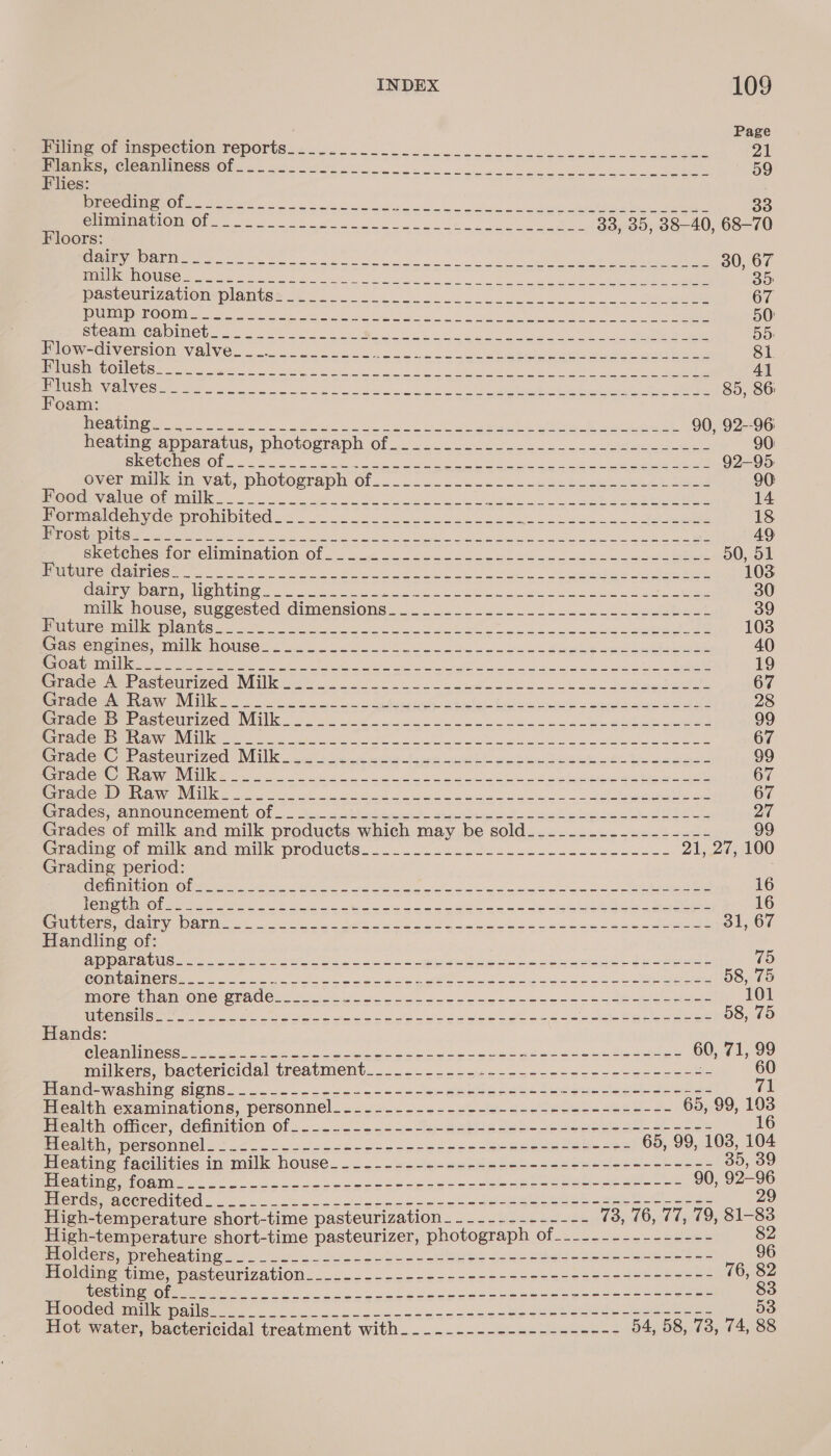 Page PaimeAG MMe pPeCtiOn TepoOrts 4.502 oo ee 21 erties iG OQ MES BIO 6 he ye en oe a a ee ne ee ed 59 Flies: ECLECTIC ESI Pm RS MIN, Be DY ehh COULTER TIDST INGE) 2 So a An apa ence MN aa ey AS 33, 35, 38-40, 68-70 Floors: SET ODIO | ay ae eee rn Aer Kee eho e 30, 67 ISD LIK 1X OS pn ee eat os ts, Cal ae eee RNS et MRIS, Gm sae 35: Da wCULIZATTOMOIAIG Mer ho Ge ny ee ee ae ee 67 [RUPE ROO 10 ee valence a gate Wa eater ee eee 50 RLCOMMCHOINGE 1 ae INES gy lS lt oe i ee ke a 55 EROr CIuensiOn Valve... ea, ot. | cee i i hipaa ou Mh mine eid 81 CC OUICLS Revie ee nese ia hee Se an im Pe et a ane ae 41 PP Te OO GAL VC Cee Seen et epi. ga AO oat i a ey. ay 85, 86 Foam: RR ieee ep ee nk BO a ce a ig I i Be ae I 90, 92--96 peating, apparatus, photorrapn Of 25. 22-5. soso ee ee 90: BECO UC CG TO Rye hI ie dha retain OO ed ae iat ala ean ee 92-95 Overamilkein Vat, pHOtLOsraDD: Of... oi coc eke he Bete er tee 90 HUOOOUAVe NCL OCRTEINNG oS eh cB Dg ce ke aren hy, 14 Pammalecmvae mronibited&lt; 43.442 so sce uke eel oe See a eee 18 Bera) ae ee ee ee co 8 tee le La Oe See 1 eek eek aa 49 SWeLe WesimOrRCMMaINAGION. Of. a 2. oe, boss Low oly Be Oe. 50, 51 SUCHET 1G: 1/7 Blac aR LINERS SR a — L a O RI eae eR Oe ae RN wna Sd 103 Gairyybarn, lighting 0 ee Bat ele sf Cake vas a a ee 30 milkehouse, suggested dimensions... .2... 22.2. ol ecc.e bu eee 39 PRC mtn DieinGSee Ma te ete ay ees eu eee oe 103 Rassencimecemillke GOUsGS cou ko Ie a oe te oy ebakiawe bk 40 COKGID STITH at a re PSN RS We Ate er ie nr ee eR RL AN Re © 19 RrAgee mr acteumizedo NIK at a. oe ose oe oi Bo See hc dee 67 CARVES Te Sei 1 Ea a ae es aaa ane aN? ae at Mar Werte Oneer ean a we eee 28 ena (Omer SEveUTIZCG Nils ooo 2g ee Ni oc Wik cae ee ey al ene ee 99 Beer e1 OWN Me aya Vit apee Re RIN cates el ay lhe a a UII aye 67 redone meesteurized (Witt. celle ie phe diet yee Pe Se agit On Be in gere 99 Mp Cem@ iva TNN Sea ok a ek ow oe ie ie ora areas Re ogee 67 BERS &lt;5: DT ESS a 1 ea a ASN UGE se PR ae ee nee eta OE ee Se on Se, 67 Gees aMeOUNCenaetit. Ol... Ae = atest. arsed to tol wii ares ot ODL 27 Grades of milk and milk products which may be sold____..------------ 99 Cracmeo: milk and milk products: 2.2.24 0522 2s. ss -eeece ses 21, 27, 100 Grading period: GEC TANTO TINO beeeep gee ehh UE rye ay Ge i Ne lem cet at is a 16 CSR IE eee At a bee tt GE Ce ok Nia pe he is Fad Sn ee 16 OE PUEE I SNsG BY Tal SYS 0 ale an SR SIRO So ee nae RE ve eS | 31, 67 Handling of: Gola vUse tuo we Mae Are 2 ke ses S lame a aah ay eaten ds verte 75 OUTED a ae OL a eee, ca eee eyinae Cue nr eth 58, 75 more than one grade_____-- SOMES OEE oe il ies ed Cee ee ae Pe pene 101 Ta TNS Cie ree eR ee yeh aE a US ee ae hee Seed tapes 58, 75 Hands: Cleamlince ses et) aie Sn ses ee Se are it al ee BS eS 60, 71, 99 mulikers,pactericiday treatment... ° 25-2 ve- ogee bec - esses ashe 60 Miamerwaehine GigN8= 3. oo ok ole ee eG Reese 2 esc do than NE SRN oy 71 eae SARE AUONS, DersOnne) =o BBD Nai eM ARE aR OE ge 65, 99, we ealcieoticer, definition Of: -...-2.-2.-teesateeces-stes ee 7ea5- Seles Bie one MetCONNE! 2 o-oo oo ee be oo ete so ea se Rees soe ee 65, 99, 103, 104 eatme tacuitics inamilk house... ..--asts-seede Geb-see2eeneeeo c+ ones , 39 eae over ie een eS Regma NDS rely Seer ns = aka 90, ope LUO IS CUS TeX UG 26 Vea a ee ee oe wie ieee Lae BEY Sie High-temperature short-time pasteurization___--.-------- 73, 76, 77, 79, 81-83 High-temperature short-time pasteurizer, photograph of___-.----------- 82 Holders, DEeDeatINg. 3. oie oo ele ba be cee odes -2ese-aneeete= 96 Holdinestime, pasteurization... .coa-ces2+see Stee see ses sees sees 76, 82 Re ein OC MRR Ree Sy es cle ea le es Bak et Mes i ee eee 83 POcdeaminniiamaiisess 20 25,00 Uo a cee e cece Bee ee eee eee eee 53 Hot water, bactericidal treatment with_._._..-------------- 54, 58, 73, 74, 88