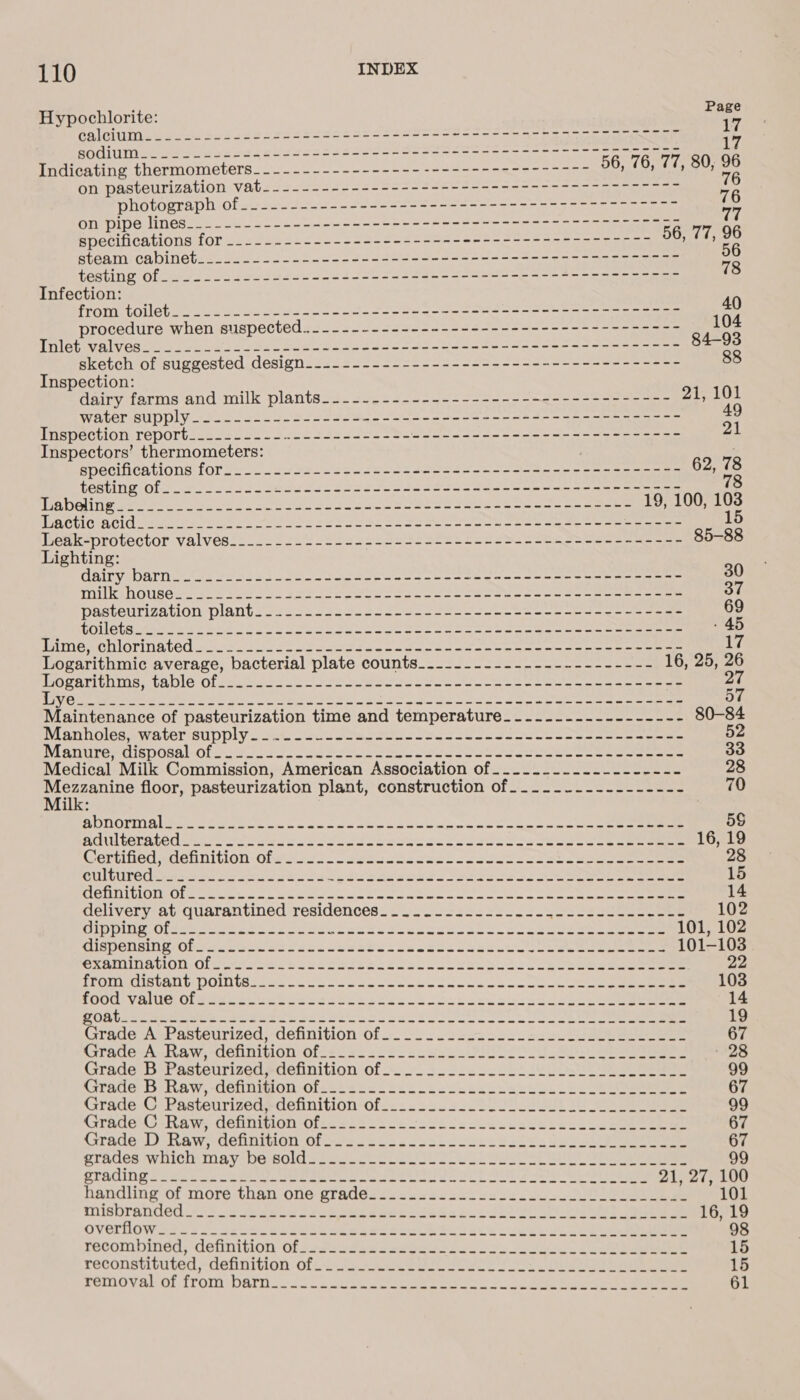 Hypochlorite: fine ate efi eos si ee ates as ches Peet eet se ess} ae bee a eae a HOOT ee Jo eases edocs ssa eeoe See Se ses stn se eee ee Indicating thermometers---------------------------------- 56, 76, 77, 80, a on pasteurization vat----------------------------------------- he photograph Of ne bro a SRP Se SS or 2 ee ee ee Ly on pipe lines..=.-L-+---- ono oan on a Am ee an nee specifications for ..---------------------------------------7-- 56, 77, ee steam cabinebee.ccec oe code eee fee then ee econ saw eee seen eee a testing of. 2-2 23252 55---202 550 5-235 -- 2 ene o-oo enn Infection: 40 POST TOL est ke ee SS aes eo ie a acl le oe procedure when suspected... ------------------------------------ 104 PTOL EY Baek oe be ee Be ce anld Ste te i eon a ee a eee 84-93 : sketch of suggested design.------------------------------------- 88 nspection: Pay farms*and milk plants22. sie22220-5~=-2--2-—ees = ae ae 21,101 WALETSSUDDLY oes one ae So oe oe ce pet ae ne 49 PARGECULON LODOlts = soe see ae sees te eh Se Se eS ee eee 21 Inspectors’ thermometers: specifications for_...-=.25+--&lt;--=---5-----+--+-s----==~-&lt;----=- 62, it PORTING Oleh Ske = oe Poor ese saree ae ae Saas te oe eae ee ne atuiivte Pi tenl ta 8 he Modal ay aos nue eS ee acreee one oe es eee 19, 100, ee MOA OLIGIA CIC oy 22 wn as ee De Sa Ra ee eee ee Shed plc bon kk protactor-VAlVes. 6.22225 2 os aet ee soe s ota ee eee ee eee 5-88 Lighting: Cairvabarne te a esa we Ge ee ae Sola or oe ene ees 30 WVITIKAOUBO ee ad ee os eS a rh ee ae eee 37 Pasteurization pliant sores eases ase s eee eee ee ee ee 69 DOLE tite aw a ak ee 2 nt SE Ore Sa SO ee ee eee ee - 45 PRIME RGIICTINATOG uate oe te se pe ce eae ne oe ee ee 17 Logarithmic average, bacterial plate counts_._-----.---------------- 16, 25, 26 WWOsaTIPD Ms tape of see sob os ten oe et ene ee eee a Ob eke Pam nae ais nes Se RS Soke Se eee eee Maintenance of pasteurization time and temperature_-....-.---------- 80-84 Mianholedewatersupply = ak swale ems Seo moon ee oR eee oa 52 Manuresdisposal-0fo2. 2 sus oe oe Se ee eae 33 Medical Milk Commission, American Association of..-...------------- 28 AES floor, pasteurization plant; construction of Joo ss. lee. eee eee 70 i ADNOLNAL Mee eee wt 2 ou oa oh wi mnabes wet oceecce Gee ee 5S adulterated tka mse eeu ss Stee et a eee See 16, 19 Certified, &lt;détinition olen res coeeacks cack see ee 28 SullUtedsea sb es aoe bola boo cewe eset SS 15 MGHNIOL Ol een eo oe et Oe ee I ee eee 14 delivery at quarantined residences... = oo 2&lt;2-5-.-.4-255 222522028 102 CIPI Clseru oe 38S 2 Shoe Se eee Stk et Le eee 101, 102 dispensing Ofs slp sew se escola Sees. cc feels SOT eae 101-103 SXAMINAION: Ofparooeahonceeeeece abe ll shes. Sls eee eee 22 PomeciIsvANt POLIS tua coe Ce ke one eee eee kan te Oe eee 103 SHOO VAG Oledes oe cece secie ks chs ac onc ood 58 ke eee 14 Obl cet ase ees cee sesso elke eS eee eee 19 Grade A Pasteurized, definition of.._.._.--.--------.-...------- 67 Grade A Raw, definition of2s! Se s2&lt;- =. uae SNP eo lg a a 28 Grade B Pasteurized, definition of._..__-_----_-_-.-.-...-.-.--- 99 Grade: 5b Raw, delinigonof-c' sss oo. 2s Cesk kee. be eee 67 Grade G Pasteurized#definition-of...-...5-l22 22 - Se i eee 99 GradeC Raw, detihnifion‘ofecs2 2200. cses2sccuuisdeses Lee 67 Grade:D-Raw;- definition of os..5.5 6 ossc coon. soles se eee 67 grades iwitich may be sold spec. SUSU ee Ae 99 STARING Soe a hse SCR Pee Ae Ste Ae Ay 21, 27, 100 handling of more: than one grades 2: 2222. sil Se Se es 101 misbrandéd. «= 2 Aescs Soe eles See o che 2 oe SOO Ret ee ee 16, 19 overlow ssi 3-2 seutceislécedee ede ete ous hit eet os ee ee recombined; ‘definition: 0f s22--4e 2s eos oe es 15 reconstituted, definition ofo2.22 RSS ae a eee 15