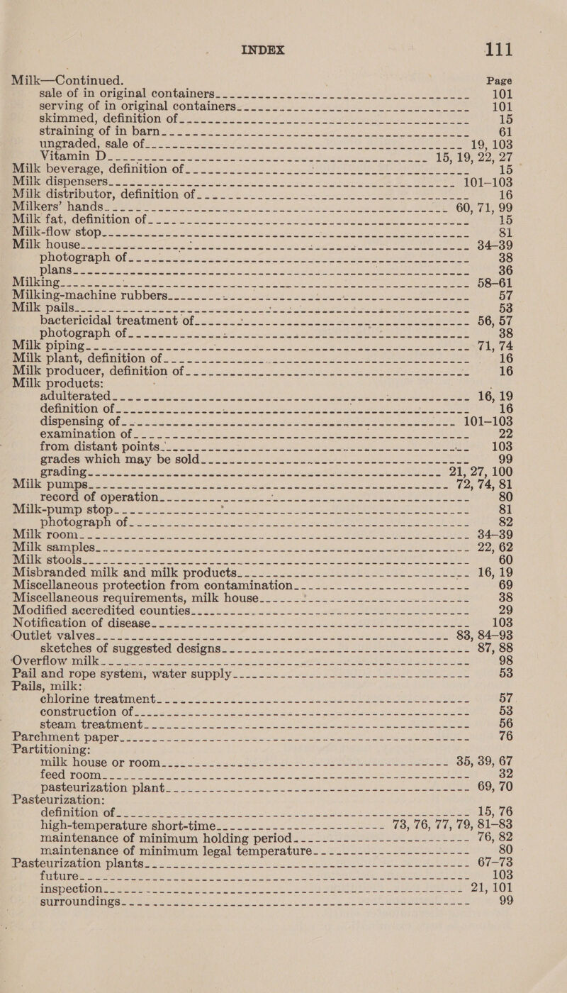 Milk—Continued. Page salorot mn Orig mal Containers. oe ot ee 101 sonvine OF In-Original containersa. . sea oo ee es or 101 Sahota Cc COM IIGION: Of ws She Si eel ea a 15 SUR AUIOE DM DALE ge Sse cd Oe ak ate aa 61 MEOT DELCO CALC OF esse SL ae ee a ACE PA Ri EA RS 19, 103 eat NW yi tek itl odes ge ed ce aura A et anes Sets 15, 19, 22, 27 meropeverage. Gefinition Of 2. 22s. ccs oc cee a ee ee 15° REMMI DC Seti ee es i Re vn i Lbs Sa el 8 a el ogy: UN 101-103 Pemestripmror, Cenmiion Ofe. ool. ee oe ee ee 16 al SERS CLES 1G C28 00 ial eA ie Sg er OT CME A! ROS 8 60, 71, 99 eee heute MIGION «Ol ek a I net ly ee Sonn Dl ae ee ot ea i 15 (OTE ICISI G) 705 SU EE a ee oh aD ee See PO Ona Mee eee) glen Stee $1 Brill houses soo hoee so. ONE Beer ates Sea ale de vad ste Jatt vik ity SF URL MORN AER cee tonne 34-39 PO UGRER OIG sh da ee se MG pact di sin nd Sw ie ee ere 38 FN Ut cepted Shay hs Sea an Sa a sg aprae on ae re nN eal ae UO eR er 36 Prac Um Meme seit a a iN ye a cts a SE eS ely 58-61 Milking-machine einae ape Stes tee hs 2 he ANS Saas EAR 57 Bene Oa eee oo Bee oo rte seed ee tosh pee es wa 53 bactericidal treatment of___---- Rian ch eich Solan ata sel a Saini perce, Meet 56, 57 PHOVOGEADN OF sical ou ots coo ra a nek Cea Ue ae ee ae ee 38 DIDI Go he oe Se eRe ler. SURO DMO Mery ar ym Pry Mem ena Ae 71, 74 Milk plant, definition of ....__.-__-_--. Pe EE Ia PK A ASEAN SON Rae ta 16 Milk producer, definition (0) aot ee arenas Mire eete Mine RU Maen nea, he em oumh oats ie 16 Milk products: , PROT U CT FOC ct sates ht to Me a hn Sco, ly Sy aye ae UE yi eae ce 16, 19 GENTE TORE Oasis NS Sibel lo Se Sig i oe Boa ta eedtanr di orien ating Sap aere 16 CUS DE RBIN OlOls ee St ci ee et ts ae EY _-- 101-103 examination of - Fan OB ah Na ia aa as AER TEM at aig alas ee Sy OR Mg el 22 from distant Pomts 2. Vuk ok ee ek eh Ses ne eet Ne .. 1038 grades which. maybe sold jou5 &lt;&lt; oe a oe see Se ee See eee 99 SPOT eit ita te ale ee a ae sails eis, ahaa Wap ci stein jee gh OD 21, 27, 100 1H TES ST RS TE Ene Os ga ee Ene an aD iReader Ten Ca lets aoe T NE Pree IB cr 72, 74, 81 record of operation. ... 25. -.0-2c5. NS iy he Dad Dee ee i Ske 80 Miuk-pump stop... .u eek FB Sy sk nyc Sa en ee MA OI RET 81 BOING CEE TISUID NO bead Shy! a ae Pas ges ee a Ng ee 82 ROO. o as oi er Sd Mee Leics Bega AS in ptr ewer ate NMRA aT gta LP 34-39 re Pt OSes Bo er et in Mc LT a eked eee NEN A Ce 22, 62 oe TOS SEE 0 Ea SD SEE UE 2 OREO EL CT OEND RN 6 Bn TniG MANION fe 60 Misbranded milk and milk products. Sa a Be cae ice Nair AR Eat ea eS he LIE -- 16,19 Miscellaneous protection from contamination___..._._._-.---_-_------ 69 “Miscellaneous requirements, milk house_._____2_-.-_-.-.-----_-------- 38 Drodined accredited. Counties. cect os. 56 Sl esac et SS 29 EV OUMICAEION OL. CUISCRSG 2 yx iets et on BS Go a A 103 BUTI DE URC al S) baa ath ey eh er i ln pee i heh pt te ed ae 83, 84-93 sketches of suggested designs. 2.2222 ose a 2 UP ee ee 87, 88 (SPER ICS TCA SG a CE sg RS a Nese Oe eS Ae BB) RAMI et 98 Da and rope system; water supply. ..2-2.2. 2-2. Sie p sleek eee et 53 Pails, milk: Cli ommertien ie toi Nowe a Se ee en ate eae oe Sear 57 COMET ICU LOINO ar arta Se he gh oN al a co ae ats eS MS le Soca tgs Ae 53 SGOT SWE AYO. CE 61 RN Mee ee Sl Bar POE OS ee Pe an ROE ENR TORO Seat ayes) 56 Bitte imenl DANCE ied 6 a ao yea ss ae SY hola Roe Ne see eee en 76 Partitioning: milk house or room-_-___- GE ere ps cS ERD | Wen teks PON gl Se MLSS LAA AS ye TY 35, 39, os MSC UUeRO OMA) ays we Nc als oe ol ea seats Sy PRP A paeteuse7e Vloncplanta- ove ooo Ys US CS San et Resende 69, 0 Pasteurization: GlCHIUM UlG ARUMR ise te tir ia No ile Ne a ie le ae ia il eae 15, 76 high-temperature short-time.&lt;..---.+.-..-------+----- 73, 76, 77, 79, 81-83 maintenance of minimum holding period. ------------------------ 76, 82 maintenance of minimum legal temperature---------------------- POsteuri za LlOMiplaites 2 or Wo ude as occ oe ee UL Ue Oe Oe 67-73 GEST) ose 2 iS 2a 8 oe MLR ee ae ae aT OR La eo MAAR Ce MCR Yk) cbt AUBGNT Hn gaan ty, 103 PVG WC ta Ole ue ee ema CS ei Wns LIN I eR ea ote Lise Ns Dae 21-101 BUCCOU MUO as emma le bE ose ek he ee Me 99