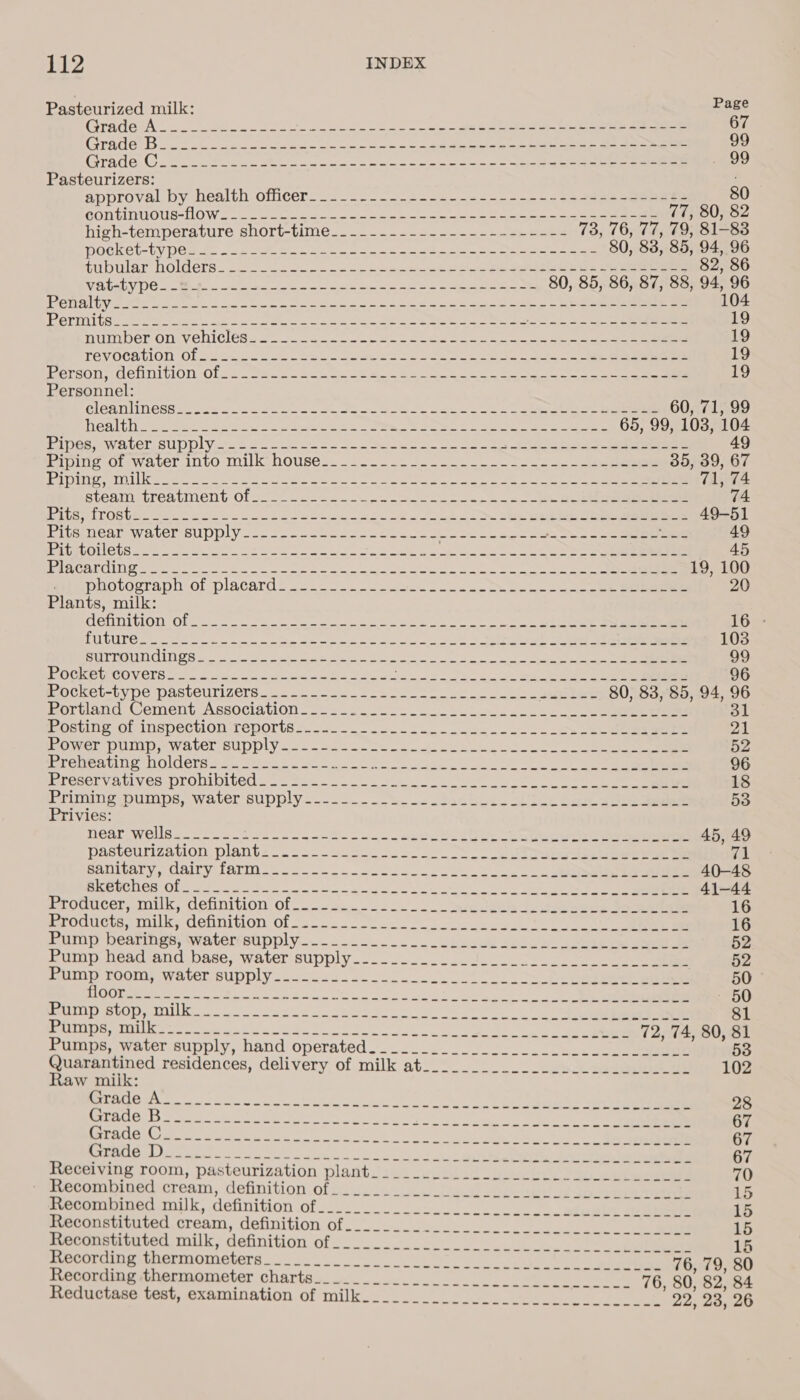 Pasteurized milk: Page GradevA.:. oe eo ee ee ee ee 67 GTACE TB oe en Se ee i ee a a a Oe er oe 99 TAGE. Con oo ee Pe is we ee we i 99 Pasteurizers: approval by Dealth.oficer- ~~. = eo ee eee 80 GOMELLTIO SOW ao oie ee er 77, 80, 82 high-temperature short-time.__-_..__....--.--s-#5-- 73, 76, 77, 79, 81-83 DOGKCU-LV DCM ae cae ee ee ee ee 80, 83, 85, 94, 96 tubular holders...$....22- ----- 2 55-oee So pe ee ee ee 82, 86 ELLA DC ost Sais ae ie ea oe 80, 85, 86, 87, 88, 94, 96 OTS UV Mies es Dyn = Seen et i lo cele aS ech ee, 104 OPEN LL im semen ges = Okc a ee os a ee fo ae Le eee 19 muimiver OncVenicles2.- = 265.) a pe eee See ee 19 TEVOCHUION Ola Se ook oe eee ete oe ae te en 19 ersOnngennition. Olsc. Se en ee eee ee ee ee 19 Personnel: CIGANIINESS S$. es oes eo a ae eae ea oe eS eee 60, 71, 99 | eTocs Yayo ae ea eee oh ORO Sete RUEy. Wey Pe reap Pane etnies tly 65, 99, 103, 104 Pines wateL supplyice= 2. ae oo ee a eee eee Piping Ol-waver into milk houses. _.-~_2 3. es ee 35, 39, 67 eR DEY TOLL A Seen ee eee te ee Sr eee te ie cee 71, 74 steam treatment Oln2-) 2-22. wn, ee 74 ELA LOSUB ot aa eo oes on ook ote nae an ae ee eee 49-51 HITE UCalaW ALCL SUDDLY fo. 2.2 oc eee eee ae pei seaer ae fog Pe Se fata 49 BALEOOLICUS Som see ae ee La Soe ey ee ee eee — 45 PARCATHING een ee Ie ne on ee eos a an OO 19, 100 meapuovograpn ot placard ® 2) Uo. le oo ee eee 20 Plants, milk: denmition;0f a ee eee eee 16 - FOUTS oo Sno ie a ee a a ee ee ee 103 Pt IRM CNS S ode sir est en et ee 99 OCKPUCOVOCTS a on ee te ee OSE oes 96 MOCKCL-tVDG DASLCULIZCIS.o 2... eu 2 es oe ee aeibed 80, 83, 85, 94, 96 Portland Cement Association... 2 2-_ e 31 Posting of inspection reports... ~~ 2 fe ee 21 Omer DOIN .Watel SupDIY..-- ofc... ee te 52 BreneAtine NOldCTs see te ee ee eee 96 Presery Ali yea LODIDILC( = tee ce er ee 18 runing ptinps, water supply... _-s_ 2 Seacbegs sity Ban oe 53 Privies: NeAr Wess. sc5 f25 2006 ew eee el oe Ce eee 45, 49 Pasteurization. plant= 25. 20 o) So eee vw Sanitary, Gairy farm sec 2 22: os ee 40-48 BKERCILES-OL= ooo hs 8 oe ee RE een, eg 41-44 Proqscer, miuk, definition of-..35.. 2 a ee 16 Products, milks definition Ofc... 2-6... = 16 hump bearmes, wwatermsiipply. 2.2... vhedee saeco eee eee 52 rump head and.base,; water supply.-..--... J). 52 Hump LOOM: water supply .c-02- 0. 2. oe eee ee . 50 ROOT er ON oe eae See cau det i ee ee ~ 60 PRU SOD aI ace beet ee i 81 PeUDO Se eee wa Sct tL eo ok Cees © Ole tn a 72, 74, 80, 81 Pips, water supply, hard operated ._2_-2.._ 2. =. ee 53 Quarantined residences, delivery of milk at To COS he aioe se is Rain Sire ee ns BIOTA ore ite ee SR ei ETA a A ies lee cee 28 PTAC DS Srna Uere OL harn o nS Oh | Me ee Oe 67 EVEL C0 REAM Sen SO oe ee i eh me SS 67 PL cAI eit lie a ag eno ho lg ee ae oe 67 Mereving FOO, pasteurization plavity&lt;c) woldud A eee eg on eee 70 Pebwmibiveuscresm, definition ofeuie ran sasltanll oc tee! ire wees a 15 Recormbinedunilk, definition of:-.-)-.- |... 2. akeale one 15 Reconstituted cream, definition of._______ boty as a oa ng ak ee 15 Merountiiiocmilk, definition off... 1s ee ee ee 15 PeCulolnaapmernOmMetersd ook ee ee 76, 79, 80 Recording thermometer itt! ae ee eee Leen KOR. 75. 80, 82, 84 Reductase test, examination of milk...._________.....__..._____.. 22, 23, 26