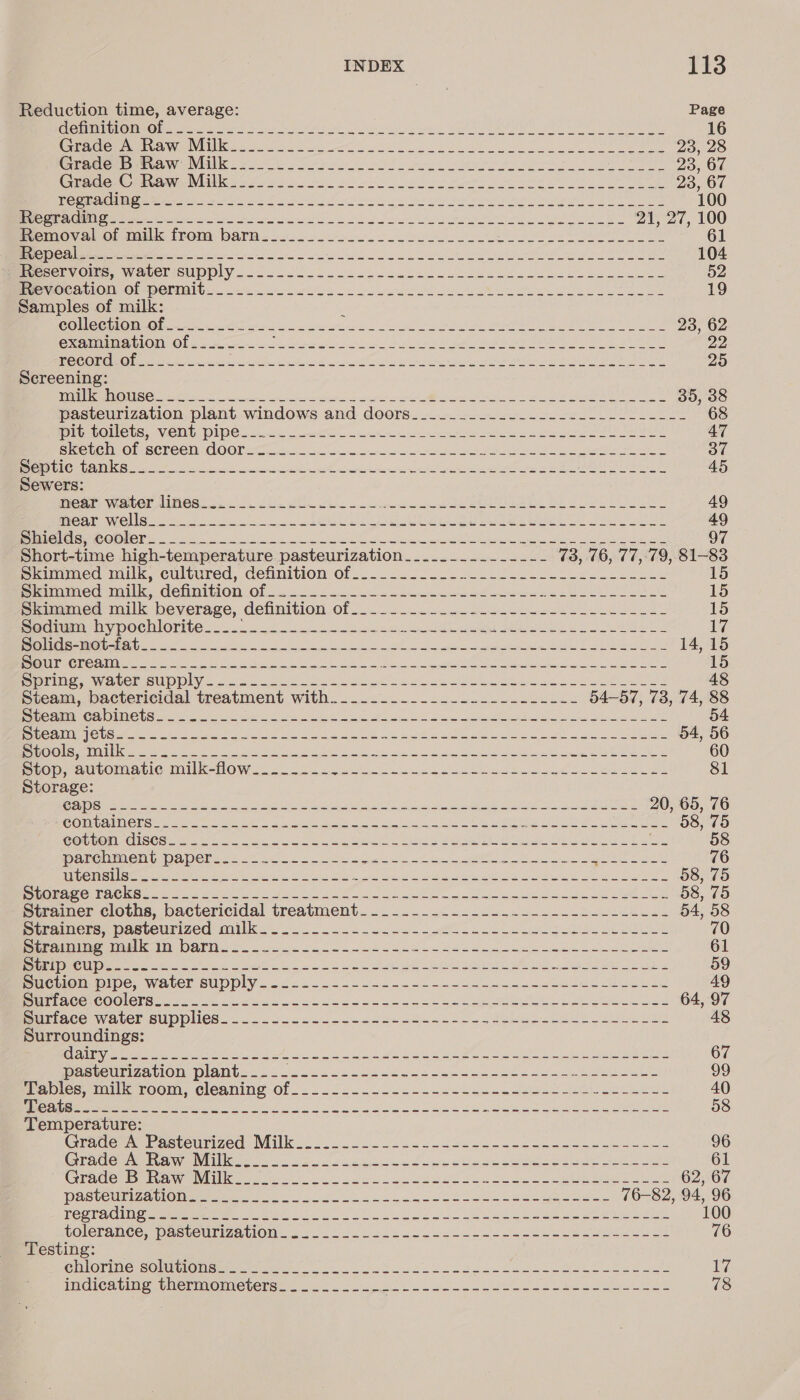 INDEX 113 Reduction time, average: Page SOLE OU CUS EN ee ie oe aie ee ARE pine Solu: mn eid aie ere Sa 16 OTAGO NMECA NIN een to ee et a oa eee 23, 28 Orme mmmrea alc S Pa Pol Sens len po a ot ha see OTE 23, 67 CG BAGiewOneuaNee NEW fs 2 en ee se So Be acne ee ee 23, 67 Be ae OMEN EO ety an ee OB elle 2 Tg ahh ng gin Na he ay i 100 SOIR eee IM Pe oi an ee es ee ln Ye 2 nie eee Sas 21, 27, 100 Pveimmoy a oromille frond. bare 2 oo. 22 ee ee 61 Ce een fer he os Sac De er ee i ed Ee 104 MerenvOmra. wWelericupply..oo.- 0 ela sete oh ee eee eee 52 RP UOCU TION GOMmOODMAb ele ee ee a Se Se 19 Samples of milk: : Le it EOE oN oe nah Sb at nt eS A a 23, 62 GICUMAME SS HORA OE 2 si oe Fs to Serato at Beas Ones ee Ue BEY Piven os 20 IN 22 HOSTS] Cy SEA sae aie Mae nee ee ed Sea Derren ee Thc omens Dn Ne ieee 25 Screening: RMMMNAUOII SO resol oe 2. a ap a el. Ne eae eT 35, 38 pasteurization plant windows and doors_..2.._-. 2-2. 2 .--L__-_-- 68 PC QUES. AVCTIU. DUOC Sainte sree ete meen rem Ss os re ee eT 47 BSCLOMT On SETCCI) GOODE Sacha Bier terres Si ot I a 37 SOG ER Sa eS ee ae Me OA ee. eye ASL, Soke es 45 Sewers: ICRP Witt AMOS os ota oun iim bre «a dgea we ce ee 49 MIO WC ES ee li a ect RIE hp A a eA eh ee ee Le? Ne ES ae OS OOS AS 0 Se NSE ie aOR I Se een IRC nt eT cvs) Ve PORN apa eee A Tet STB Short-time high-temperature pasteurization......_..._.---- 73, 76, 77,:°79, 81- ss emimmed milk, cultured, definition Of ....2.. oc... feces kee ene Pemmaned milk. -CenmisoOncOl 5.2225 oS ee oe s Bae A ie Skimmed milk beverage, dennition of etree ek ee 15 pacim hy DOCRIOMC. os. ..5.n&lt;—sccebew tea ee ew Ghee a ee ed 17 SOILS SSE E24 Se ele niece ee a Me ee eel CRE ON ROR TERRE La) E RED ACe. 14, 15 POUrEChOalWe Je Ok a ee ee iS 5 ides En Aten pata) a 15 PPE sea COSTED Di c8 8) So at he oe ak A ee de a 48 Steam, bactericidal treatment with.-.....-._----------.----- 54-57, 73, 74, 88 Paise anew tet olin GS 5 ee ee a a ee EU ES oe a gia 54 BBE Ce te ey ree ed es se oe i RD en Eas 54, 56 eaeere) | mea yc ie yee we eS ee ke eel ee eS ae 60 Ben aU vOInatic Tt K-NOW oe Se ee eee ee eee id aed 81 Storage: Set ease os a ae he ee ot tne ee It, 5, eee 20, 65, 76 BO ANIC LR Se ec Cee ag a Gee etd td pe a es SS eae 58, 75 COpUOMsOlIeCs 8. Me Gs a el ee le ORE Ee NGS aes HORT eres OO ee 58 Pannen bape be es 2. kee eee a ee ae aeee 76 Rati SNL Sr ae cn Me Be ae Cet SL ote i i eye a an © an a ea 58, 75 BOG eile oma = eee ye eee oe ee ne ae ae 2 ee 58, 75 Strainer cloths, bactericidal treatment---_-.---------- eee en Se ae 54, 58 BararicnemDas Our Zed Mice. 2 te a i a 70 eiraining mk barn........-.--.--.--- a Pe Oy ile a ees 61 ONO OLD AS Sis ee a el een eee Aue ee anne paver leaner Waee eee rans 59 Suction pipe, water supply Aa Pa yaa Sa ig Se SA I Say ETE SG Lp RY, 49 Bite GC COOLCI Nee eee ro ee Oe ee a Oe ee oe 64, 97 PEACE ALCL SUD PICS. one i ae tn eo US ee I ee ee 48 Surroundings: Gl iaypmeeeie tiny weber eer keel NS ea he ee eee 67 Pe micnantion Diabet soa ote eo fe aS Ee ee 99 ebics mill room, cleamine Of... (25.324. svol ec nose eel ete ee 40 NE ie eens EGRESS al a cn ete igre eS 58 Temperature: Grader wrasvourized. Wilk 22 2. ee ee se eee 96 Grader na awe nile nor. hs Pee ell eit Sees ee 61 Cradema Wanye ince yee Bo a ee 62, 67 DUStCUNIZA Ul OMe a) es a i ee ee oe 76-82, 94, 96 CORA CIE Cemmpm ven: oe te 2 oe oe oe 100 polePance. WasteUMiZatlOone oe kl ee eee 76 Testing: GMIlOTiNGrsOhieomemrerenere le eS TN See ee ir