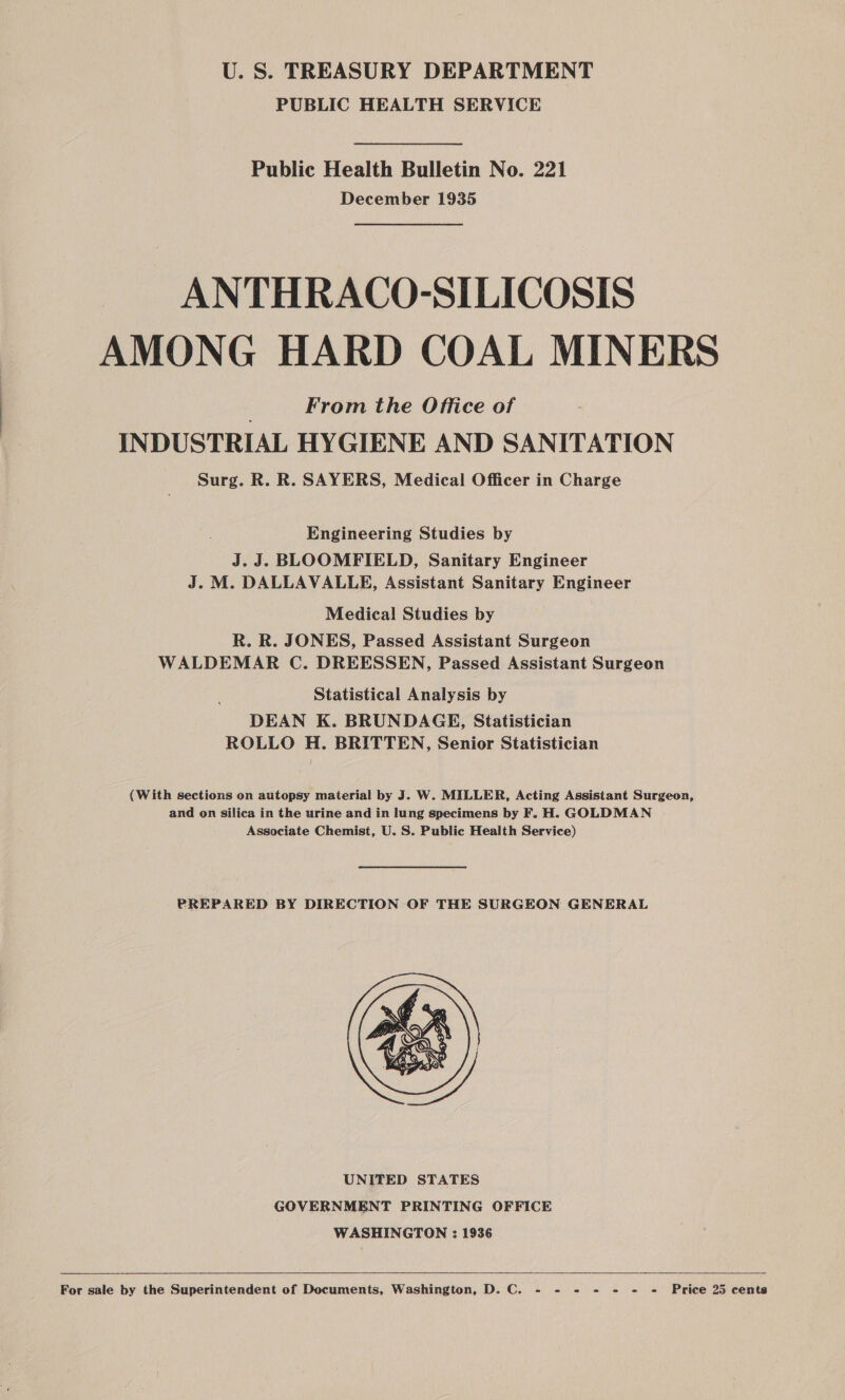 U. S. TREASURY DEPARTMENT PUBLIC HEALTH SERVICE Public Health Bulletin No. 221 December 1935 ANTHRACO-SILICOSIS AMONG HARD COAL MINERS From the Office of INDUSTRIAL HYGIENE AND SANITATION Surg. R. R. SAYERS, Medical Officer in Charge Engineering Studies by J.J. BLOOMFIELD, Sanitary Engineer J. M. DALLAVALLE, Assistant Sanitary Engineer Medical! Studies by R. R. JONES, Passed Assistant Surgeon WALDEMAR C. DREESSEN, Passed Assistant Surgeon Statistical Analysis by DEAN K. BRUNDAGE, Statistician ROLLO H. BRITTEN, Senior Statistician (With sections on autopsy material by J. W. MILLER, Acting Assistant Surgeon, and on silica in the urine and in lung specimens by F. H. GOLDMAN Associate Chemist, U. S. Public Health Service) PREPARED BY DIRECTION OF THE SURGEON GENERAL  UNITED STATES GOVERNMENT PRINTING OFFICE WASHINGTON : 1936  For sale by the Superintendent of Documents, Washington, D. C. - - - - = - «= Price 25 cents