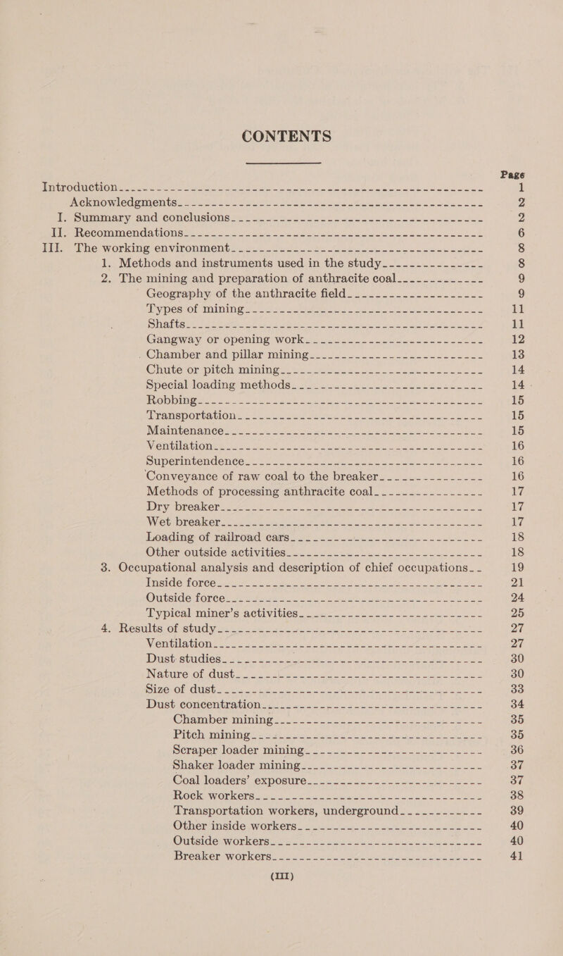 CONTENTS Page Dat ROOK CeO nee cere eure en eee a ae ee INC MO MMOCPINGN USE Neem. Eels Mette Oat ya eee ee te Ad 2 PSMA ry ANG COMNCIISIONS 2 * io. kt Sol et coo So Se eel ek Ye Pi SIeCONGIMe NGA tlONGRs ot 55) vom Do lee at eee ene tak 6 Diin, he: working. environment s&lt;270 Mets Ube 6 eee a ee 8 1. Methods and instruments used in the study_-------------- 8 2. The mining and preparation of anthracite coal_..._....___-- 9 ' Geography of the anthracite field. ..............---.- 9 Ber SFSIR(On ty 101 VCH) Uy eee eee Pape fe) 3 2) ee eens Ba ae ne eat 11 TO) 1 LTS re, RD ART as Pn a Rm I) EN 11 Ganeway or-opening works. clulo sl tates elle 12 7 Chamberand pillar miming ee os eo es ro chee 13 Chute or pitchaminines soaks oe eee cee a ok 14 Special loaner methods. 2i7 tia. see e ee Ne 14 . &lt;5) © 1 2 ene eg ele 9 REY eee ne MSDN UE Oecd Or aera OP 15 PPRAWSDORCALIONE: cot eee see ee ai ie ee Ek oe 15 INArINGe ANC CS yee yt ee ae eS ae tat cata 15 Witmibinabhomee we She oe Oe Poa ea ee eae ae 16 BuUperintendenCe.= (S20 2cL 5) Zak Meee oe ee 16 ‘Conveyance of raw coal to the breaker______-_------- 16 Methods of processing anthracite coal___---.--------- 17 ADE yeren ee ees ey ee LO ke Ss 1% VS DNG Aine seein e teh eh ec Srp ne ke LS 17 Leading of naiiroad cats. 2 24.5 oe. c agen ane een oS 18 Other outside activitses.. 222 cee oe 4 ee ee ee 2 18 3. Occupational analysis and description of chief occupations_ _ 19 TMSIGC FOrCCe eat ete oe ak alee ee ee 21 Outside fonees Ae Fa ges 2 8 ae Ge a agate Lr 24 Typical miners aGtivities...2.5- 224 ee ek oe 25 ASM IVCSUNGS Ob SUUCN NS se eee hie lr ee a ak ee Mee oe 27 Wie inilaelone ates oe ert aes ele ge eee Be vag USS GRSL SUI LCS Nag Oe aie ar aa a AERA Resins AES ee 30 INO @r Cus tay auc. Shwe a eh se ec ia 30 DIZeLORCUSU. 52 eA oe 2 ae re Snide 33 Dusticonconinationy si) cs Poo Dc ak 34 Chramien mining 2. oe se ee Mess 35 Pie laude gens Ee ie ee ee ak ee 30 meraper loader maiming. ° 26 ee Ge 36 ne Ne daster palhee le) i aA 0 ay 1 | se een age eee el ND PR 37 Coallouders exposure.o 125-225. 024 cbc eciee be ae 37 PUOGKAWiORKeNS emt Ok see ee LL 38 Transportation workers, underground. _..-------- 39 Otheminside workers 25 oe oan eee oe 40 OimsiGlenWOnelgt ado LU ee ae ee i al 40 Breaker workers. 226 Soc Poe ee oc emleln | 41 (1T)