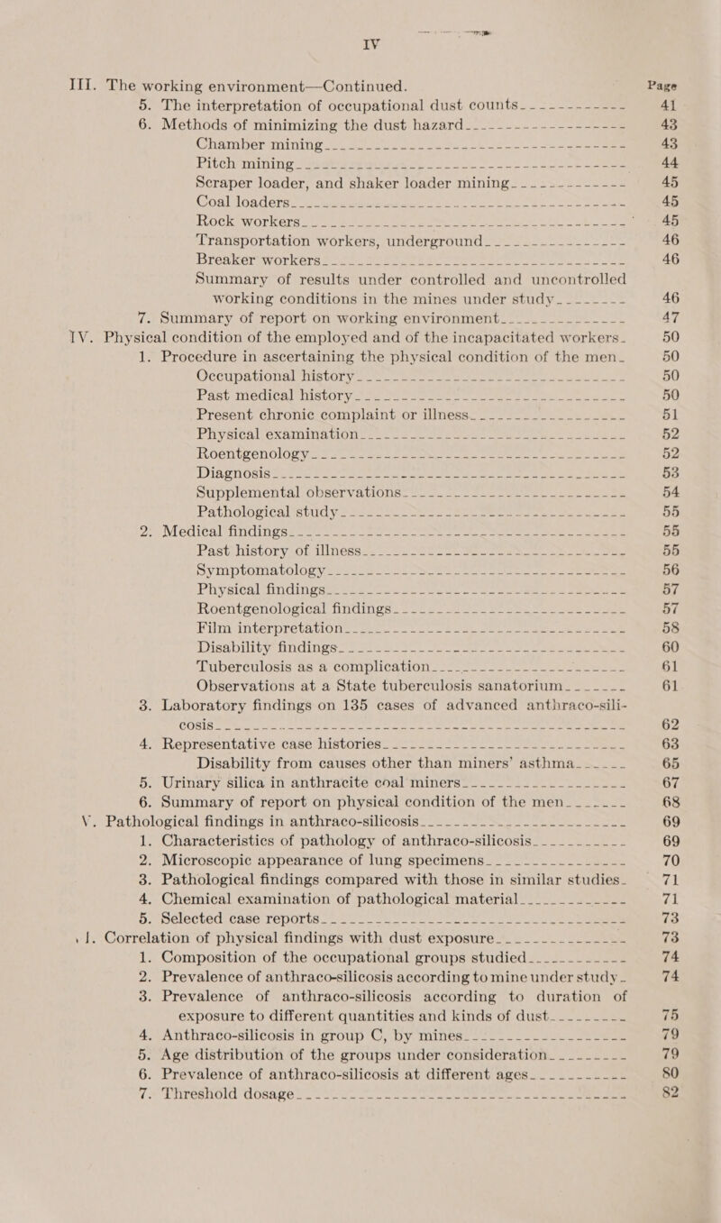 IV The interpretation of occupational dust counts_ ~~~ -------- Methods of mintmizing the dust: hazard_-_-—-_----.--&gt;-2ee COnAT ben ani nin geet tee rn sea ee ek Ae So a ot ee Scraper loader, and shaker loader mining---~--------- (SOS) OR ers 1 eee eek ee ea eo ec. ie Sones Transportation workers, underground_ .2..---------+- Breakeravorkeres 62 sae ee ee ee eels ee Summary of results under controlled and uncontrolled working conditions in the mines under study__------ Summary of report on working environment_________------ 4 5 6 Procedure in ascertaining the physical condition of the men_ OCCUPAtICIS SnistOl yy som eet eae eee eee ey Past Mea Cal nie CG eee er ae ere eres nent eee ae Present chronic complaint or illness. _..-...-_.______-- PRYAICAL Gxamina trons 6s = 2 meets arses ee eens eee ROCntPenOlOe vena eae wees ae Moe. a Cee oe ee Diagnosis ted so tt ee eters ee we ae eee ak a SUDDIeMentAl OUBEr VA LIONS: Seino ee eee oe ee Pathological itive yess oe tee ee es ee es Med italeRiid ive sites occ. here eee a ein ee se ee Past History Ob llnesess 7S See ee Symptomatology ea. ae 8 oe See eee ee Physical findings 22 een ol oe es ee Roentgenolovical ndings. 200 e) aoe oe ee ee PinrainterpreteniG non ween len 22 en. ete lena ae ee Disability tmdin es 525 ee ee ee ee ‘LUDerCulosis as 2° COMIDUCAIOU. e025 ee a ee ae a as Observations at a State tuberculosis sanatorium _-_-_--_-_- Laboratory findings on 135 cases of advanced anthraco-sili-  RePPesenvunktl Ve Case niislories. 2 poses). +. . eee ese ee Disability from causes other than miners’ asthma__--~-_-_ Urinary. silicain anthracite qoalminers. -- —. a6 24 ee Summary of report on physical condition of the men___-~ ~~ Characteristics of pathology of anthraco-silicosis.__________ Microscopic appearance of lung specimens_______________- Pathological findings compared with those in similar studies_ Chemical examination of pathological material_________ ae Selected. case TepOris. 2. Ae ae IO Composition of the occupational groups studied___--------- Prevalence of anthraco-silicosis according to mine under study - Prevalence of anthraco-silicosis according to duration of exposure to different quantities and kinds of dust__------- Age distribution of the groups under consideration ___------ Page 4] 43 43 44 45 45 45 46 46 46 47 50 50 50 50 51 52 52 53 54 55 55 55 56 57 57 58 60 61 61 62 63 65 67 68 69 69 70 71 ra 73 73 74 74 75 79 79 82