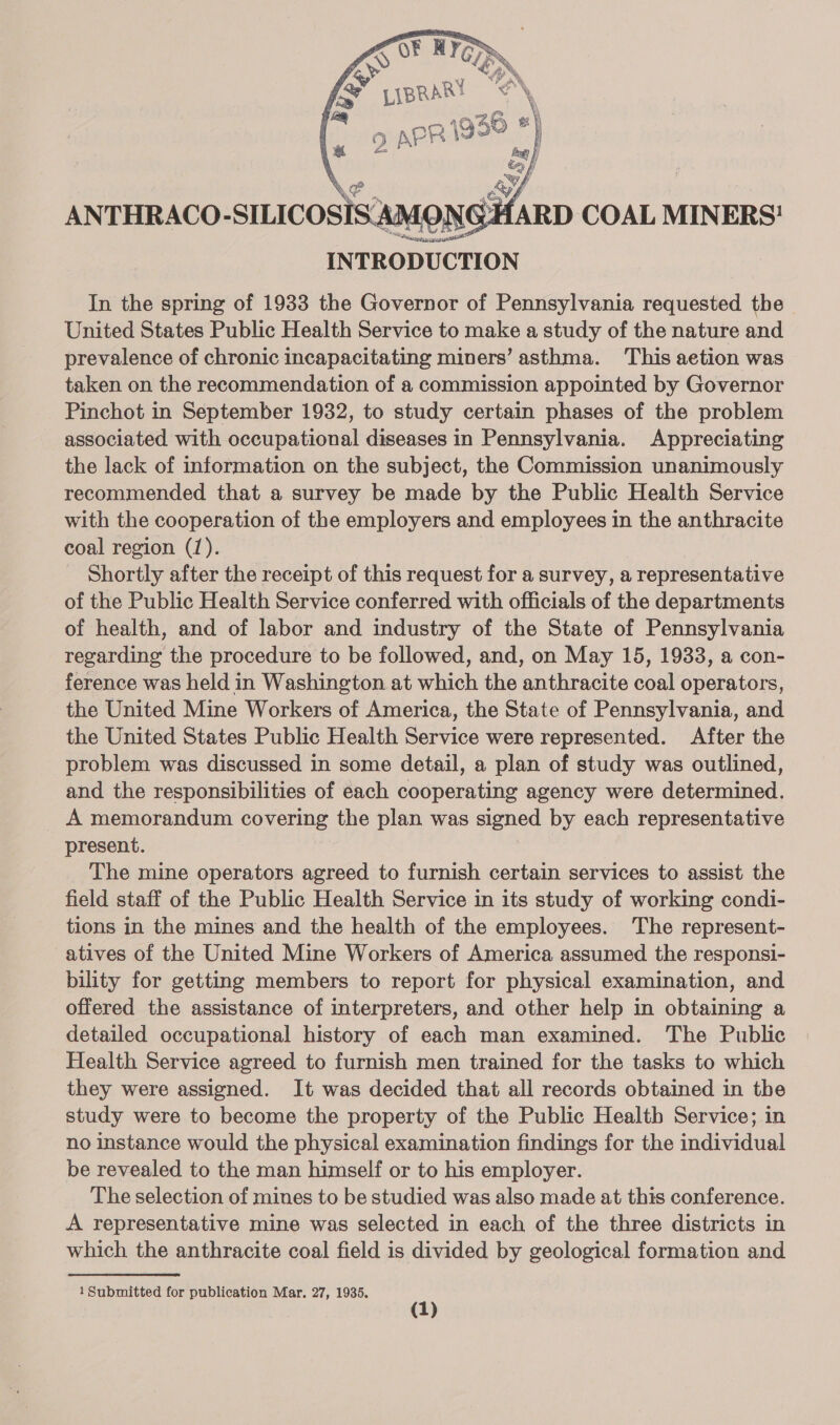  ANTHRACO-SILICOSISAMONGHARD COAL MINERS! INTRODUCTION In the spring of 1933 the Governor of Pennsylvania requested the United States Public Health Service to make a study of the nature and prevalence of chronic incapacitating miners’ asthma. This aetion was taken on the recommendation of a commission appointed by Governor Pinchot in September 1932, to study certain phases of the problem associated with occupational diseases in Pennsylvania. Appreciating the lack of information on the subject, the Commission unanimously recommended that a survey be made by the Public Health Service with the cooperation of the employers and employees in the anthracite coal region (1). ? Shortly after the receipt of this request for a survey, a representative of the Public Health Service conferred with officials of the departments of health, and of labor and industry of the State of Pennsylvania regarding the procedure to be followed, and, on May 15, 1933, a con- ference was held in Washington at which the anthracite coal operators, the United Mine Workers of America, the State of Pennsylvania, and the United States Public Health Service were represented. After the problem was discussed in some detail, a plan of study was outlined, and the responsibilities of each cooperating agency were determined. A memorandum covering the plan was signed by each representative present. The mine operators agreed to furnish certain services to assist the field staff of the Public Health Service in its study of working condi- tions in the mines and the health of the employees. The represent- atives of the United Mine Workers of America assumed the responsi- bility for getting members to report for physical examination, and offered the assistance of interpreters, and other help in obtaining a detailed occupational history of each man examined. The Public Health Service agreed to furnish men trained for the tasks to which they were assigned. It was decided that all records obtained in the study were to become the property of the Public Health Service; in no instance would the physical examination findings for the individual be revealed to the man himself or to his employer. The selection of mines to be studied was also made at this conference. A representative mine was selected in each of the three districts in which the anthracite coal field is divided by geological formation and 1Submitted for publication Mar. 27, 1935.