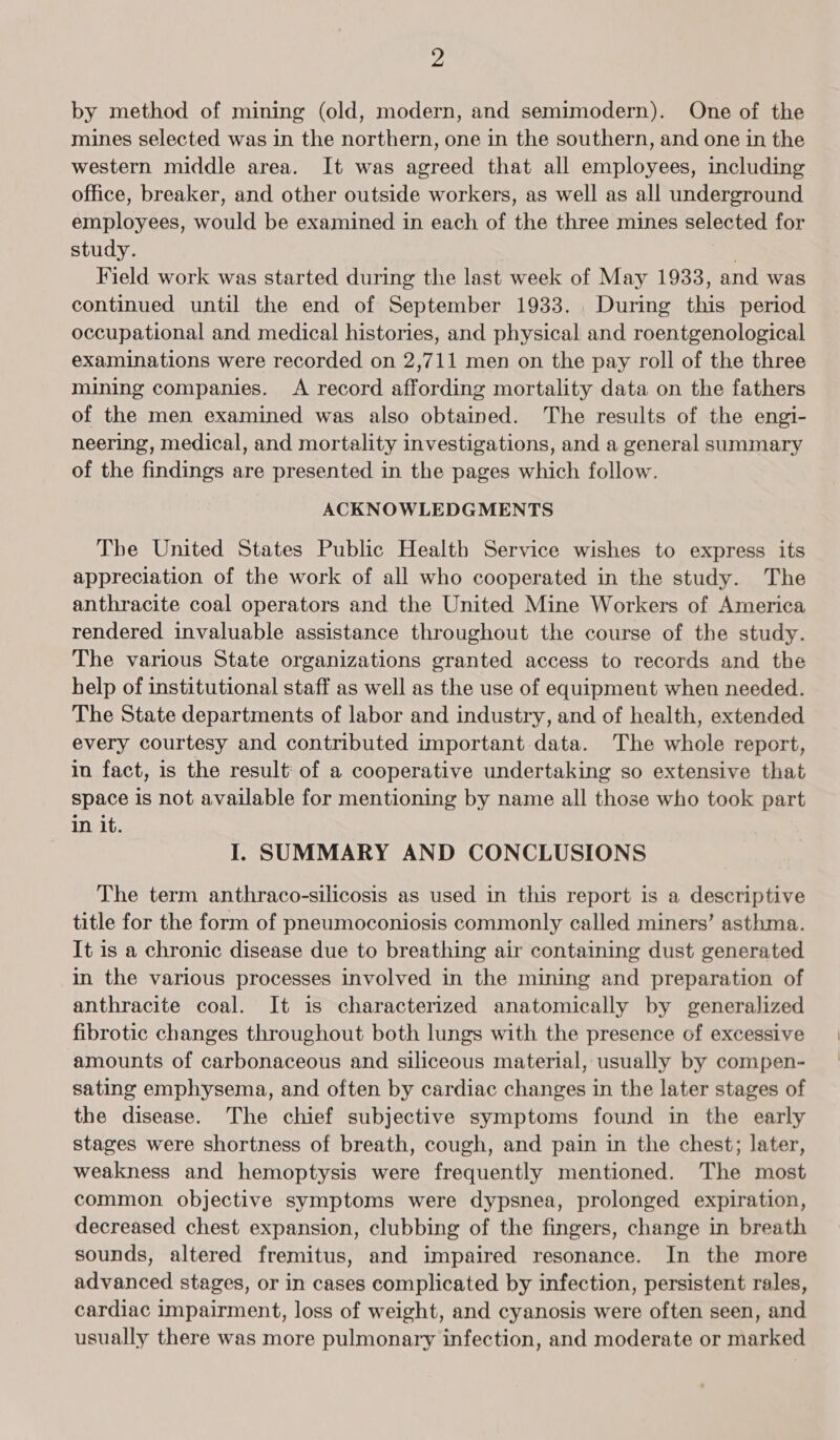 by method of mining (old, modern, and semimodern). One of the mines selected was in the northern, one in the southern, and one in the western middle area. It was agreed that all employees, including office, breaker, and other outside workers, as well as all underground employees, would be examined in each of the three mines selected for study. £) Field work was started during the last week of May 1933, and was continued until the end of September 1933. During this period occupational and medical histories, and physical and roentgenological examinations were recorded on 2,711 men on the pay roll of the three mining companies. A record affording mortality data on the fathers of the men examined was also obtained. The results of the engi- neering, medical, and mortality investigations, and a general summary of the findings are presented in the pages which follow. ACKNOWLEDGMENTS Tbe United States Public Health Service wishes to express its appreciation of the work of all who cooperated in the study. The anthracite coal operators and the United Mine Workers of America rendered invaluable assistance throughout the course of the study. The various State organizations granted access to records and the help of institutional staff as well as the use of equipment when needed. The State departments of labor and industry, and of health, extended every courtesy and contributed important data. The whole report, in fact, is the result: of a cooperative undertaking so extensive that space is not available for mentioning by name all those who took part in it. I. SUMMARY AND CONCLUSIONS The term anthraco-silicosis as used in this report is a descriptive title for the form of pneumoconiosis commonly called miners’ asthma. It is a chronic disease due to breathing air containing dust generated in the various processes involved in the mining and preparation of anthracite coal. It is characterized anatomically by generalized fibrotic changes throughout both lungs with the presence of excessive amounts of carbonaceous and siliceous material, usually by compen- sating emphysema, and often by cardiac changes in the later stages of the disease. The chief subjective symptoms found in the early stages were shortness of breath, cough, and pain in the chest; later, weakness and hemoptysis were frequently mentioned. The most common objective symptoms were dypsnea, prolonged expiration, decreased chest expansion, clubbing of the fingers, change in breath sounds, altered fremitus, and impaired resonance. In the more advanced stages, or in cases complicated by infection, persistent rales, cardiac impairment, loss of weight, and cyanosis were often seen, and usually there was more pulmonary infection, and moderate or marked
