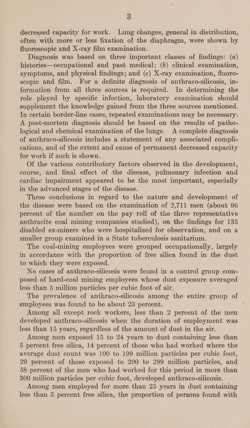 decreased capacity for work. Lung changes, general in distribution, often with more or less fixation of the diaphragm, were shown by fluoroscopic and X-ray film examination. Diagnosis was based on three important classes of findings: (a) histories—occupational and past medical; (6) clinical examination, symptoms, and physical findings; and (c) X-ray examination, fluoro- scopic and film. For a definite diagnosis of anthraco-silicosis, in- formation from all three sources is required. In determining the role played by specific infection, laboratory examination should supplement the knowledge gained from the three sources mentioned. In certain border-line cases, repeated examinations may be necessary. A post-mortem diagnosis should be based on the results of patho- logical and chemical examination of the lungs. A complete diagnosis of anthraco-silicosis includes a statement of any associated compli- cations, and of the extent and cause of permanent decreased capacity - for work if such is shown. Of the various contributory factors observed in the development, course, and final effect of the disease, pulmonary infection and cardiac impairment appeared to be the most important, especially in the advanced stages of the disease. These conclusions in regard to the nature and development of the disease were based on the examination of 2,711 men (about 96 percent of the number on the pay roll of the three representative anthracite coal mining companies studied), on the findings for 135 disabled ex-miners who were hospitalized for observation, and on a smaller group examined in a State tuberculosis sanitarium. The coal-mining employees were grouped occupationally, largely in accordance with the proportion of free silica found in the dust to which they were exposed. No cases of anthraco-silicosis were found in a control group com- posed of hard-coal mining employees whose dust exposure averaged less than 5 million particles per cubic foot of air. The prevalence of anthraco-silicosis among the entire group of employees was found to be about 23 percent. Among all except rock workers, less than 2 percent of the men developed anthraco-silicosis when the duration of employment was less than 15 years, regardless of the amount of dust in the air. Among men exposed 15 to 24 years to dust containing less than 5 percent free silica, 14 percent of those who had worked where the average dust count was 100 to 199 million particles per cubic foot, 29 percent of those exposed to 200 to 299 million particles, and 58 percent of the men who. had worked for this period in more than 300 million particles per cubic foot, developed anthraco-silicosis. Among men employed for more than 25 years in dust containing less than 5 percent free silica, the proportion of persons found with