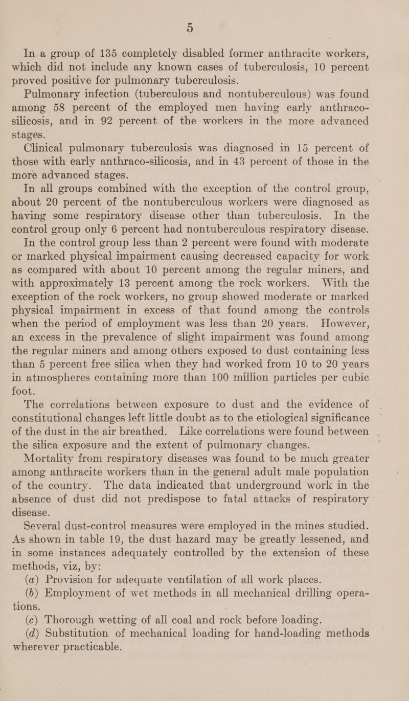 In a group of 185 completely disabled former anthracite workers, which did not include any known cases of tuberculosis, 10 percent proved positive for pulmonary tuberculosis. Pulmonary infection (tuberculous and nontuberculous) was found among 58 percent of the employed men having early anthraco- silicosis, and in 92 percent of the workers in the more advanced stages. Clinical pulmonary tuberculosis was diagnosed in 15 percent of those with early anthraco-silicosis, and in 43 percent of those in the more advanced stages. In all groups combined with the exception of the control group, about 20 percent of the nontuberculous workers were diagnosed as having some respiratory disease other than tuberculosis. In the control group only 6 percent had nontuberculous respiratory disease. In the control group less than 2 percent were found with moderate or marked physical impairment causing decreased capacity for work as compared with about 10 percent among the regular miners, and with approximately 13 percent among the rock workers. With the exception of the rock workers, no group showed moderate or marked physical impairment in excess of that found among the controls when the period of employment was less than 20 years. However, an excess in the prevalence of slight impairment was found among the regular miners and among others exposed to dust containing less than 5 percent free silica when they had worked from 10 to 20 years in atmospheres containing more than 100 million particles per cubic foot. The correlations between exposure to dust and the evidence of constitutional changes left little doubt as to the etiological significance of the dust in the air breathed. Like correlations were found between | the silica exposure and the extent of pulmonary changes. Mortality from respiratory diseases was found to be much greater among anthracite workers than in the general adult male population of the country. The data indicated that underground work in the absence of dust did not predispose to fatal attacks of respiratory disease. | | Several dust-control measures were employed in the mines studied. As shown in table 19, the dust hazard may be greatly lessened, and in some instances adequately controlled by the extension of these methods, viz, by: (a) Provision for adequate ventilation of all work places. (6) Employment of wet methods in all mechanical drilling opera- tions. (c) Thorough wetting of all coal and rock before loading. (d) Substitution of mechanical loading for hand-loading methods wherever practicable.