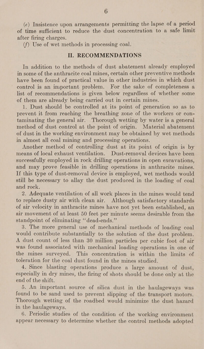 (ec) Insistence upon arrangements permitting the lapse of a period of time sufficient to reduce the dust concentration to a safe limit after firing charges. (f) Use of wet methods in processing coal. Il. RECOMMENDATIONS In addition to the methods of dust abatement already employed in some of the anthracite coal mines, certain other preventive methods have been found of practical value in other industries in which dust control is an important problem. For the sake of completeness a list of recommendations is given below regardless of whether some of them are already being carried out in certain mines. 1. Dust should be controlled at its point of generation so as to prevent it from reaching the breathing zone of the workers or con- taminating the general air. Thorough wetting by water is a general method of dust control at the point of origin. Material abatement of dust in the working environment may be obtained by wet methods in almost all coal mining and processing operations. Another method of controlling dust at its point of origin is by means of local exhaust ventilation. Dust-removal devices have been successfully employed in rock drilling operations in open excavations, and may prove feasible in drilling operations in anthracite mines. If this type of dust-removal device is employed, wet methods would still be necessary to allay the dust produced in the loading of coal and rock. | 2. Adequate ventilation of all work places in the mines would tend to replace dusty air with clean air. Although satisfactory standards of air velocity in anthracite mines have not yet been established, an air movement of at least 50 feet per minute seems desirable from the standpoint of eliminating ‘‘dead-ends.”’ 3. The more general use of mechanical methods of loading coal would contribute substantially to the solution of the dust problem. A dust count of less than 30 million particles per cubic foot of air was found associated with mechanical loading operations in one of the mines surveyed. This concentration is within the limits of toleration for the coal dust found in the mines studied. 4. Since blasting operations produce a large amount of dust, especially in dry mines, the firing of shots should be done only at the end of the shift. 5. An important source of silica dust in the haulageways was found to be sand used to prevent slipping of the transport motors. Thorough wetting of the roadbed would minimize the dust hazard in the haulageways. 6. Periodic studies of the condition of the working environment appear necessary to determine whether the control methods adopted