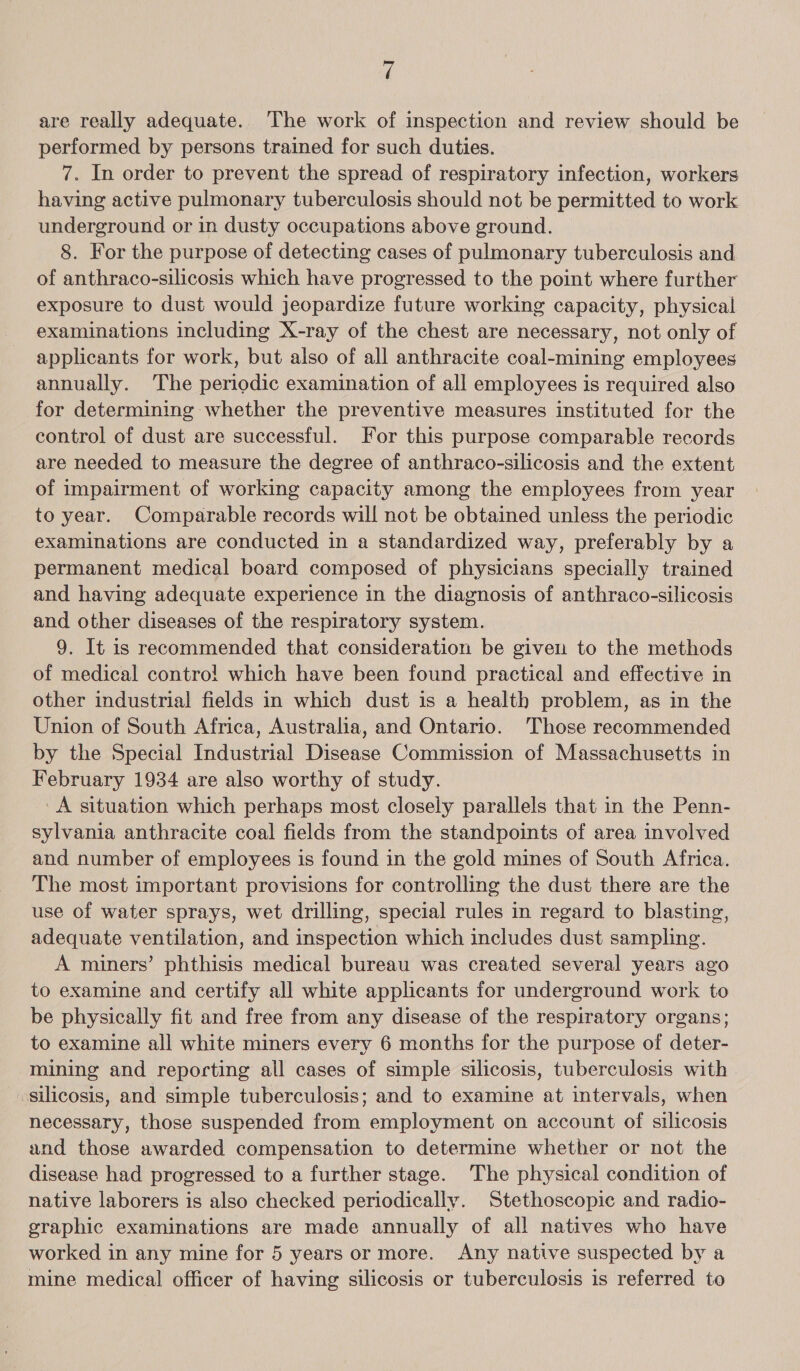 are really adequate. The work of inspection and review should be performed by persons trained for such duties. 7. In order to prevent the spread of respiratory infection, workers having active pulmonary tuberculosis should not be permitted to work underground or in dusty occupations above ground. — 8. For the purpose of detecting cases of pulmonary tuberculosis and of anthraco-silicosis which have progressed to the point where further exposure to dust would jeopardize future working capacity, physical examinations including X-ray of the chest are necessary, not only of applicants for work, but also of all anthracite coal-mining employees annually. ‘The periodic examination of all employees is required also for determining whether the preventive measures instituted for the control of dust are successful. For this purpose comparable records are needed to measure the degree of anthraco-silicosis and the extent of impairment of working capacity among the employees from year to year. Comparable records will not be obtained unless the periodic examinations are conducted in a standardized way, preferably by a permanent medical board composed of physicians specially trained and having adequate experience in the diagnosis of anthraco-silicosis and other diseases of the respiratory system. 9. It is recommended that consideration be given to the methods of medical contro! which have been found practical and effective in other industrial fields in which dust is a health problem, as in the Union of South Africa, Australia, and Ontario. Those recommended by the Special Industrial Disease Commission of Massachusetts in February 1934 are also worthy of study. A situation which perhaps most closely parallels that in the Penn- sylvania anthracite coal fields from the standpoints of area involved and number of employees is found in the gold mines of South Africa. The most important provisions for controlling the dust there are the use of water sprays, wet drilling, special rules in regard to blasting, adequate ventilation, and inspection which includes dust sampling. A miners’ phthisis medical bureau was created several years ago to examine and certify all white applicants for underground work to be physically fit and free from any disease of the respiratory organs; to examine all white miners every 6 months for the purpose of deter- mining and reporting all cases of simple silicosis, tuberculosis with silicosis, and simple tuberculosis; and to examine at intervals, when necessary, those suspended from employment on account of silicosis and those awarded compensation to determine whether or not the disease had progressed to a further stage. The physical condition of native laborers is also checked periodically. Stethoscopic and radio- graphic examinations are made annually of all natives who have worked in any mine for 5 years or more. Any native suspected by a mine medical officer of having silicosis or tuberculosis is referred to