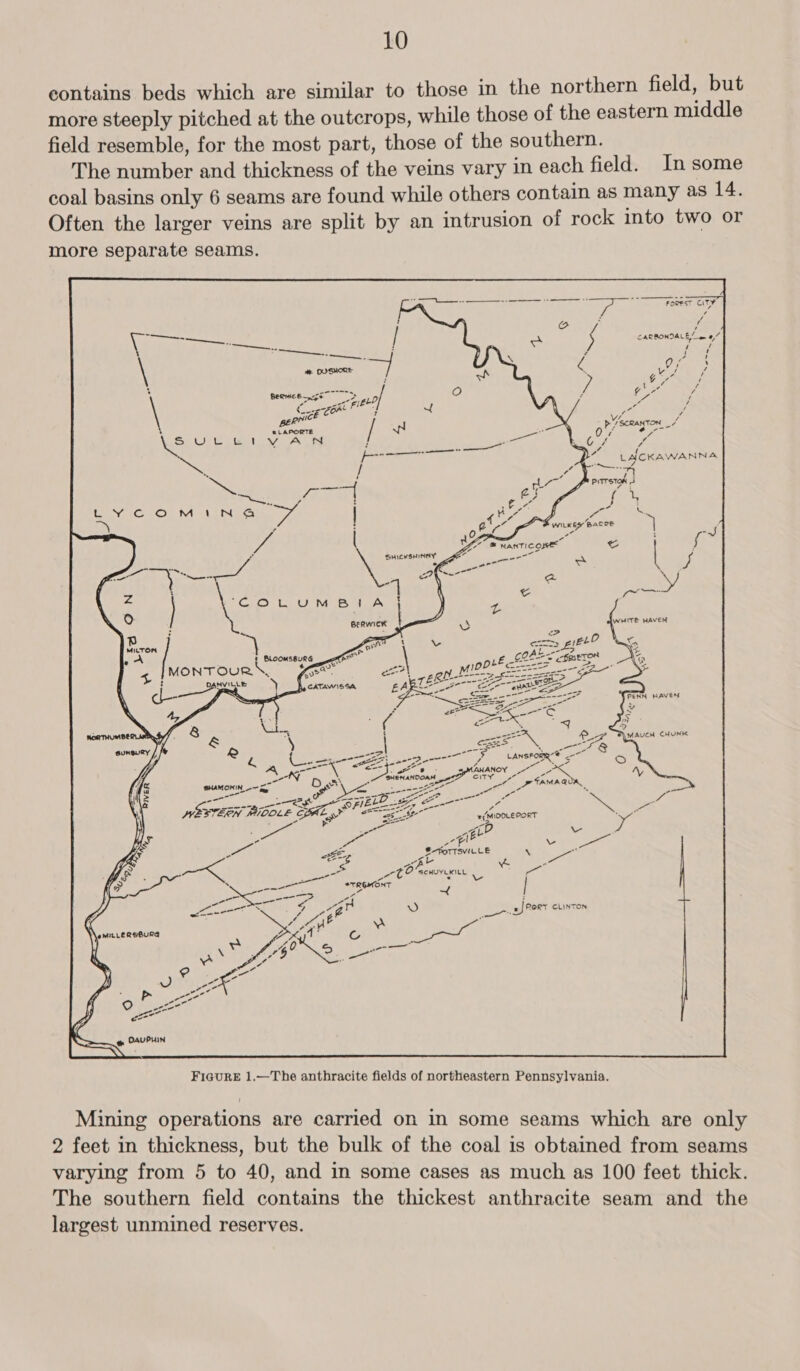 contains beds which are similar to those in the northern field, but more steeply pitched at the outcrops, while those of the eastern middle field resemble, for the most part, those of the southern. The number and thickness of the veins vary in each field. In some coal basins only 6 seams are found while others contain as many as 14. Often the larger veins are split by an intrusion of rock into two or more separate seams. oF wiikey Base 7 , Z, eat - Zor MANTIC OPE e&amp; Za er SHICKSHINAY A ee \ Zs ae s ad Neco a w/ 7 tae “COLUMBIA : WHITE HAVEN --&gt;! ann eo EE Lorne =-t- att x SHENANOOAM _ ot 5 SHAMOKIN U— Ces i ees oa tet ee ot ye ee ge ee hee ae nea ELE Fe “ SEG BOC &lt;y WFlES =a y MNESTERN MIOOLE CPAL aoe os te + (MIOOLEPORT ' S &gt; - oe A¢P z iE oe. - $-FoTTSvVILLE \ - ge: ots (oe ee “ a r oa Ct = v- | *TREIMONT | ce a is RORY CLINTON  FIGURE 1.—The anthracite fields of northeastern Pennsylvania. Mining operations are carried on in some seams which are only 2 feet in thickness, but the bulk of the coal is obtained from seams varying from 5 to 40, and in some cases as much as 100 feet thick. The southern field contains the thickest anthracite seam and the largest unmined reserves.