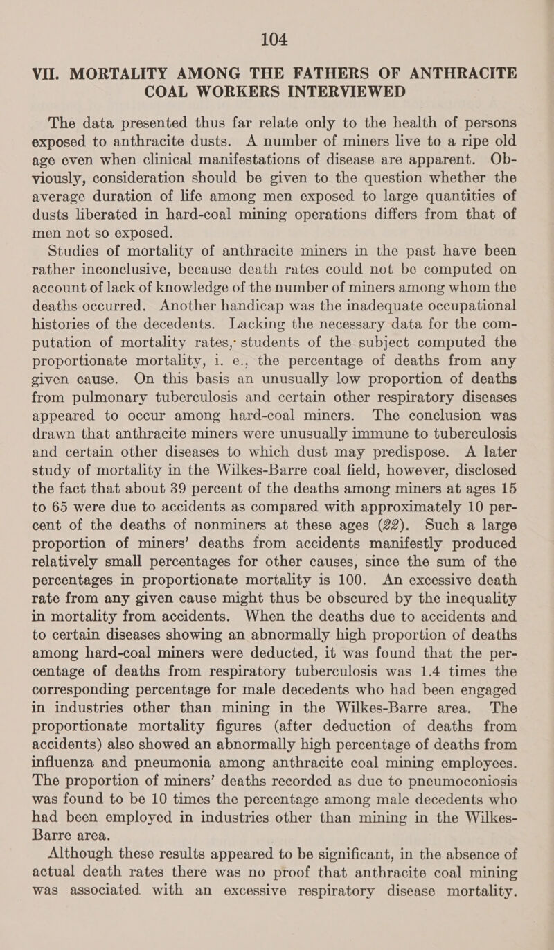 VII. MORTALITY AMONG THE FATHERS OF ANTHRACITE COAL WORKERS INTERVIEWED The data presented thus far relate only to the health of persons exposed to anthracite dusts. A number of miners live to a ripe old age even when clinical manifestations of disease are apparent. Ob- viously, consideration should be given to the question whether the average duration of life among men exposed to large quantities of dusts liberated in hard-coal mining operations differs from that of men not so exposed. Studies of mortality of anthracite miners in the past have been rather inconclusive, because death rates could not be computed on account of lack of knowledge of the number of miners among whom the deaths occurred. Another handicap was the inadequate occupational histories of the decedents. Lacking the necessary data for the com- putation of mortality rates, students of the subject computed the proportionate mortality, 1. e., the percentage of deaths from any given cause. On this basis an unusually low proportion of deaths from pulmonary tuberculosis and certain other respiratory diseases appeared to occur among hard-coal miners. The conclusion was drawn that anthracite miners were unusually immune to tuberculosis and certain other diseases to which dust may predispose. A later study of mortality in the Wilkes-Barre coal field, however, disclosed the fact that about 39 percent of the deaths among miners at ages 15 to 65 were due to accidents as compared with approximately 10 per- cent of the deaths of nonminers at these ages (22). Such a large proportion of miners’ deaths from accidents manifestly produced relatively small percentages for other causes, since the sum of the percentages in proportionate mortality is 100. An excessive death rate from any given cause might thus be obscured by the inequality in mortality from accidents. When the deaths due to accidents and to certain diseases showing an abnormally high proportion of deaths among hard-coal miners were deducted, it was found that the per- centage of deaths from respiratory tuberculosis was 1.4 times the corresponding percentage for male decedents who had been engaged in industries other than mining in the Wilkes-Barre area. The proportionate mortality figures (after deduction of deaths from accidents) also showed an abnormally high percentage of deaths from influenza and pneumonia among anthracite coal mining employees. The proportion of miners’ deaths recorded as due to pneumoconiosis was found to be 10 times the percentage among male decedents who had been employed in industries other than mining in the Wilkes- Barre area. Although these results appeared to be significant, in the absence of actual death rates there was no proof that anthracite coal mining was associated with an excessive respiratory disease mortality.